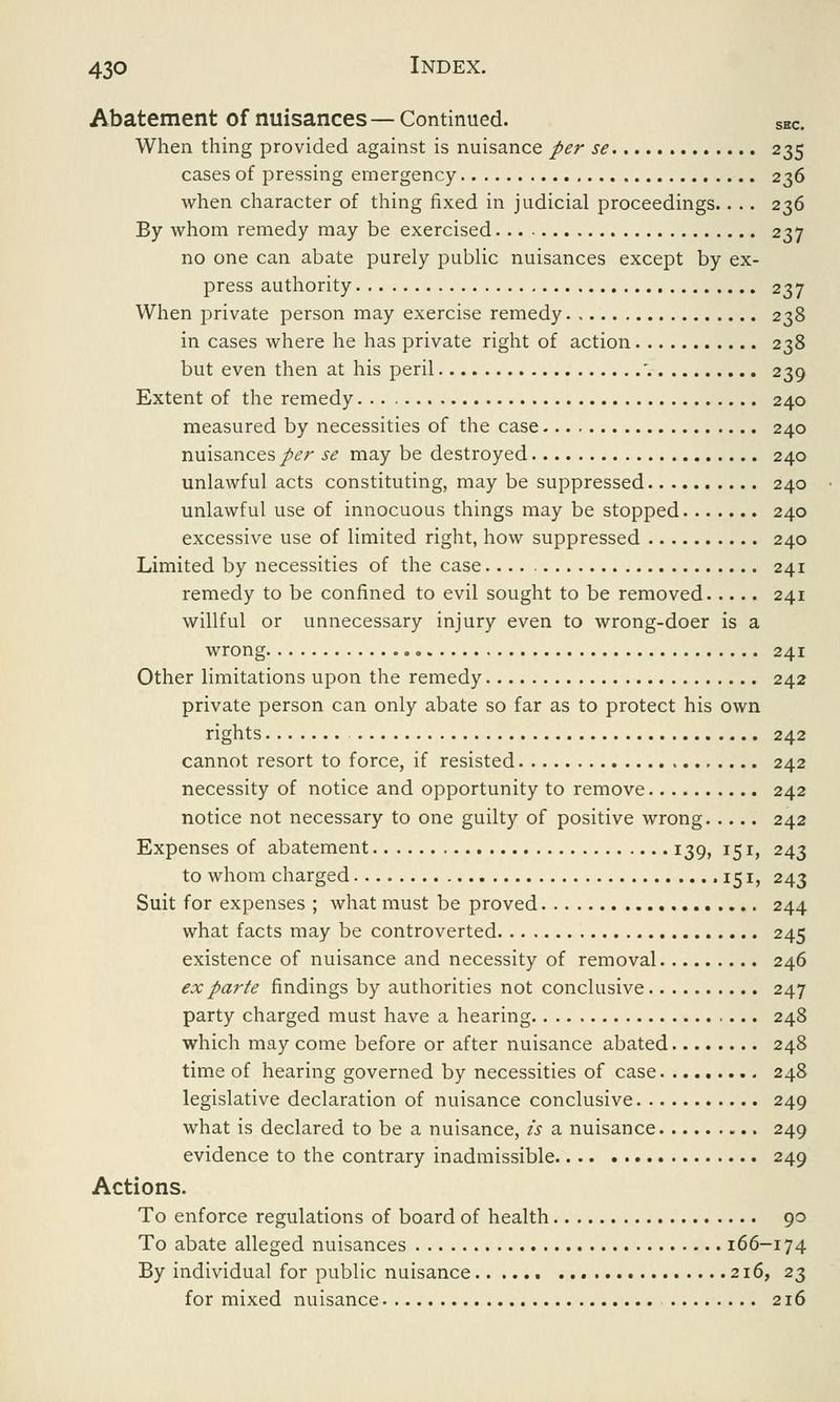 Abatement of nuisances—Continued. sec. When thing provided against is nuisance per se 235 cases of pressing emergency 236 when character of thing fixed in judicial proceedings.. .. 236 By whom remedy may be exercised 237 no one can abate purely public nuisances except by ex- press authority 237 When private person may exercise remedy 238 in cases where he has private right of action 238 but even then at his peril \ 239 Extent of the remedy 240 measured by necessities of the case 240 nuisances per se may be destroyed 240 unlawful acts constituting, may be suppressed 240 unlawful use of innocuous things may be stopped 240 excessive use of limited right, how suppressed 240 Limited by necessities of the case 241 remedy to be confined to evil sought to be removed 241 willful or unnecessary injury even to wrong-doer is a wrong 241 Other limitations upon the remedy 242 private person can only abate so far as to protect his own rights 242 cannot resort to force, if resisted 242 necessity of notice and opportunity to remove 242 notice not necessary to one guilty of positive wrong 242 Expenses of abatement 139, 151, 243 to whom charged • 151> 243 Suit for expenses ; what must be proved 244 what facts may be controverted 245 existence of nuisance and necessity of removal 246 ex parte findings by authorities not conclusive 247 party charged must have a hearing 248 which may come before or after nuisance abated 248 time of hearing governed by necessities of case 248 legislative declaration of nuisance conclusive 249 what is declared to be a nuisance, is a nuisance 249 evidence to the contrary inadmissible 249 Actions. To enforce regulations of board of health 90 To abate alleged nuisances 166-174 By individual for public nuisance 216, 23 for mixed nuisance 216