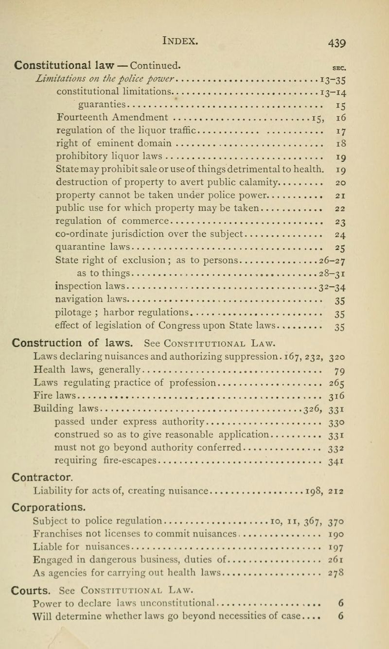 Constitutional law — Continued. sec. Limitations on the police power x3—35 constitutional limitations I3~i4 guaranties 15 Fourteenth Amendment 15, 16 regulation of the liquor traffic 17 right of eminent domain 18 prohibitory liquor laws 19 State may prohibit sale or use of things detrimental to health. 19 destruction of property to avert public calamity 20 property cannot be taken under police power 21 public use for which property may be taken 22 regulation of commerce 23 co-ordinate jurisdiction over the subject 24 quarantine laws 25 State right of exclusion ; as to persons 26-27 as to things . > 28-31 inspection laws 32~34 navigation laws 35 pilotage ; harbor regulations 35 effect of legislation of Congress upon State laws 35 Construction of laws. See Constitutional Law. Laws declaring nuisances and authorizing suppression. 167, 232, 320 Health laws, generally 79 Laws regulating practice of profession 265 Fire laws 316 Building laws 326, 331 passed under express authority 330 construed so as to give reasonable application 331 must not go beyond authority conferred 332 requiring fire-escapes 341 Contractor. Liability for acts of, creating nuisance 198, 212 Corporations. Subject to police regulation 10, n, 367, 370 Franchises not licenses to commit nuisances 190 Liable for nuisances 197 Engaged in dangerous business, duties of 261 As agencies for carrying out health laws 878 Courts. See Constitutional Law. Power to declare laws unconstitutional 6 Will determine whether laws go beyond necessities of case.... 6