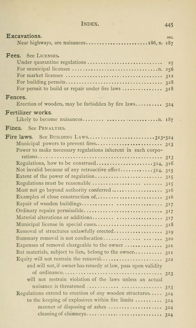 Excavations. SEC. Near highways, are nuisances 186, n. 187 Fees. See Licenses. Under quarantine regulations 25 For municipal licenses n. 256 For market licenses 312 For building permits 328 For permit to build or repair under fire laws 318 Fences. Erection of wooden, may be forbidden by fire laws 324 Fertilizer works. Likely to become nuisances n. 187 Fines. See Penalties. Fire laws. See Building Laws 313-324 Municipal powers to prevent fires 313 Power to make necessary regulations inherent in such corpo- rations 313 Regulations, how to be construed 314, 316 Not invalid because of any retroactive effect 314, 315 Extent of the power of regulation 315 Regulations must be reasonable 315 Must not go beyond authority conferred 316 Examples of close construction of. 316 Repair of wooden buildings 317 Ordinary repairs permissible 317 Material alterations or additions 317 Municipal license in special cases 318 Removal of structures unlawfully erected 319 Summary removal is not confiscation 320 Expenses of removal chargeable to the owner 321 But materials, subject to lien, belong to the owner 321 Equity will not restrain the removal 322 and will not, if owner has remedy at law, pass upon validity of ordinance 323 will not restrain violation of the laws unless an actual nuisance is threatened 323 Regulations extend to erection of any wooden structures 324 to the keeping of explosives within fire limits 324 manner of disposing of ashes 324 cleaning of chimneys 324