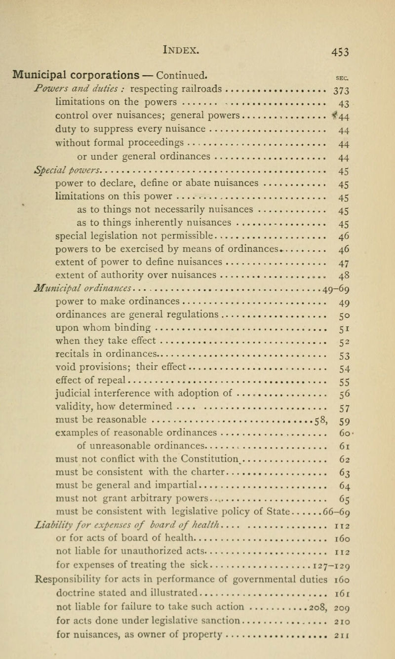Municipal corporations — Continued. SEc Powers and duties : respecting railroads 373 limitations on the powers 43 control over nuisances; general powers , 1?44 duty to suppress every nuisance 44 without formal proceedings 44 or under general ordinances 44 Special poweis 45 power to declare, define or abate nuisances 45 limitations on this power 45 as to things not necessarily nuisances 45 as to things inherently nuisances 45 special legislation not permissible 46 powers to be exercised by means of ordinances - 46 extent of power to define nuisances 47 extent of authority over nuisances 48 Municipal ordinances 49_6q power to make ordinances 49 ordinances are general regulations 50 upon whom binding 51 when they take effect 52 recitals in ordinances 53 void provisions; their effect , 54 effect of repeal 55 judicial interference with adoption of 56 validity, how determined 57 must be reasonable 58, 59 examples of reasonable ordinances 60 • of unreasonable ordinances 61 must not conflict with the Constitution^ 62 must be consistent with the charter 63 must be general and impartial 64 must not grant arbitrary powers. 65 must be consistent with legislative policy of State 66-69 Liability for expenses of board of health 112 or for acts of board of health 160 not liable for unauthorized acts 112 for expenses of treating the sick 127-129 Responsibility for acts in performance of governmental duties 160 doctrine stated and illustrated 161 not liable for failure to take such action 208, 209 for acts done under legislative sanction 210 for nuisances, as owner of property 2 n