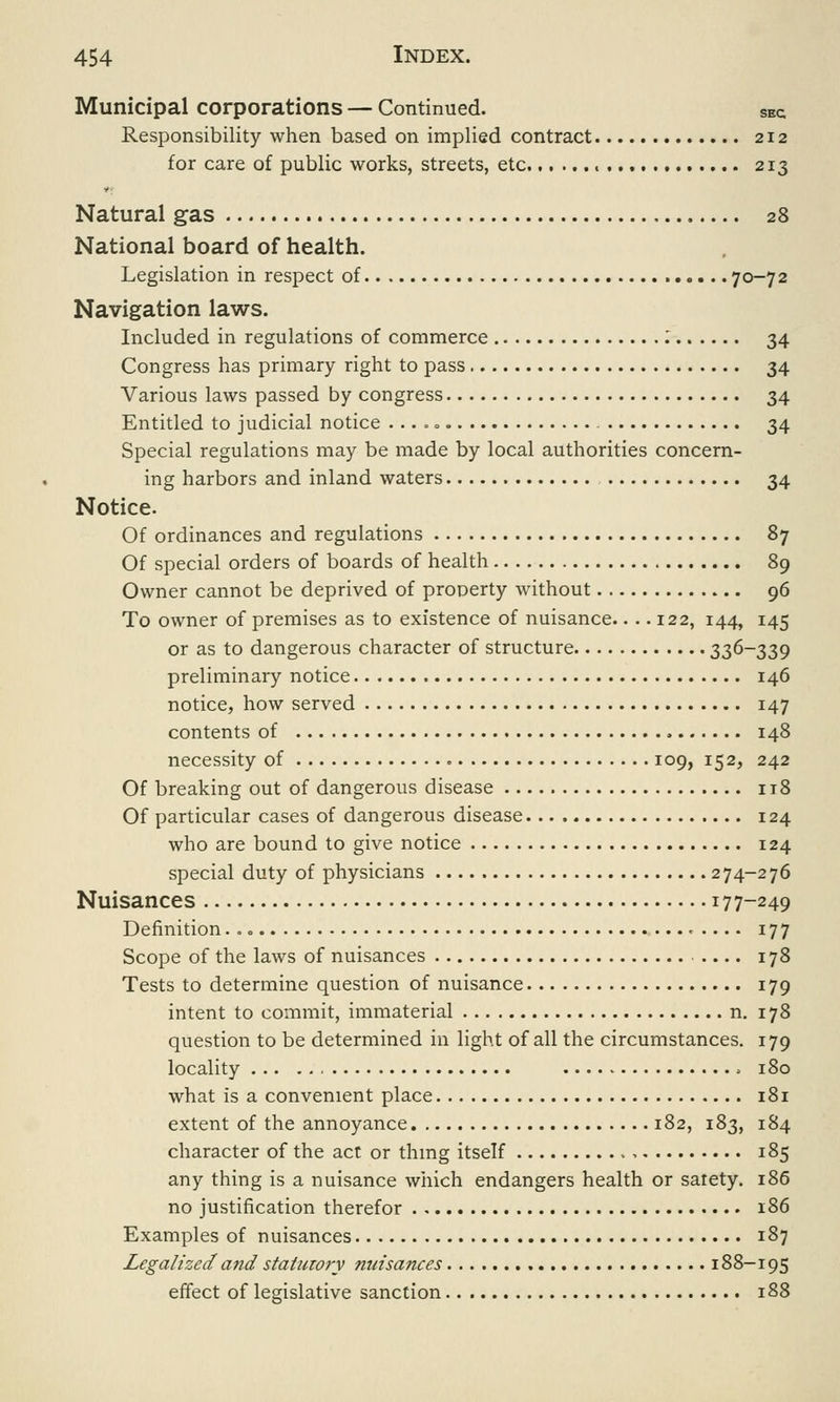 Municipal corporations — Continued. SEc Responsibility when based on implied contract 212 for care of public works, streets, etc. 213 Natural gas 28 National board of health. Legislation in respect of 70-72 Navigation laws. Included in regulations of commerce .' 34 Congress has primary right to pass 34 Various laws passed by congress 34 Entitled to judicial notice 34 Special regulations may be made by local authorities concern- ing harbors and inland waters 34 Notice. Of ordinances and regulations 87 Of special orders of boards of health 89 Owner cannot be deprived of property without 96 To owner of premises as to existence of nuisance.... 122, 144, 145 or as to dangerous character of structure 33&~339 preliminary notice 146 notice, how served 147 contents of 148 necessity of 109, 152, 242 Of breaking out of dangerous disease 118 Of particular cases of dangerous disease 124 who are bound to give notice 124 special duty of physicians 274-276 Nuisances 177-249 Definition 177 Scope of the laws of nuisances — . 178 Tests to determine question of nuisance 179 intent to commit, immaterial n. 178 question to be determined in light of all the circumstances. 179 locality > 180 what is a convenient place 181 extent of the annoyance 182, 183, 184 character of the act or thing itself 185 any thing is a nuisance which endangers health or sarety. 186 no justification therefor 186 Examples of nuisances 187 Legalized and statutory nuisances 188-195 effect of legislative sanction 188