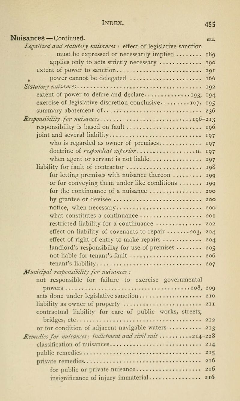 Nuisances—Continued. sec. Legalized and statutory nuisances : effect of legislative sanction must be expressed or necessarily implied 189 applies only to acts strictly necessary 190 extent of power to sanction.. . t . 191 # power cannot be delegated 166 Statutory nuisances 192 extent of power to define and declare 193, 194 exercise of legislative discretion conclusive 107, 195 summary abatement of.. 236 Responsibility for nuisances * 196-213 responsibility is based on fault 196 joint and several liability 197 who is regarded as owner of premises 197 doctrine of respondeat superior n. 197 when agent or servant is not liable 197 liability for fault of contractor 198 for letting premises with nuisance thereon 199 or for conveying them under like conditions 199 for the continuance of a nuisance 200 by grantee or devisee 200 notice, when necessary 200 what constitutes a continuance 201 restricted liability for a continuance 202 effect on liability of covenants to repair 203, 204 effect of right of entry to make repairs 204 landlord's responsibility for use of premises 205 not liable for tenant's fault 206 tenant's liability 207 Municipal responsibility for nuisances : not responsible for failure to exercise governmental powers 208, 209 acts done under legislative sanction 210 liability as owner of property 211 contractual liability for care of public works, streets, bridges, etc 212 or for condition of adjacent navigable waters 213 Remedies for nuisances; indictment and civil suit 214-228 classification of nuisances ■ 214 public remedies 215 private remedies 216 for public or private nuisance 216 insignificance of injury immaterial 216