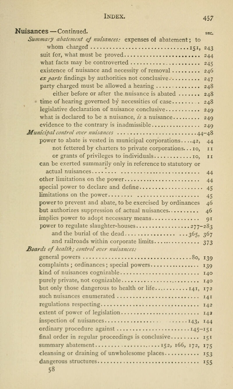 Nuisances — Continued. SHC. Summary abateme?it of nuisances: expenses of abatement; to whom charged 151, 243 suit for, what must be proved 244 what facts may be controverted 245 existence of nuisance and necessity of removal 246 ex parte findings by authorities not conclusive 247 party charged must be allowed a hearing ■. 248 either before or after the nuisance is abated 248 time of hearing governed by necessities of case 248 legislative declaration of nuisance conclusive 249 what is declared to be a nuisance, is a nuisance 249 evidence to the contrary is inadmissible 249 Municipal control over nuisances ... 44-48 power to abate is vested in municipal corporations.. ..42, 44 not fettered by charters to private corporations... 10, n or grants of privileges to individuals 10, 11 can be exerted summarily only in reference to statutory or actual nuisances 44 other limitations on the power 44 special power to declare and define 45 limitations on the power 45 power to prevent and abate, to be exercised by ordinances 46 but authorizes suppression of actual nuisances. 46 implies power to adopt necessary means 91 power to regulate slaughter-houses 277-283 and the burial of the dead 365, 367 and railroads within corporate limits 373 Hoards of health; control over nuisances: general powers 80, 139 complaints ; ordinances ; special powers 139 kind of nuisances cognizable 140 purely private, not cognizable 140 but only those dangerous to health or life 141, 172 such nuisances enumerated 141 regulations respecting 142 extent of power of legislation 142 inspection of nuisances 143, 144 ordinary procedure against 145-151 final order in regular proceedings is conclusive 151 summary abatement 152, 166, 172, 175 cleansing or draining of unwholesome places 153 dangerous structures 155 58