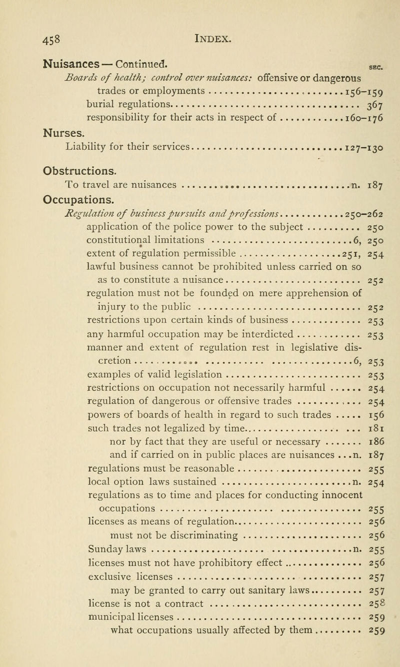 Nuisances — Continued. SEC. Boards of health; control over nuisances: offensive or dangerous trades or employments « 156-159 burial regulations 367 responsibility for their acts in respect of 160-176 Nurses. Liability for their services 127-130 Obstructions. To travel are nuisances n. 187 Occupations. Regulation of business pursuits a7idprofessio7is 250-262 application of the police power to the subject 250 constitutional limitations 6, 250 extent of regulation permissible 251, 254 lawful business cannot be prohibited unless carried on so as to constitute a nuisance 252 regulation must not be founded on mere apprehension of injury to the public 252 restrictions upon certain kinds of business 253 any harmful occupation may be interdicted 253 manner and extent of regulation rest in legislative dis- cretion «, 6, 253 examples of valid legislation 253 restrictions on occupation not necessarily harmful 254 regulation of dangerous or offensive trades 254 powers of boards of health in regard to such trades 156 such trades not legalized by time 181 nor by fact that they are useful or necessary 186 and if carried on in public places are nuisances .. .n. 187 regulations must be reasonable 255 local option laws sustained n. 254 regulations as to time and places for conducting innocent occupations 255 licenses as means of regulation 256 must not be discriminating 256 Sunday laws n. 255 licenses must not have prohibitory effect 256 exclusive licenses , 257 may be granted to carry out sanitary laws 257 license is not a contract 258 municipal licenses 259 what occupations usually affected by them 259