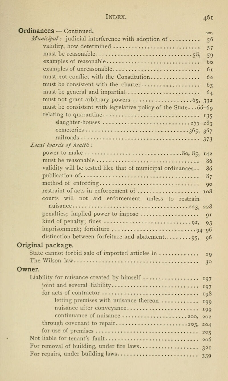 Ordinances — Continued. SEC. Municipal: judicial interference with adoption of 56 validity, how determined 57 must be reasonable 58, 59 examples of reasonable 60 examples of unreasonable 61 must not conflict with the Constitution 62 must be consistent with the charter 63 must be general and impartial 64 must not grant arbitrary powers 65, 332 must be consistent with legislative policy of the State.. .66-69 relating to quarantine 135 slaughter-houses 277-283 cemeteries 365, 367 railroads 373 Local boards of healtli : power to make 80, 85, 142 must be reasonable 86 validity will be tested like that of municipal ordinances.. 2,6 publication of 87 method of enforcing 90 restraint of acts in enforcement of 108 courts will not aid enforcement unless to restrain nuisance 223, 228 penalties; implied power to impose 91 kind of penalty; fines 92, 93 imprisonment; forfeiture 94-96 distinction between forfeiture and abatement 95, 96 Original package. State cannot forbid sale of imported articles in 29 The Wilson law. 3° Owner. Liability for nuisance created by himself 197 joint and several liability 197 for acts of contractor 198 letting premises with nuisance thereon 199 nuisance after conveyance 199 continuance of nuisance 200, 202 through covenant to repair 203, 204 for use of premises 205 Not liable for tenant's fault 206 For removal of building, under fire laws 321 For repairs, under building laws 339