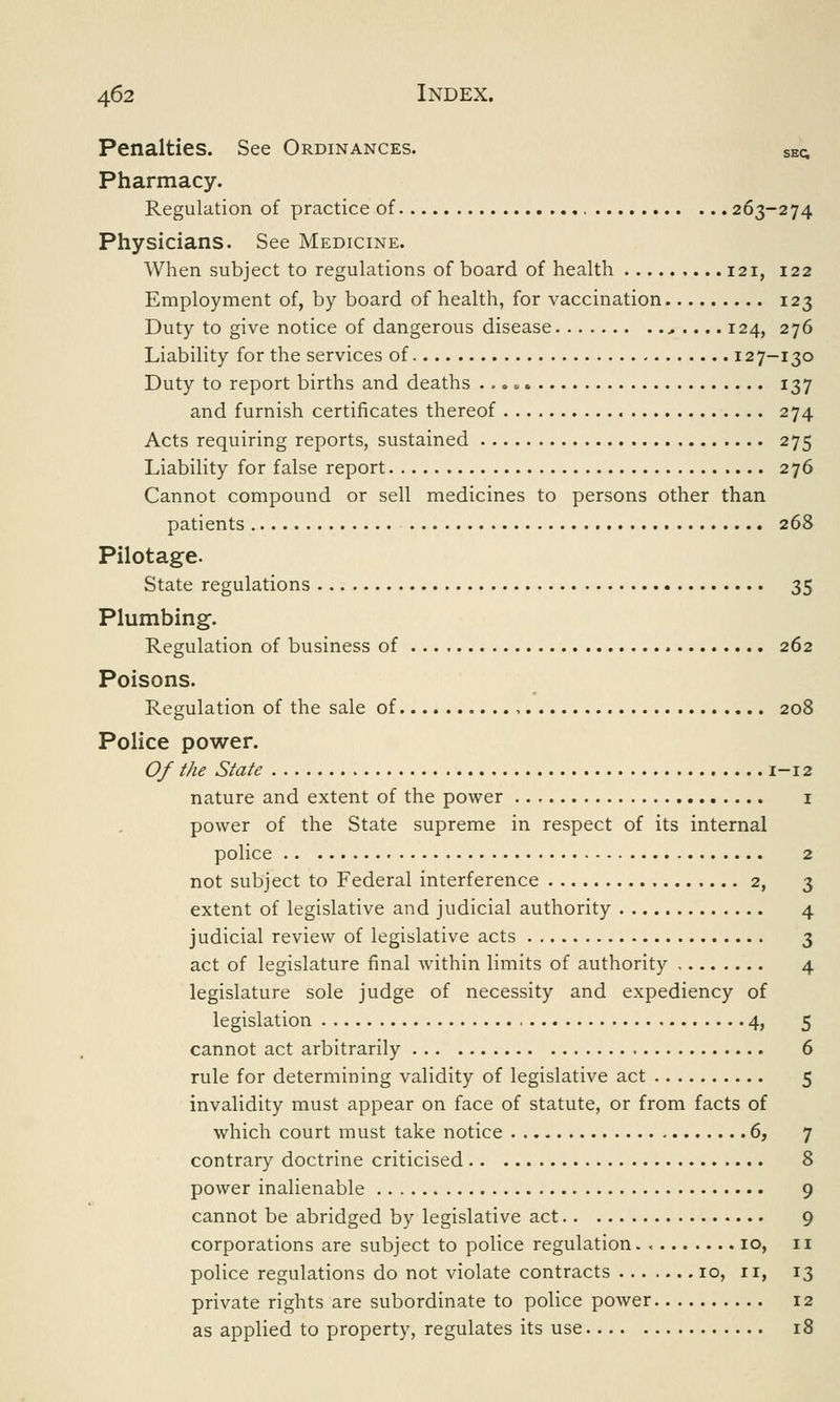 Penalties. See Ordinances. Skc Pharmacy. Regulation of practice of 263-274 Physicians. See Medicine. When subject to regulations of board of health 121, 122 Employment of, by board of health, for vaccination 123 Duty to give notice of dangerous disease ...... 124, 276 Liability for the services of 127-130 Duty to report births and deaths ...» 137 and furnish certificates thereof 274 Acts requiring reports, sustained 275 Liability for false report 276 Cannot compound or sell medicines to persons other than patients 268 Pilotage. State regulations 35 Plumbing. Regulation of business of 262 Poisons. Regulation of the sale of , 208 Police power. Of the State 1-12 nature and extent of the power 1 power of the State supreme in respect of its internal police 2 not subject to Federal interference 2, 3 extent of legislative and judicial authority 4 judicial review of legislative acts 3 act of legislature final within limits of authority 4 legislature sole judge of necessity and expediency of legislation 4, 5 cannot act arbitrarily 6 rule for determining validity of legislative act 5 invalidity must appear on face of statute, or from facts of which court must take notice 6, 7 contrary doctrine criticised 8 power inalienable 9 cannot be abridged by legislative act 9 corporations are subject to police regulation 10, 11 police regulations do not violate contracts 10, ri, 13 private rights are subordinate to police power 12 as applied to property, regulates its use 18