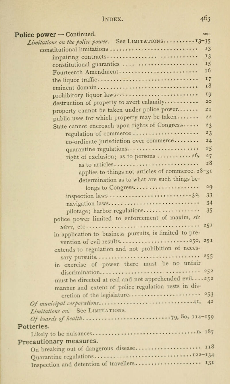 Police power — Continued. sec. Limitations on the police power. See Limitations i3-35 constitutional limitations 13 impairing contracts J3 constitutional guaranties J5 Fourteenth Amendment l6 the liquor traffic J 7 eminent domain l8 prohibitory liquor laws x9 destruction of property to avert calamity 20 property cannot be taken under police power 21 public uses for which property may be taken 22 State cannot encroach upon rights of Congress 23 regulation of commerce 23 co-ordinate jurisdiction over commerce 24 quarantine regulations 25 right of exclusion; as to persons 26, 27 as to articles 2° applies to things not articles of commerce. 28-31 determination as to what are such things be- longs to Congress 29 inspection laws 32> 33 navigation laws. 34 pilotage; harbor regulations 35 police power limited to enforcement of maxim, sic utere, etc 25l in application to business pursuits, is limited to pre- vention of evil results 25°> 25 * extends to regulation and not prohibition of neces- sary pursuits 25S in exercise of power there must be no unfair discrimination 25 2 must be directed at real and not apprehended evil 252 manner and extent of police regulation rests in dis- cretion of the legislature 253 Of municipal corporations. ■ 4X» 42 Limitations on. See Limitations. Of boards of health 79, 80, 114-159 Potteries. Likely to be nuisances n' lS7 Precautionary measures. On breaking out of dangerous disease xl8 Quarantine regulations 122-134 Inspection and detention of travellers I3I