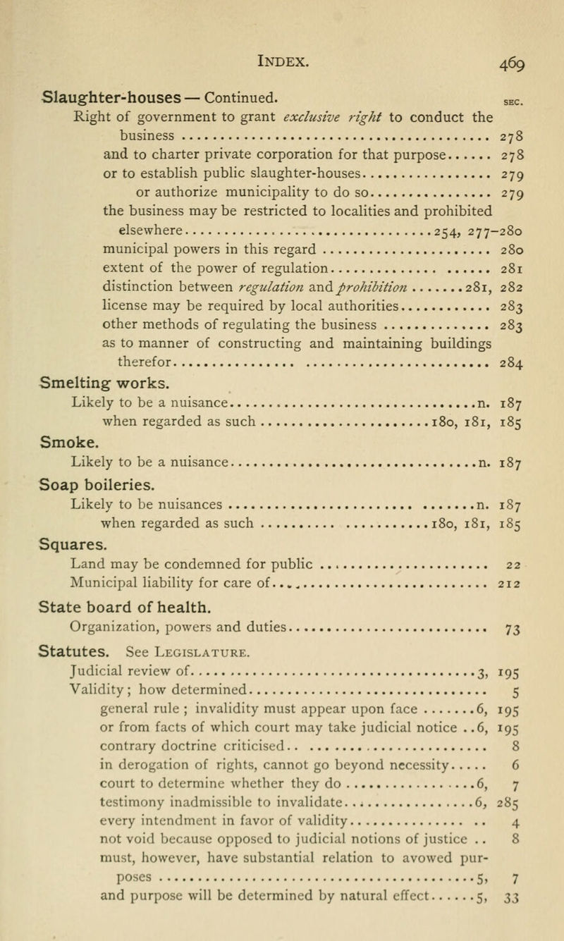 Slaughter-houses — Continued. SEC. Right of government to grant exclusive right to conduct the business 278 and to charter private corporation for that purpose 278 or to establish public slaughter-houses 279 or authorize municipality to do so 279 the business may be restricted to localities and prohibited elsewhere 254, 277-280 municipal powers in this regard 280 extent of the power of regulation 281 distinction between regulation and prohibition 281, 282 license may be required by local authorities 283 other methods of regulating the business 283 as to manner of constructing and maintaining buildings therefor 284 Smelting works. Likely to be a nuisance n. 187 when regarded as such 180, 181, 185 Smoke. Likely to be a nuisance n. 187 Soap boileries. Likely to be nuisances n. 187 when regarded as such 180, 181, 185 Squares. Land may be condemned for public 22 Municipal liability for care of... _ 212 State board of health. Organization, powers and duties 73 Statutes. See Legislature. Judicial review of 3, 195 Validity ; how determined 5 general rule ; invalidity must appear upon face 6, 195 or from facts of which court may take judicial notice . .6, 195 contrary doctrine criticised 8 in derogation of rights, cannot go beyond necessity 6 court to determine whether they do 6, 7 testimony inadmissible to invalidate 6, 285 every intendment in favor of validity 4 not void because opposed to judicial notions of justice .. 8 must, however, have substantial relation to avowed pur- poses 5, 7 and purpose will be determined by natural effect 5, $$