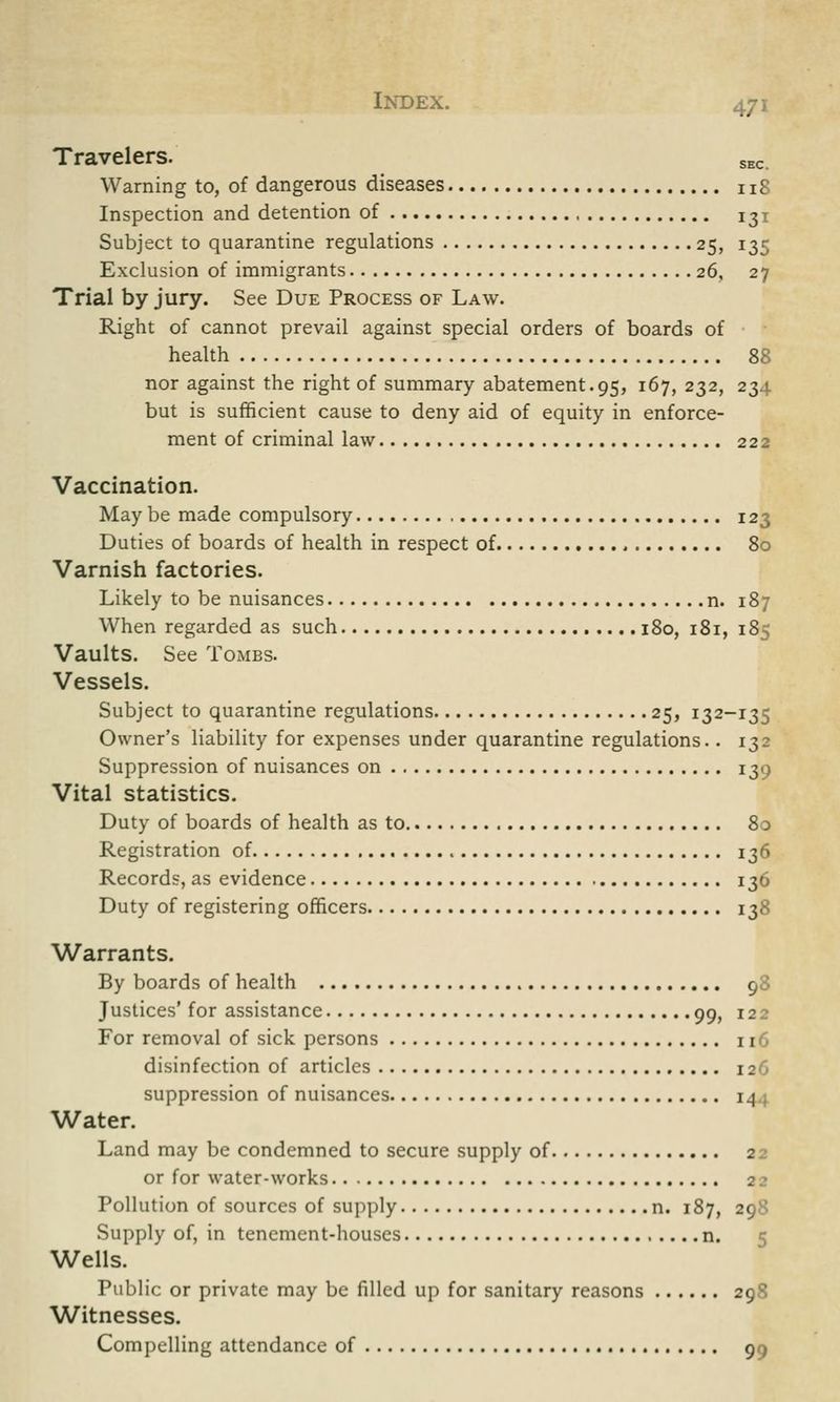 Travelers. SEC Warning to, of dangerous diseases n8 Inspection and detention of ^x Subject to quarantine regulations 25, 135 Exclusion of immigrants 26, 27 Trial by jury. See Due Process of Law. Right of cannot prevail against special orders of boards of health 88 nor against the right of summary abatement.95, 167, 232, 234 but is sufficient cause to deny aid of equity in enforce- ment of criminal law 222 Vaccination. May be made compulsory 123 Duties of boards of health in respect of 80 Varnish factories. Likely to be nuisances n. 187 When regarded as such 180, 181, 185 Vaults. See Tombs. Vessels. Subject to quarantine regulations 25, 132-135 Owner's liability for expenses under quarantine regulations.. 132 Suppression of nuisances on 130 Vital statistics. Duty of boards of health as to 80 Registration of 136 Records, as evidence 136 Duty of registering officers 138 Warrants. By boards of health 90 Justices' for assistance 99, 122 For removal of sick persons 116 disinfection of articles 126 suppression of nuisances 14 Water. Land may be condemned to secure supply of 2 or for water-works 2? Pollution of sources of supply n. 187, 2; Supply of, in tenement-houses n. 5 Wells. Public or private may be filled up for sanitary reasons 298 Witnesses. Compelling attendance of 9
