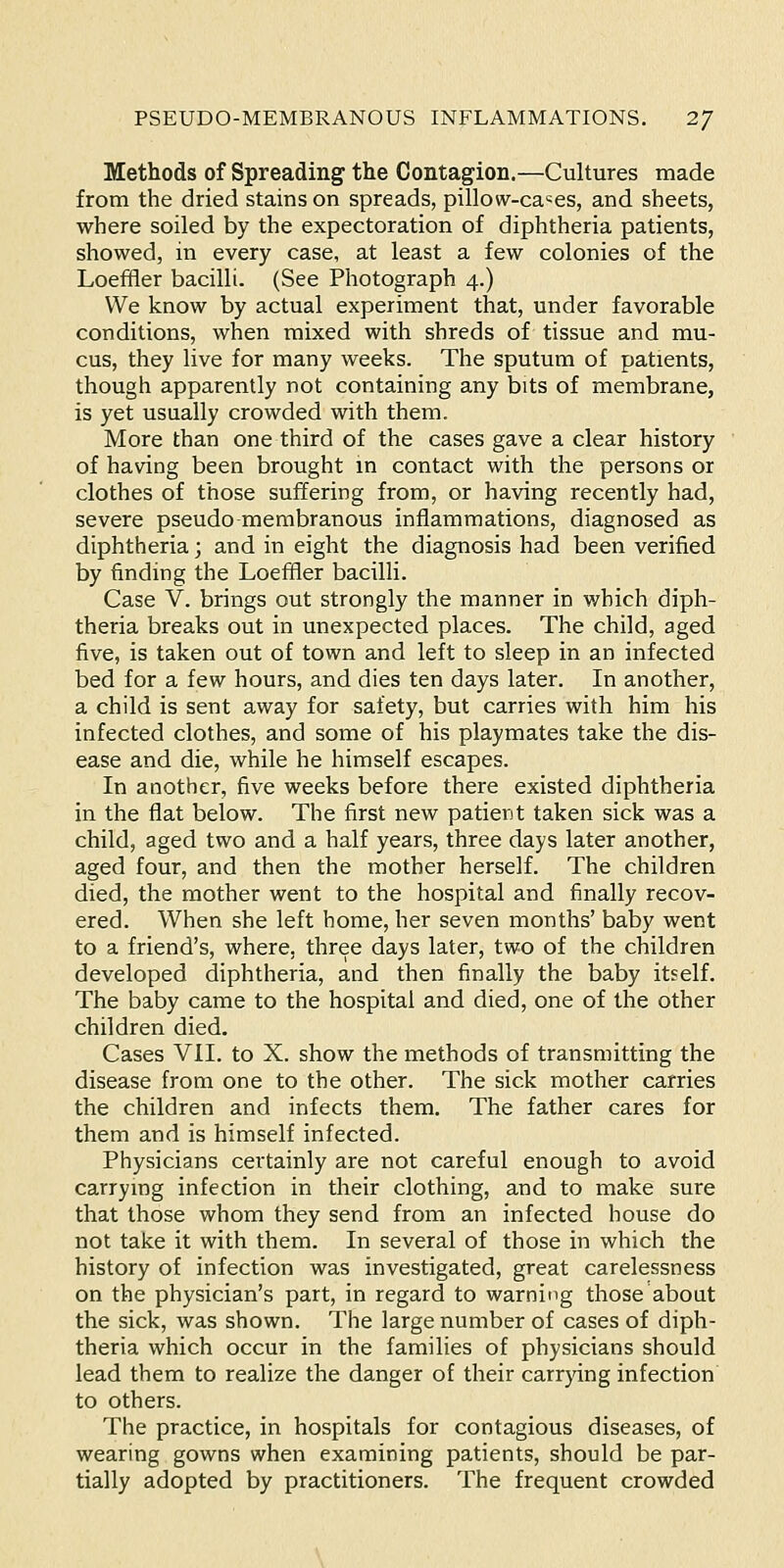 Methods of Spreading the Contagion.—Cultures made from the dried stains on spreads, pillow-ca'^es, and sheets, where soiled by the expectoration of diphtheria patients, showed, in every case, at least a few colonies of the Loeffler bacilli. (See Photograph 4.) We know by actual experiment that, under favorable conditions, when mixed with shreds of tissue and mu- cus, they live for many weeks. The sputum of patients, though apparently not containing any bits of membrane, is yet usually crowded with them. More than one third of the cases gave a clear history of having been brought in contact with the persons or clothes of those suffering from, or having recently had, severe pseudo membranous inflammations, diagnosed as diphtheria; and in eight the diagnosis had been verified by finding the Loeffler bacilli. Case V. brings out strongly the manner in which diph- theria breaks out in unexpected places. The child, aged five, is taken out of town and left to sleep in an infected bed for a few hours, and dies ten days later. In another, a child is sent away for safety, but carries with him his infected clothes, and some of his playmates take the dis- ease and die, while he himself escapes. In another, five weeks before there existed diphtheria in the flat below. The first new patient taken sick was a child, aged two and a half years, three days later another, aged four, and then the mother herself. The children died, the mother went to the hospital and finally recov- ered. When she left home, her seven months' baby went to a friend's, where, three days later, two of the children developed diphtheria, and then finally the baby itself. The baby came to the hospital and died, one of the other children died. Cases VII. to X. show the methods of transmitting the disease from one to the other. The sick mother carries the children and infects them. The father cares for them and is himself infected. Physicians certainly are not careful enough to avoid carrying infection in their clothing, and to make sure that those whom they send from an infected house do not take it with them. In several of those in which the history of infection was investigated, great carelessness on the physician's part, in regard to warning those about the sick, was shown. The large number of cases of diph- theria which occur in the families of physicians should lead them to realize the danger of their carrying infection to others. The practice, in hospitals for contagious diseases, of wearing gowns when examining patients, should be par- tially adopted by practitioners. The frequent crowded