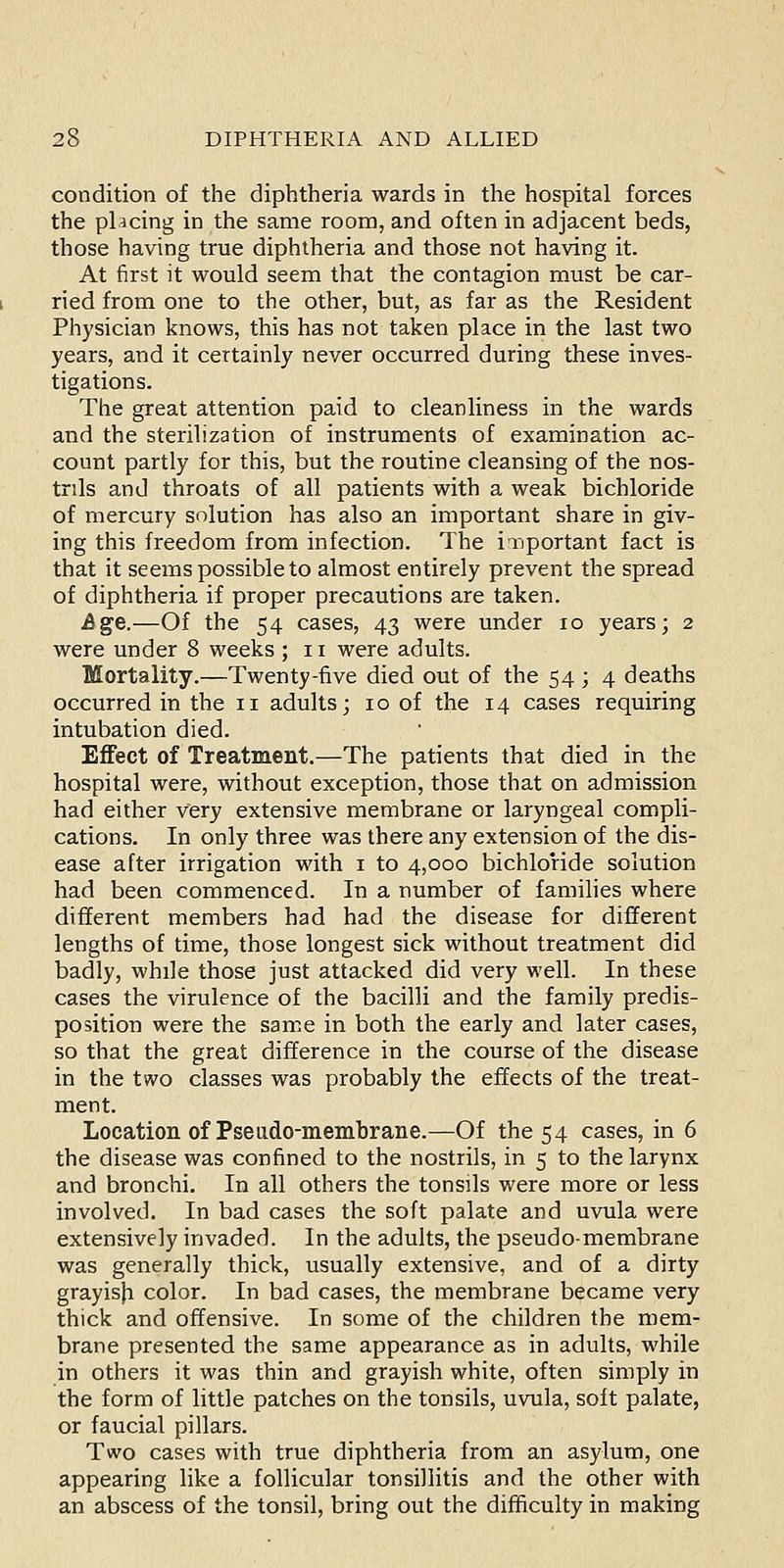 condition of the diphtheria wards in the hospital forces the placing in the same room, and often in adjacent beds, those having true diphtheria and those not having it. At first it would seem that the contagion must be car- ried from one to the other, but, as far as the Resident Physician knows, this has not taken place in the last two years, and it certainly never occurred during these inves- tigations. The great attention paid to cleanliness in the wards and the sterilization of instruments of examination ac- count partly for this, but the routine cleansing of the nos- trils and throats of all patients with a weak bichloride of mercury solution has also an important share in giv- ing this freedom from infection. The iiiportant fact is that it seems possible to almost entirely prevent the spread of diphtheria if proper precautions are taken. Age.—Of the 54 cases, 43 were under 10 years; 2 were under 8 weeks ; 11 were adults. Mortality.—Twenty-five died out of the 54 ; 4 deaths occurred in the 11 adults; 10 of the 14 cases requiring intubation died. Effect of Treatment.—The patients that died in the hospital were, without exception, those that on admission had either very extensive membrane or laryngeal compli- cations. In only three was there any extension of the dis- ease after irrigation with i to 4,000 bichloride solution had been commenced. In a number of families where different members had had the disease for different lengths of time, those longest sick without treatment did badly, while those just attacked did very well. In these cases the virulence of the bacilli and the family predis- position were the same in both the early and later cases, so that the great difference in the course of the disease in the two classes was probably the effects of the treat- ment. Location of Pseado-membrane.—Of the 54 cases, in 6 the disease was confined to the nostrils, in 5 to the larynx and bronchi. In all others the tonsils were more or less involved. In bad cases the soft palate and uvula were extensively invaded. In the adults, the pseudo-membrane was generally thick, usually extensive, and of a dirty grayisji color. In bad cases, the membrane became very thick and offensive. In some of the children the mem- brane presented the same appearance as in adults, while in others it was thin and grayish white, often simply in the form of little patches on the tonsils, uvula, soft palate, or faucial pillars. Two cases with true diphtheria from an asylum, one appearing like a follicular tonsillitis and the other with an abscess of the tonsil, bring out the difficulty in making