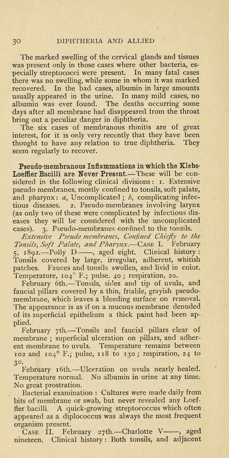 The marked swelling of the cervical glands and tissues was present only in those cases where other bacteria, es- pecially streptococci were present. In many fatal cases there was no swelling, while some in whom it was marked recovered. In the bad cases, albumin in large amounts usually appeared in the urine. In many mild cases, no albumin was ever found. The deaths occurring some days after all membrane had disappeared from the throat bring out a peculiar danger in diphtheria. The six cases of membranous rhinitis are of great interest, for it is only very recently that they have been thought to have any relation to true diphtheria. They seem regularly to recover. Pseudo-membraiious Inflammations in which the Klebs- Loeffler Bacilli are Never Present.—These will be con- sidered in the following clinical divisions: i. Extensive pseudo membranes, mostly confined to tonsils, soft palate, and pharynx: a. Uncomplicated ; ^, complicating infec- tious diseases. 2. Pseudo-membranes involving larynx (as only two of these were complicated by infectious dis- eases they will be considered with the uncomplicated cases). 3. Pseudo-membranes confined to the tonsils. Extensive Pseudo 7nembranes, Confined Chiefly to the Tonsils, Soft Palate, and Pharynx.—Case I. February 5, 1892.—Polly D , aged eight. Clinical history : Tonsils covered by large, irregular, adherent, whitish patches. Fauces and tonsils swollen, and livid in color. Temperature, 104° F.; pulse, 40; respiration, 20. February 6th.—Tonsils, sides and tip of uvula, and faucial pillars covered by a thin, friable, grayish pseudo- membrane, which leaves a bleeding surface on removal. The appearance is as if on a mucous membrane denuded of its superficial epithelium a thick paint had been ap- plied. February 7th.—Tonsils and faucial pillars clear of membrane ; superficial ulceration on pillars, and adher- ent membrane to uvula. Temperature remains between 102 and 104° F.; pulse, 118 to 130; respiration, 24 to 30- February i6th.—Ulceration on uvula nearly healed. Temperature normal. No albumin in urine at any time. No great prostration. Bacterial examination : Cultures were made daily from bits of membrane or swab, but never revealed any Loef- fier bacilli. A quick-growing streptococcus which often appeared as a diplococcus was always the most frequent organism present. Case II. February 27th.—Charlotte V , aged nineteen. Clinical history : Both tonsils, and adjacent