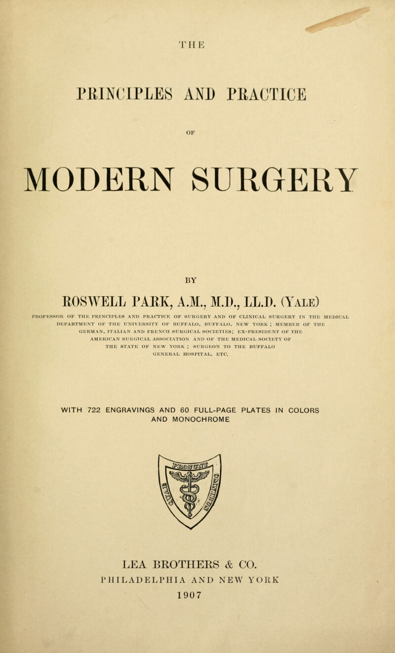 ■riiK PlilNClPLES AND PRACTICE MODERN SURGERY BY ROSWELL PAEK, A.M., M.D., LL.D. (Yale) I'HOl'ESSOU OF THE PRINCIPLES AND PRACTICE OF SURGERY AND OF CLINICAL SURGERY IN THE MEDICAL DEPARTMENT OF THE UNIVERSITY OF BUFFALO, BUFFALO, NEW YORK ; MEMBER OF THE GERMAN, ITALIAN AND FRENCH SURGICAL SOCIETIES; EX-PRESIDENT OF THE AMERICAN SURGICAL ASSOCIATION AND OF THE MEDICAL SOCIETY OF THE STATE OF NEW YORK ; SURGEON TO THE BUFFALO GENERAL HOSPITAL, ETC. WITH 722 ENGRAVINGS AND 60 FULL-PAGE PLATES IN COLORS AND MONOCHROME LEA BROTHERS & CO. PHILADELPHIA AND NEW YORK 1907