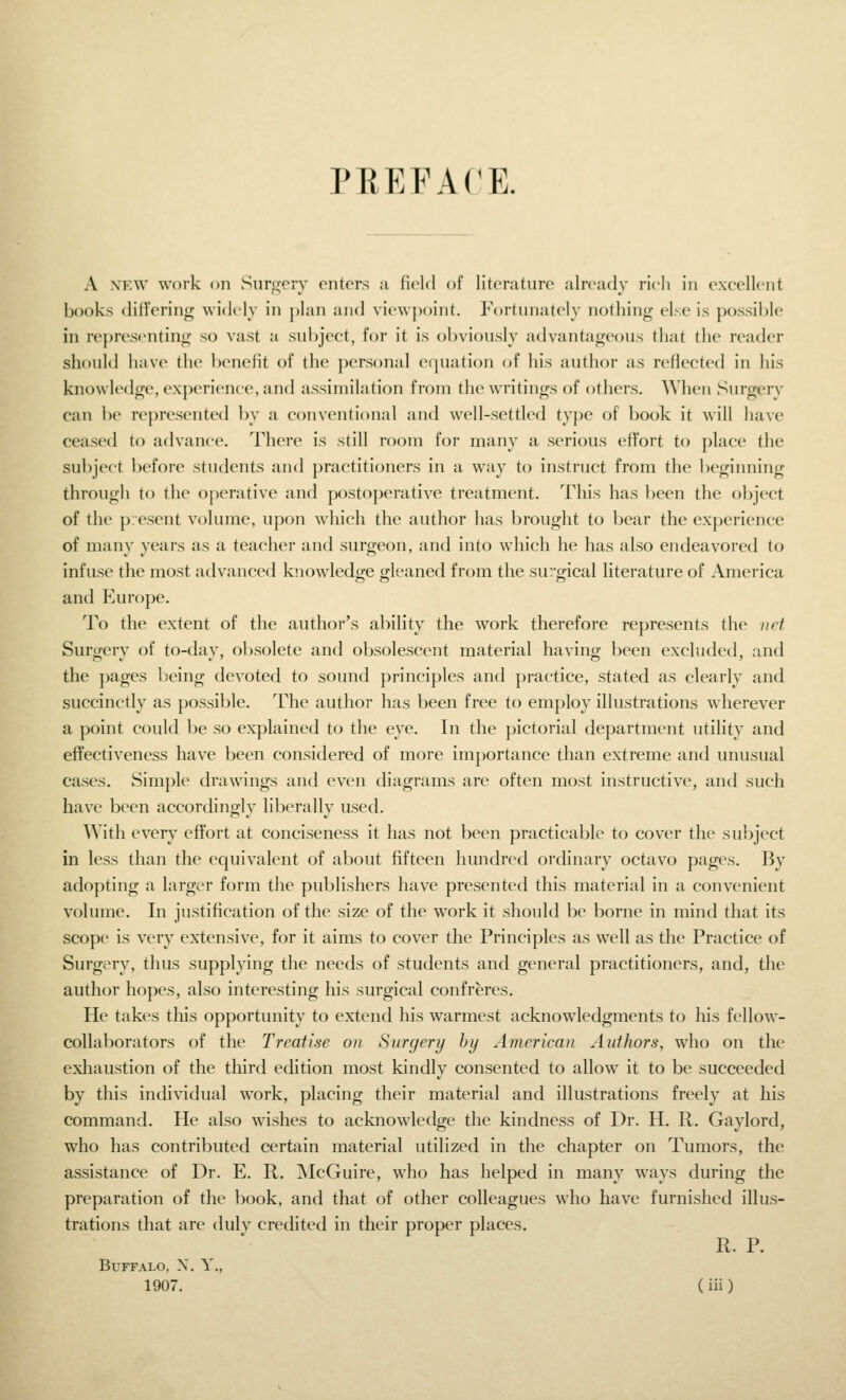 PREFACE. A NEW work oil Snr^'cry enters a field of literature already rich in exeelleiit books differing widely in plan and viewpoint. Fortunately nothing else i.s po.s.sible in representing so vast a subject, for it is obviously advantageous that the reader should have the benefit of the personal equation of his author as reflected in his knowledge, experience, and assimilation from the writings of others. When Surgery can be represented by a conventional and well-settled type of book it \\ill have ceased to advance. There is still room for many a serious effort to place the subject before students and practitioners in a way to instruct from the beginning through to the operative and postoperative treatment. This has been the object of the present volume, upon which the author has brought to bear the experience of many years as a teacher and surgeon, and into which he has also endeavored to infuse the most advanced k'lowledge gleaned from the surgical literature of America and Europe. To the extent of the author's ability the work therefore represents the net Surgery of to-day, obsolete and obsolescent material having been excluded, and the pages being devoted to sound principles and practice, stated as clearly and succinctly as possible. The author has been free to employ illustrations wherever a point could be so explained to the eye. In the pictorial department utility and effectiveness have been considered of more importance than extreme and unusual cases. Simple drawings and even diagrams are often most instructive, and such have been accordingly liberally used. With every effort at conciseness it has not been practicable to cover the subject in less than the equivalent of about fifteen hundred ordinary octavo pages. By adopting a larger form the publishers have presented this material in a convenient volume. In justification of the size of the w'ork it should be borne in mind that its scope is very extensive, for it aims to cover the Principles as well as the Practice of Surgery, thus supplying the needs of students and general practitioners, and, the author hopes, also interesting his surgical confreres. He takes this opportunity to extend his warmest acknowledgments to his fellow- collaborators of the Treatise on Surgery by American Authors, who on the exliaustion of the third edition most kindly consented to allow it to be succeeded by this individual work, placing their material and illustrations freely at his command. He also wishes to acknowledge the kindness of Dr. H. R. Gaylord, who has contributed certain material utilized in the chapter on Tumors, the assistance of Dr. E. R. ■McGuire, who has helped in many ways during the preparation of the book, and that of other colleagues who have furnished illus- trations that are dulv credited in their proper places. R. P. Buffalo, X. Y.,