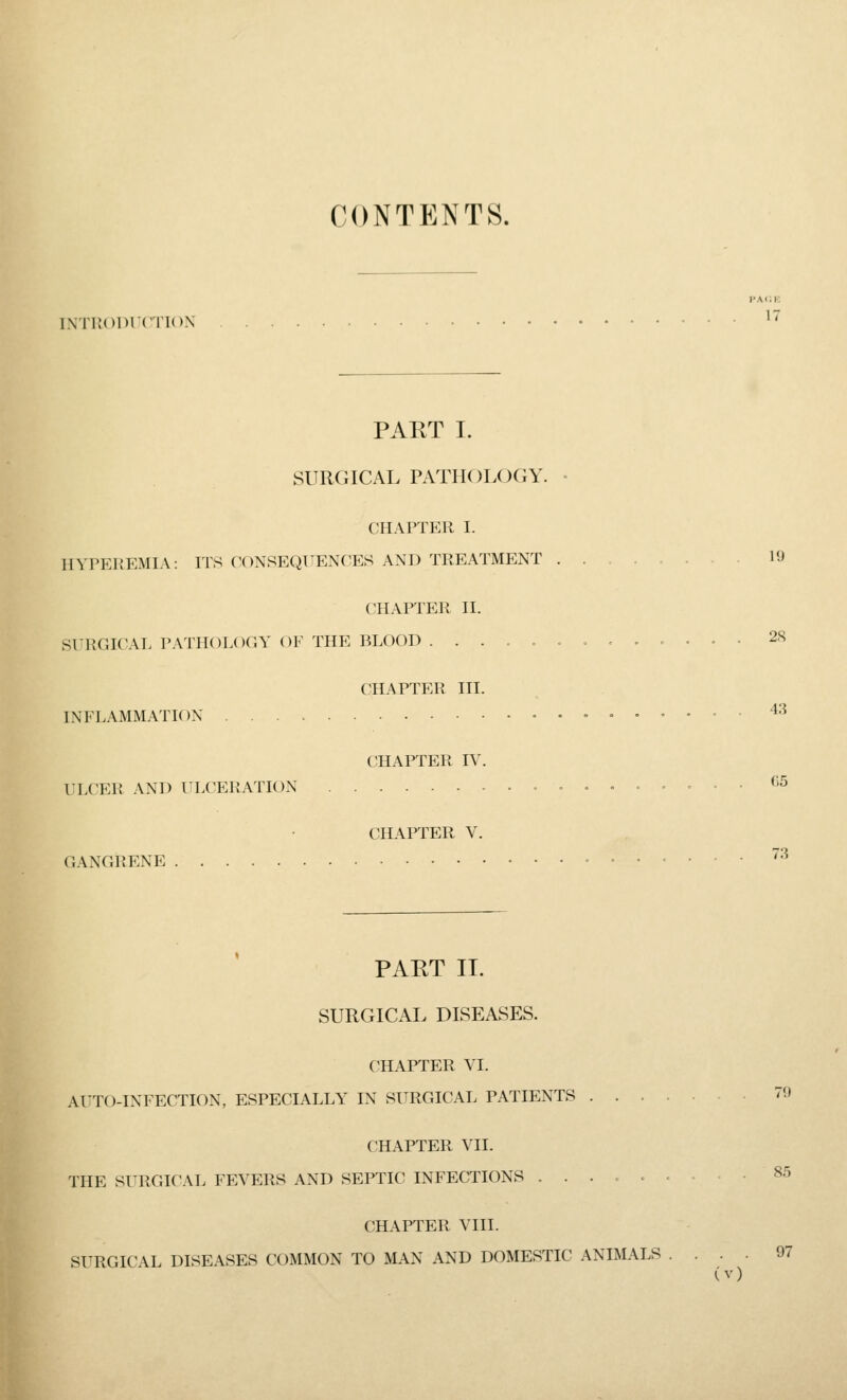 CONTENTS, INTrvOlHC'i'ION vm;k 17 PAKT I. SURGICAL PATHOLOGY. CHAPTER I. HYrEREMIA: ITS CONSEQUENCES AND TREATMENT CHAPTER II. SITRGICAL PATHOLOGY OF THE BLOOD ..... INFLAMMATK )N LLCER AND ULCERATION CHAPTER HI. CHAPTER IV. CHAPTER V. GANGRENE 19 28 43 C5 73 PART II. SURGICAL DISEASES. CHAPTER VI. AUTO-INFECTION, ESPECIALLY IN SURGICAL PATIENTS . . . CHAPTER VII. THE SURGICAL FEVERS AND SEPTIC INFECTIONS ..... CHAPTER VIII. SURGICAL DISEASES COMMON TO MAN AND DOMESTIC ANIMALS 70 85 97