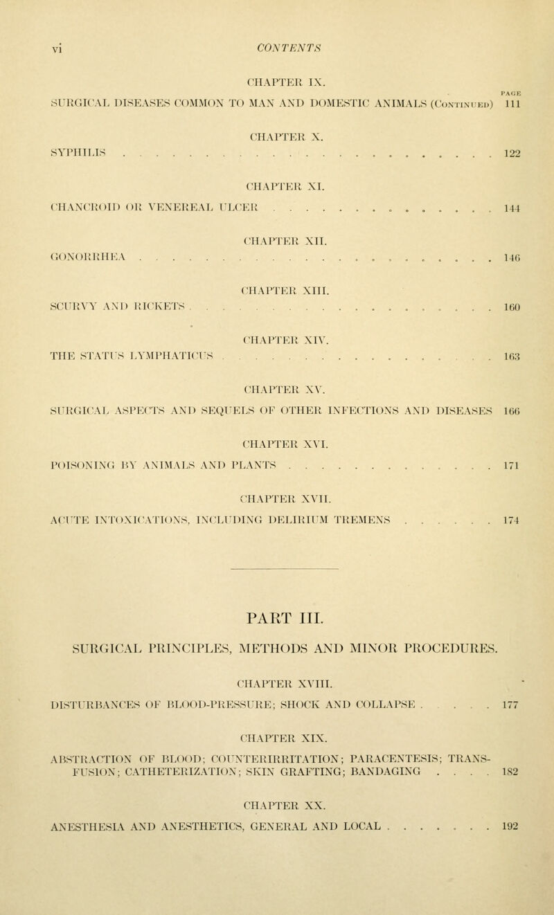 CHAPTER IX. PAGE SURGICAL DISEASES COMMON TO MAN AND DOMESTIC ANIMALS (Continued) 111 CHAPTER X. SYPHILIS 122 CHAPTER XL CHANCROID OR VENEREAL ULCER «„,.... 144 CHAPTER XII. GONORRHEA .,.„.,.. 140 CHAPTER XIII. SCURA'Y AND lilCKETS ,.,.... 160 CHAPTER XI^^ THE STATUS LYMPHATICUS 163 CHAPTER X\\ SURGICAL ASPECTS AND SEQUELS OF OTHER INFECTIONS AND DISEASES 166 CHAPTER X\I. POISONING BY ANIMALS AND PLANTS 171 CHAPTER XVII. ACT^TE INTOXIC.VnONS, INCLUDING DELIRIUM TREMENS ...... 174 PAKT III. SURGICAL PRINCIPLES, METHODS AND MINOR PROCEDURES. CHAPTER XVIII. DISTURBANCES OF BLOOD-PRESSURE; SHOCK AND COLLAPSE 177 CHAPTER XIX. ABSTRACTION OF BLOOD; COUNTERIRRITATION; PARACENTESIS; TRANS- FUSION; CATHETERIZATION; SKIN GRAFTING; BANDAGING .... 182 CHAPTER XX. ANESTHESIA AND ANESTHETICS, GENERAL AND LOCAL ....... 192