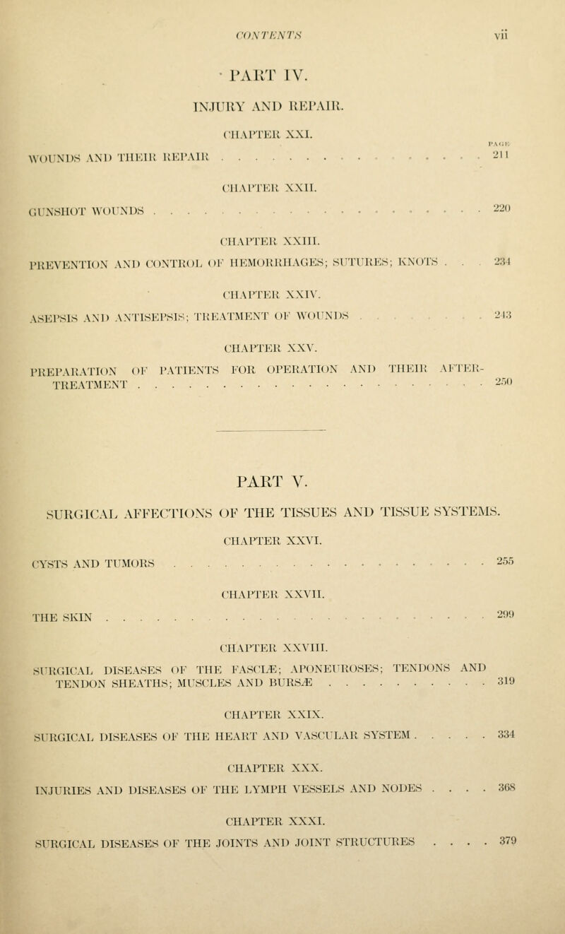 ('<).\tI':nts vu • TART IV. INJURY AND REPAIR. ('IIA ITER XXI. PAdK WOUNDS AND 'rilMIK KKI'AIK - . • - • '^'1 ('11A ITER XXII. GUNSHOT WOUNDS 220 niAlTER XXIII. PREVENTION AND CONTROi. OF HEMORRHAGES; SUTURES; KNOTS ... 234 CII.MTER XXIV. ASEI'SIS .\ND ANTISEPSIS; TREATMENT OF WOUNDS , 213 CHAPTER XXV. PREPARATION OF PATIENTS FOR OPERATION AND THEIR AFTER- TREATMENT 250 PART V. SURGICAL AFFECTIONS OF THE TISSUES AND TISSUE SYSTEMS. CHAPTER XXVI. CYSTS AND TUMORS 255 CHAPTER XXVII. THE SKIN 299 CHAPTER XXVIII. SURGICAL DISEASES OF THE FASCIA; APONEUROSES; TENDONS AND TENDON SHEATHS; MUSCLES AND BURS^ 319 CHAPTER XXIX. SURGICAL DISEASES OF THE HEART AND VASCULAR SYSTEM 334 CHAPTER XXX. INJURIES AND DISEASES OF THE LYMPH VESSELS AND NODES .... 368 CHAPTER XXXI. SURGICAL DISEASES OF THE JOINTS AND JOINT STRUCTURES .... 379