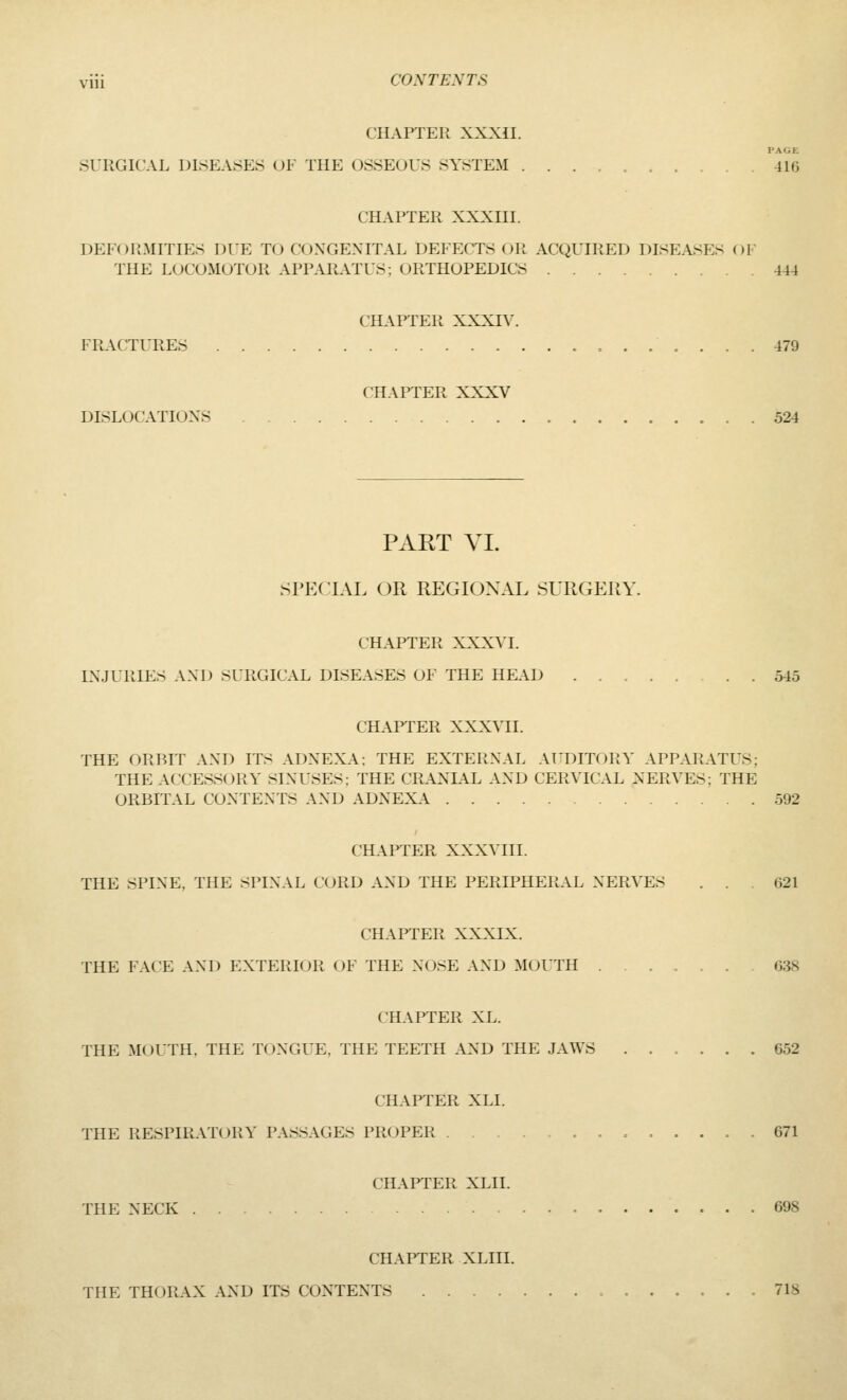 CHAPTER XXXil. PAGE SURGICAL DISEASES (Jl- THE OSSEOUS SYSTEM ..... -116 CHAPTER XXXIII. DElOlLMITIES DUE TO COXGEXITAL DEFECTS OR ACQUIRED DISEA8F:s Ol THE LOCOMOTOR APPARATUS; ORTHOPEDICS 444 CHAl'TEU XXXI\'. FRACTLTIES 479 CHAPTER XXXV DISLOCATIOXS 524 PART VI. SPECIAL OR REGIONAL SURGERY. CHAPTER XXXVI. L\.JL'RlE.-> AM) SURGICAL DISEASES OF THE HEAD 545 CHAPTER XXXMI. THE ORBIT AND ITS ADXEXA: THE EXTERNAL AIDITORY APPARATUS; THE ACCESSORY SIXUSES: THE CRAXLA.L AXD CERVICAL XERVES; THE ORBITAL CONTEXTS AXD ADXEXA 592 CHAPTER XXXVIII. THE SPIXE, THE SPIXAL CURD AXD THE PERIPHERAL XERVES ... 621 CHAPTER XXXIX. THE FACE AXD EXTERIOR OF THE XOSE AXD MOUTH 638 CHAPTER XL. THE MOUTH. THE TOXGUE, THE TEETH AXD THE JAWS 652 CHAPTER XLI. THE RESPIRAT(JRY PASSAGES PROPER 671 CHAPTER XLII. THE NECK 698 CHAPTER XLIII. THE THORAX AXD ITS CONTENTS 718