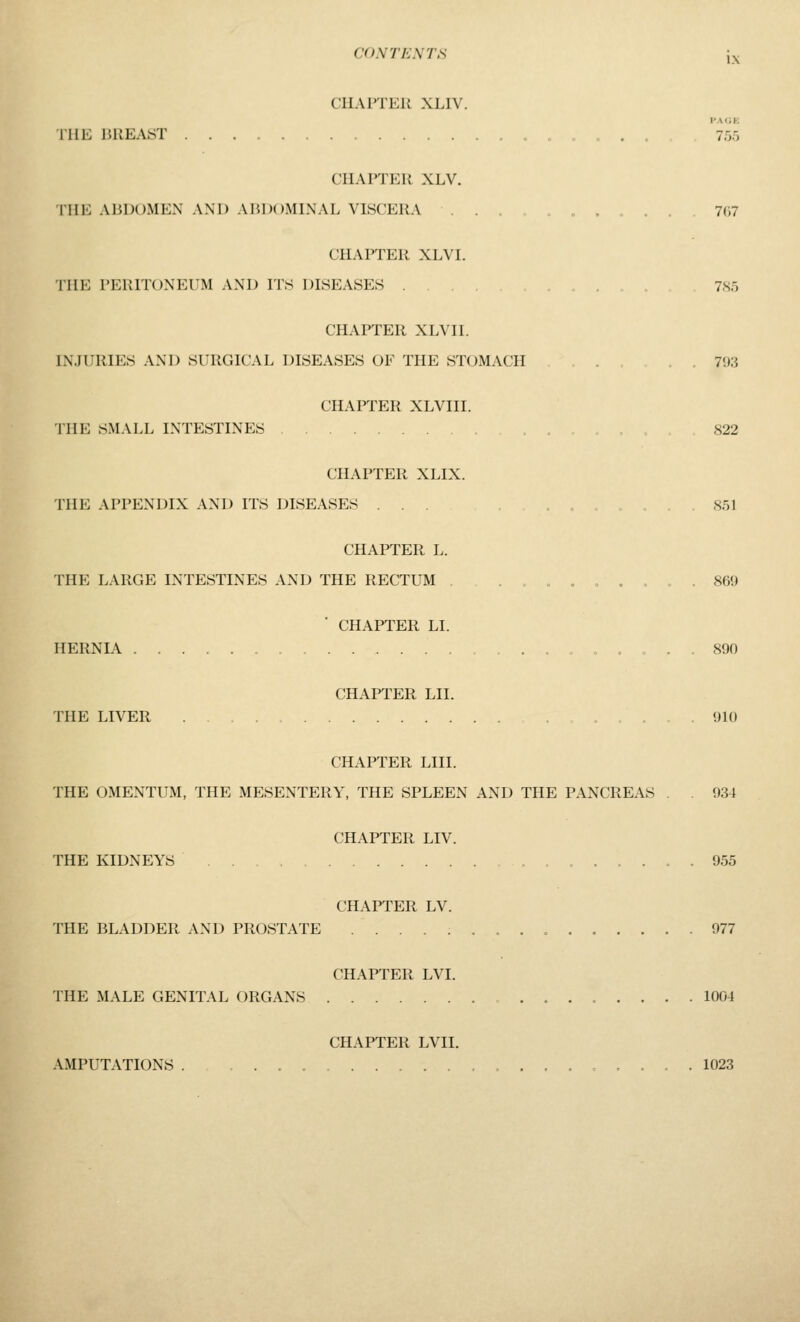 CIIAITER XLIV. PAGE rUE 15UEAST 755 CHAPTER XLV. THE ABDOMEN AND AIU:>()MINAL VISCERA .„,... 7(i7 CHAPTER XLVI. THE PERITONEUM AND ITS DISEASES .... 7.S5 CHAPTER XLVII. INJURIES AND SURGICAL DISEASES OF THE STOMACH . . 793 CHAPTER XLVIII. THE SMALL INTESTINES 822 CHAPTER XLIX. THE APPENDIX AND ITS DISEASES ... ,...,.. 851 CHAPTER L. THE LARGE INTESTINES AND THE RECTUM . . , , , , « . 869 CHAPTER LI. HERNIA ..,.,. o .. 890 CHAPTER LII. THE LIVER ...... 910 CHAPTER LIII. THE OMENTUM, THE MESENTERY, THE SPLEEN AND THE PANCREAS . . 934 CHAPTER LIV. THE KIDNEYS 955 CHAPTER LV. THE BLADDER AND PROSTATE 977 CHAPTER LVI. THE MALE GENITAL ORGANS 1004 CHAPTER LVII. AMPUTATIONS . ..,..,... 1023