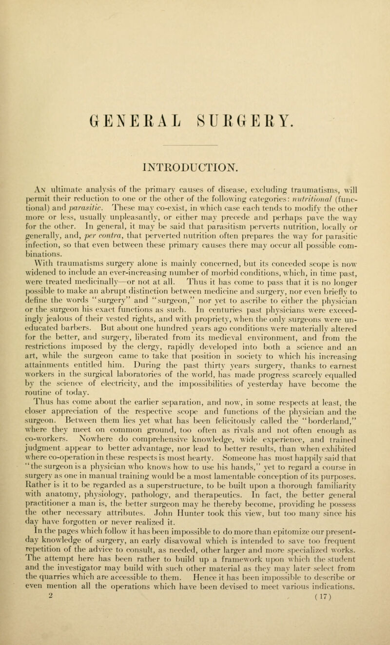 GENERAL SURGERY. INTRODUCTION. An ultinijito analysis of the primary causes of disease, excluding traumatisms, will permit their reduction to one or the other of the following categories: mdritional (func- tional) and parasitic. These may co-exist, in which case each tends to modify the other more or less, usually unpleasantly, or either may y)recede and perhaps pave the way for the other. In general, it may be said that |)arasitism perverts nutrition, locally or generally, antl, per contra, that perverted nutrition often prepares the way ff)r ])arasitic infection, so that even between these primary causes there may occur all possible com- binations. With traumatisms surgery alone is mainly concerned, but its conceded scope is now widened to include an ever-increasing number of morbid conditions, which, in time past, were treated medicinally—or not at all. Thus it has come to pass that it is no longer possible to make an abrupt distinction between medicine and surgery, nor even brieflv to define the words surgery and surgeon, nor yet to ascribe to either the physician or the surgeon his exact functions as such. In centuries past ])hysicians were exceed- ingly jealous of their vested rights, and with )>ropriety, when the only surgeons were un- educated barbers. But about one hundred years ago conditions were materially altered for the better, and surgery, liberated from its medieval environment, and from the restrictions imposed by the clergy, rapidly developed into both a science and an art, while the surgeon came to take that po.sition in society to which his increasing attainments entitled him. During the past thirty years surgery, thanks to earnest workers in the surgical laboratories of the world, has made progress scarcely equalled by the science of electricity, and the impossibilities of yesterday have become the routine of today. Thus has come about the earlier separation, and now, in some respects at least, the closer appreciation of the respective scope and functions of the physician and the surgeon. Between them lies yet what has been felicitously called the borderland, where they meet on common ground, too often as rivals and not often enough as co-workers. Nowhere do comprehensive knowledge, wide experience, and trained judgment appear to better advantage, nor lead to better results, than when exhibited where co-operation in these respects is most hearty. Someone has most happily said that the surgeon is a physician who knows how to use his hands, yet to regard a course in surgery as one in manual training would be a most lamentable conception of its purpo.ses. Rather is it to be regarded as a superstructure, to be built upon a thorough familiarity with anatomy, physiology, pathology, and therapeutics. In fact, the better general practitioner a man is, the better surgeon may he thereby become, providing he pos.sess the other necessary attributes. John Hunter took this view, but too many since his day have forgotten or never realized it. In the pages which follow it has been impossible to do more than epitomize our present- day knowledge of surgery, an early disavowal which is intended to save too frequent repetition of the advice to consult, as needed, other larger and more specialized works. The attempt here has been rather to build up a framework upon which the student and the investigator may build with such other material as they may later select from the quarries which are accessible to them. Hence it has been impossible to describe or even mention all the operations which have been devised to meet various indications.