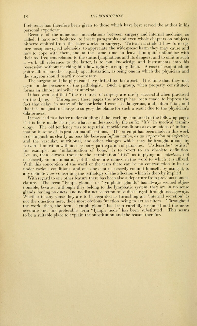 PreferoMce has therefore been <fiven to those which have best served the author in liis personal ex])erieiiee. Because of the numerous interrchitions between surgery and internal mccHcine, so called, 1 have not hesitated to insert paragraphs and even whole cha])ters on subjects hitherto oniitlcd from the later works on surgery. To teach a student how to recog- nize naso})haryngcal adenoids, to appreciate the widespread harm they may cause and how to cope with tiiem, and at the same time to leave him cpiitc unfamiliar with their too frequent relation to the status lymi)haticus and its dangers, and to omit in such a work all reference to the latter, is to put knowledge and instruments into his possession without teaching him how rightly to employ them. A case of exophthalmic goitre affords another equally apt illustration, as being one in which the physician and the surgeon should heartily co-operate. The surgeon and the physician have drifted too far a()art. It is time that they met again in the ])resence of the ])athologist. Such a group, when pro|)erly constituted, forms an almost invincible triumvirate. It has been said that the resources of surgery are rarely successful when practised on the dying. Throughout these pages the attempt has been made to impress the fact that delay, in many of the borderland cases, is dangerous, and, often fatal, and that it is not just to charge to surgery the blame for such a result due to the physician's dilatoriness. It may lead to a better understanding of the teaching contained in the following jmges if it is here made clear just what is understootl by the suffix tto in medical termin- ology. The old tendency was to regard all morbid contlitions as expressions of inflam- mation in some of its protean manifestations. The attem|)t has been made in this work to distinguish as clearly as possible between in^ammatkm, as an exprcs.non of infection, and the vascular, nutritional, and other changes which may be brought about by perverted nutrition without necessary participation of ])arasites. To describe  ostitis, for example, as  inflammation of bone, is to revert to an obsolete definition. Let us, then, always translate the termination itis as implying an affection, not necessarily an inflammation, of the structure named in the word to which it is affixed. With this conception of the word or the term there can be no contradiction in its use under various conditions, and one does not necessarily connnit himself, by using it, to any definite view concc-rning the jxithology of the afl'cction which is thereby im])lied. With regard to one other feature there has been also a tle])arture from previous nomen- clature. The term lym])h glands or lymphatic glands has always seemetl objec- tionable, because, although they belong to the lymphatic system, they are in no sense glands, having no ducts, and no distinct secretron to be discharged through passageways. Whether in any sense they are to be regarded as fin-nishing an internal secretion is not the question here, their most obvious function being to act as filters. Throughout the work, then, the term lym})h gland has been carefully excluded and the more accurate and far preferable term lymph node has been substituted. This seems to be a suitable place to explain the substitution and the reason therefor.