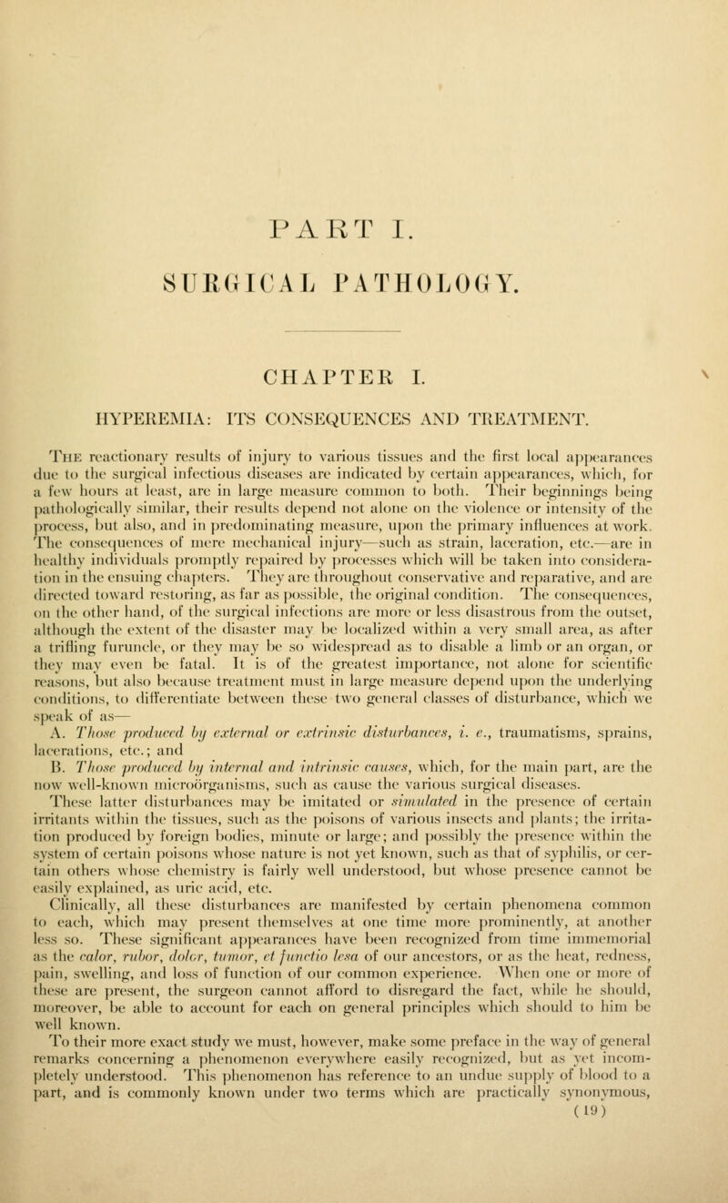 PART I. SUEGICAL PATHOLOGY. CHAPTER I. HYPEREMIA: ITS CONSEQUENCES AND TREATIMENT. The reiictionarv results of injury to various tissues and the first local appearances due to the surgical infectious diseases are indicated \)y certain ap])earances, which, for a few hours at least, are in large measure common to both. Their beginnings being pathologically similar, their results depend not alone on the violence or intensity of the process, but also, and in predominating measure, upon the primary influences at work. The consequences of mere mechanical injury—such as strain, laceration, etc.—are in healthy individuals ])romptly repaired by ])rocesses which will be taken into considera- tion in the ensuing chapters. They are throughout conservative and reparative, and are directed toward restoring, as far as possible, the original condition. The consequences, on the other hand, of the surgical infections are more or less disastrous from the outset, although the extent of the disaster may be localized within a very small area, as after a trifling furuncle, or they may be so widespread as to disable a liml) or an organ, or they may even be fatal. It is of the greatest importance, not alone for scientific reasons, but also because treatment must in large measure depend upon the underlying conditions, to differentiate between these two general classes of disturbance, which we speak of as— A. Those produced hij external or extrinsic disturbances, i. e., traumatisms, sprains, lacerations, etc.; and B. Those produced bj/ internal and intrinsic causes, which, for the main part, are the now well-known microorganisms, such as cause the various surgical diseases. These latter disturbances may be imitated or simnlated in the ]:)resence of certain irritants within the tissues, such as the poisons of various insects and plants; the irrita- tion produced by foreign bodies, minute or large; and possibly the presence within the system of certain poisons whose nature is not yet known, such as that of syphilis, or cer- tain others whose chemistry is fairly well understood, but whose presence cannot be easily explained, as uric acid, etc. Clinically, all these distin-l)ances are manifested by certain phenomena common to each, which may jjresent themselves at one time more prominently, at another less so. These significant ajipearances have been recognized from time immemorial as the color, rubor, dolor, tumor, et functio lesa of our ancestors, or as the heat, redness, pain, swelling, and loss of function of our common experience. When one or more of these are present, the surgeon cannot afford to disregard the fact, while he should, moreover, be able to account for each on general principles w^hich should to him be well known. To their more exact study we must, however, make some preface in the w^ay of general remarks concerning a phenomenon everywhere easily recognized, l)ut as yet incom- pletely understood. This ])lienomenon has reference to an undue su]i]>ly of blood to a part, and is commonly known under two terms which are practically synonymous,