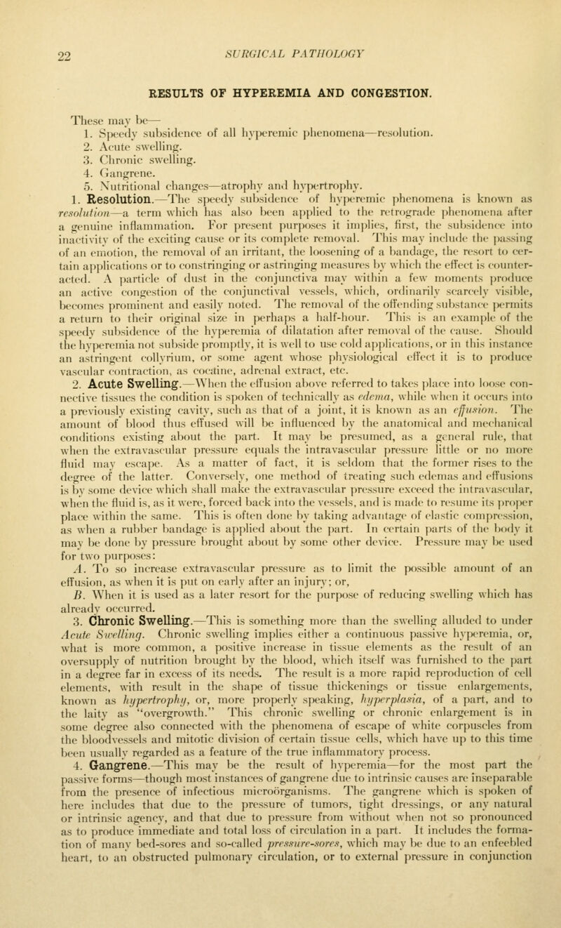 RESULTS OF HYPEREMIA AND CONGESTION. These may be— 1. Speedy subsidence of all hyperemic phenomena—resolution. 2. Ac-ute swelling. 3. Chronic swelling. 4. (Jangrcne. 5. Xutritinnal changes—atrophy and hypertrophy. 1. Resolution.—The speedy subsidence of hy|)eremic phenomena is known as resolution—a term which has also been applied to the retrograde jjhenoraena after a genuine inflammation. For present purposes it implies, first, the subsidence into inactivity of the exciting cause or its complete removal. This may include the passing of an emotion, the removal of an irritant, the loosening of a bandage, the resort to cer- tain applications or to constringing or astringing measures by which the effect is counter- acted. A particle of dust in the conjunctiva may within a few moments produce an active congestion of the conjunctival vessels, which, ordinarily scarcely visible, becomes prominent and easily noted. The removal of the offending substance permits a return to their original size in perhaps a half-hour. This is an example of the speedy subsidence of the hyperemia of dilatation after removal of the cause. Should the hyperemia not subside promptly, it is well to use cold ap])lications, or in this instance an astringent coUyrium, or some agent whose physiological effect it is to produce vascular contraction, as cocjtine, adrenal extract, etc. 2. Acute Swelling.—When the effusion above referred to takes place into loose con- nective tissues tlie condition is spoken of technically as edema, while when it occurs into a previously existing cavity, such as that of a joint, it is known as an efjiiaion. The amount of blood thus effused will be influenced by the anatomical and mechanical conditions existing al^out the part. It may be presumed, as a general rule, that when the extravascular pressure equals the intravascular pressure little or no more fluid may escape. As a matter of fact, it is seldom that the former rises to the degree of the latter. Conversely, one method of treating such edemas and effusions is by some device which shall make the extravascular pressure exceed the intravascular, when the fluid is, as it were, forced back into the vessels, and is made to resume its proper place within the same. This is often done by taking advantage of elastic compression, as when a rubber bandage is applied about the part. In certain parts of the body it may be done by pressure brought about by some other device. Pressure may be used for two purposes: .1. To so increase extravascular pressure as to limit the possible amount of an effusion, as when it is put on early after an injury; or, B. When it is used as a later resort for the purpose of reducing swelling which has already occurred, 3. Chronic Swelling.—This is something more than the swelling alluded to under Acute Sirelling. Chronic swelling implies either a continuous passive hyperemia, or, what is more common, a positive increase in tissue elements as the result of an oversupplv of nutrition brought by the blood, which itself was furnished to the part in a degree far in excess of its needs. The result is a more rapid reproduction of cell elements, with result in the shape of ti.ssue thickenings or tissue enlargements, known as hypertrophy, or, more properly speaking, hj/perplasia, of a part, and to the laity as overgrowth. This chronic swelling or chronic enlargement is in some degree also connected with the phenomena of escape of white corpuscles from the bloodvessels and mitotic division of certain tissue cells, which have up to this time been usually regarded as a feature of the true inflammatory process. 4. Gangrene.—This may be the result of hyperemia—for the most part the passive forms—though most instances of gangrene due to intrinsic cau.ses are inseparable from the presence of infectious microorganisms. The gangrene which is spoken of here includes that due to the pressure of tumors, tight dressings, or any natural or intrinsic agency, and that due to pressure from without when not so pronounced as to produce immediate and total loss of circulation in a part. It includes the forma- tion of manv bed-sores and sf)-calle(l pressure-sores, which may be due to an enfeebled heart, to an obstructed pulmonary circulation, or to external pressure in conjunction