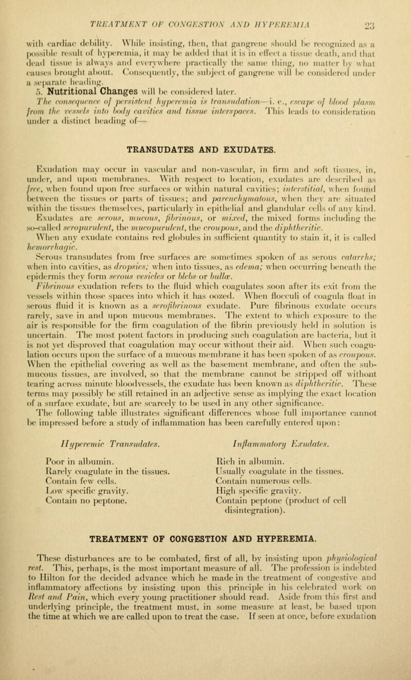 TREATMENT OF CONGESTION AM) HYPEREMIA with cardiac dchility. While insisting, then, that gangrene shonUl he recognized as a possihh' resuU oi hy|)ereniia, it may he added tiiat it is in eft'ect a tissne death, and that di-ad lissne is always and everywhere practically the same thing, no matter hy what causes hroiight ahout. Conse(|nently, the snl)j<'ct of gangrene will he considered under a separate heading. '). Nutritional Changes will he considered later. 'J'he c(>us((ninicc of prr.sisfnit fii/pcrniii(i /.v trdiisiidation—i. e., cscnpr oj h/ood phisvi frotii thr rrs.sr/.s into hadi/ cainties (ind //.s-.v/zr interspaces. This leads to consideration under a distinct lieading of— TRANSUDATES AND EXUDATES. Exudation may occur in vascular ;nid non-vascular, in firm and soft tissues, in, under, and u|)on nuMuhrancs. With respect to location, exudates are descrihcd as jrcc, when found u|)on free surfaces or within natural cavities; intrr.stitiul, when found between the tissues or j)arts of tissues; and pareneJiijinatoiis, when they are situated within the ti.ssues themselves, particularly in epithelial and glandular cells of any kind. Eixudates are serous, mucous, fibrinous, or mixed, the mixed forms including the so-called seropiirnlent, the mucopurulent, the croupous, and the diphtheritic. When any exudate contains red glohules in sufficient (juantity to stain it, it is called hcniorrhacjic. S(M'()Us transudates from free surfaces are sometimes spoken of as serous catarrhs; when into cavities, as dropsies; when into tissues, as edema; when occurring hcneath the epidermis they form serous vesicles or blebs or bulla'. Fibrinous exudation refers to the fluid which coagulates soon after its exit fi-om the ve.s.sels within those spaces into which it has oozed. When fiocculi of coagula float in serous fluid it is known as a serofibrinous exudate. Pure fihrinous exudate occurs rarely, save in and upon mucous membranes. The extent to which exposure to the air is resj^onsible for the firm coagulation of the fibrin previously held in solution is uncertain. The most potent factors in producing such coagulation are bacteria, but it is not yet dis|)roved that coagulation may occur without their aid. When such coagu- lation occurs U]ion the surface of a mucous membrane it has been spoken of as croupous. When the epithelial covering as well as the basement membrane, and often the sub- mucous tissues, are involvetl, so that the membrane cannot be stripped off without tearing across minute bloodvessels, the exudate has been known as diphtheritic. These terms may possibly be still retained in an adjective sense as implying the exact location of a surface exudate, but are scarcely to be used in any other significance. The following table illustrates significant differences whose full importance cannot be impressed before a study of inflammation has been carefully entered upon: Hyperemic Transudates. Poor in albumin. Rarely coagulate in the tissues. Contain few cells. l/ow specific gravity. Contain no peptone. Inflammatory Exudates. Rich in albumin. Usually coagulate in the ti.ssues. Contain numerous cells. High specific gravity. Contain peptone (product of cell disintegration). TREATMENT OF CONGESTION AND HYPEREMIA. These disturbances are to be combated, first of all, by insisting upon physiological rest. This, perhaps, is the most important measure of all. The profession is indebted to Hilton for the decided advance which he made in the treatment of congestive and inflammatory afTections by insisting upon this principle in his celebrated work on Rest and Pain, which every young practitioner should read. Aside from this first and underlying principle, the treatment must, in some measure at least, be based upon the time at which we are called upon to treat the case. If seen at once, before exudation