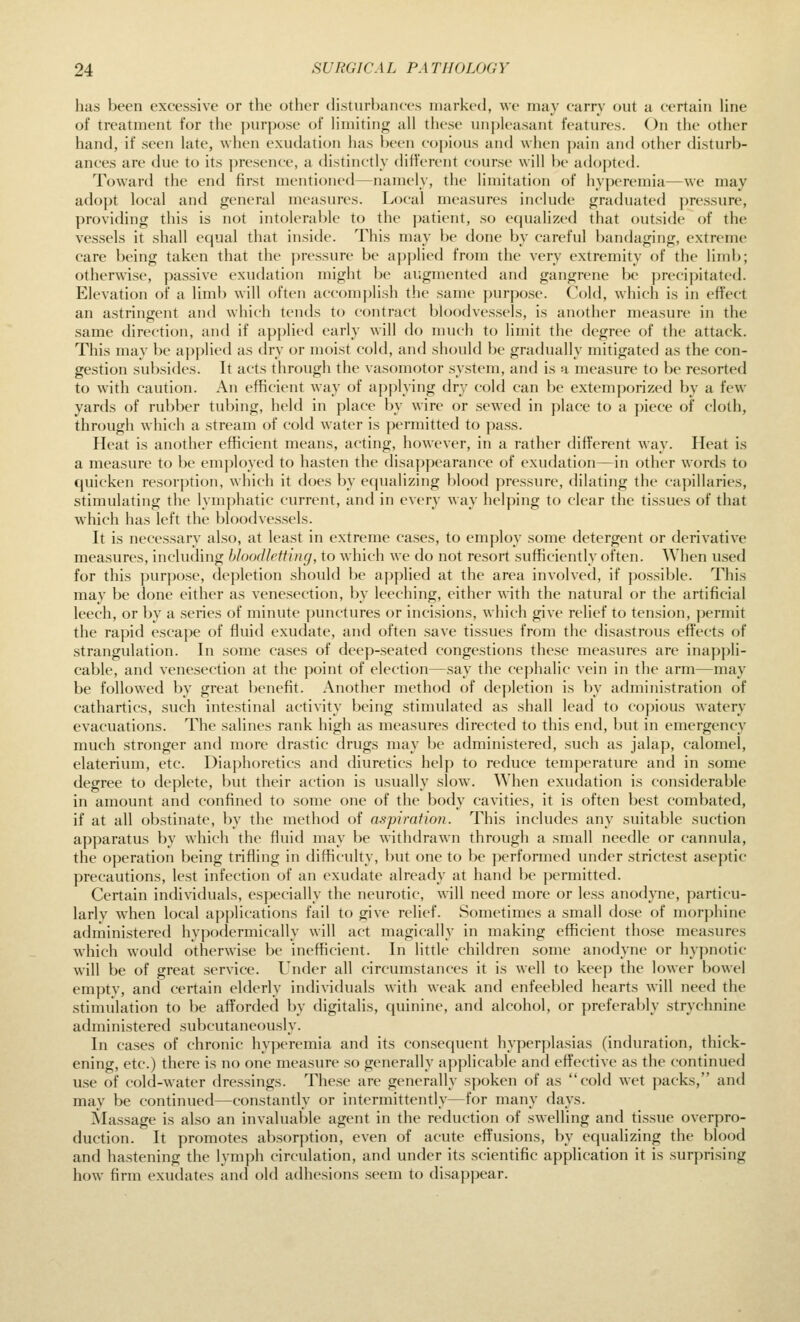 has been excessive or the other (hsturhaiHcs marked, we may carry out a certain line of treatment for the purpose of hmiting all these unpleasant features. On the other hand, if seen late, when exudation has been copious and when pain and other disturb- ances are due to its ])resence, a distinctly different course will be adopted. Toward the end first mentioned—namely, the limitation of hyperemia—we may adoj)t local and general measures. Local measures include graduated j)re.ssure, providing this is not intolerable to the patient, so equalized that outside of the ves.sels it shall equal that inside. This may be done by careful bandaging, extreme care being taken that the pressure be applied from the very extremity of the limb; otherwise, passive exudation might be augmented and gangrene be precipitated. Elevation of a limb will often accomplish the same purpose. Cold, which is in effect an astringent and which tends to contract bloodvessels, is another measure in the same direction, and if applied early will do much to limit the degree of the attack. This may be a])plied as dry or moist cold, and should be gradually mitigated as the con- gestion subsides. It acts through the \asomotor system, and is a measure to be resorted to with caution. An efficient way of applying dry cold can be extemporized by a few yards of rubber tubing, held in place by wire or sewed in place to a piece of cloth, through which a stream of cold water is permitted to pa.ss. Heat is another efficient means, acting, however, in a rather different way. Heat is a measure to be employed to hasten the disa|)pearance of exudation—in other words to quicken resorption, which it does by ecpializing blood pressure, dilating the caj)illaries, stimulating the lymphatic current, and in every way helping to clear the tissues of that which has left the bloodvessels. It is necessary also, at least in extreme cases, to employ some detergent or derivative measures, including bloodletting, to which we do not resort sufficiently often. When used for this purpose, depletion should be applied at the area involved, if possible. This may be done either as venesection, by leeching, either with the natural or the artificial leech, or by a series of minute punctures or incisions, which give relief to tension, permit the rapid escape of fluid exudate, and often save tissues from the disastrous effects of strangulation. In some cases of deep-seated congestions these measures are inappli- cable, and venesection at the point of election—say the cephalic vein in the arm—may be followed by great benefit. Another method of depletion is by administration of cathartics, such intestinal activity being stimulated as shall lead to copious watery evacuations. The salines rank high as measures directed to this end, but in emergency much stronger and more drastic drugs nuiy be administered, such as jalap, calomel, elaterium, etc. Diaphoretics and diuretics help to reduce temperature and in some degree to deplete, but their action is usually slow. When exudation is considerable in amount and confined to some one of the body cavities, it is often best combated, if at all obstinate, by the method of aspiration. This includes any suitable suction apparatus by which the fluid may be withdrawn through a small needle or cannula, the operation being trifling in difficulty, but one to be performed under strictest aseptic precautions, lest infection of an exudate already at hand be ])ermitted. Certain individuals, especially the neurotic, will need more or less anodyne, particu- larlv when local apjjlications fail to give relief. Sometimes a small dose of nior])hine administered hypodermically will act magically in making efficient those measures which would otherwise be inefficient. In little children some anodyne or hypnotic will be of great service. Under all circumstances it is well to keep the lower bowel emptv, and certain elderly individuals with weak and enfeebled hearts will need the stimulation to be afTorded by digitalis, quinine, and alcohol, or preferably strychnine administered subcutaneously. In cases of chronic hyperemia and its consecpient hyperj^lasias (induration, thick- ening, etc.) there is no one measure so generally applicable and efl'ective as the continued use of cold-water dressings. These are generally s])oken of as cold wet packs, and may be continued—constantly or intermittently—for many days. Massage is also an invaluable agent in the reduction of swelling and tissue overpro- duction. It promotes absorption, even of acute effusions, by equalizing the blood and hastening the lymph circulation, and under its scientific application it is surprising how firm exudates and old adhesions seem to disappear.