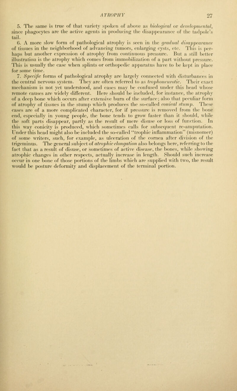 5. Tlir sanic is ivur of thai variety spoken ol above as lyiolixjiral or dcvelojnnfntai, since |)Iia»ioeytes are the active a};'ents in |)r(Mhuiii<;- the (hsa|)])earanee of the tadpole's tail. 0. A more slow I'onn of patholoffieal atrophy is seen in the (jradiinl ilisapprarfnicc of tissues in the neiifhhorhood of advancing tnniors, enlar<^in<; <ysls, etc. 'J'his is |)er- haps hut another e.\|)ression oi atrophy from eoiitimions pressure. But a still better illustration is the atr()j)hy which comes from immobilization of a ])art without pressure. This is usually the case when splints or orthopedic ajiparatus liave to be kept in place for some time. 7. Sprrific forius of pathol()<fi<ai atrophy are lar<2;ely connected with di.sturbances in the central nervous system. 'I'hey are often referred to as fropliouciirollc Their exact mechanism is not yet understood, and cases may l)e confused under this head whose remote causes are widely different. Here should be included, for instance, the atrophy of a deeji bone which occurs after extensive burn of the surface; also that peculiar form of atrophy of tissues in the stump which produces the so-called conical siinii}). These ca.ses arc of a more complicated character, for if pressure is removed from the bone end, especially in younj]i; peojile, the bone tends to grow fa.ster than it should, while the soft parts disappear, partly as the result of mere disu.se or lo.ss of function. In this way conicity is produced, which sometimes calls for subsequent re-amputation. Under this head miifht also be included the so-called trophic infiannuation (misnomer) of some writers, such, for example, as ulceration of the cornea after division of the trigeminus. The general subject of atrophic ehmgaium also belongs here, referring to the fact that as a result of disuse, or .sometimes of active disease, the bones, while showing atro|)hic changes in other respects, actually increase in length. Should such increase occur in one bone of those portions of the limbs which are supplied with two, the result would be posture deformity and displacement of the terminal portion.