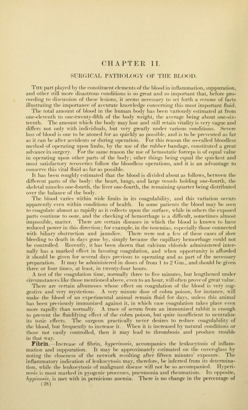 CHAPTEK II. SURGICAL PATHOLOCiY OF TUK BLOOD. The part played by the constitiUMit clcinents of the blood in iiiflaniiiiatioii, siijipiiration, and other still more disastrous conditions is so great and so inijjortant that, before pro- ceeding to discussion of these lesions, it seems necessary to set forth a resume of facts illustrating the importance of accurate knowledge concerning this most important fluid. The total amount of blood in the human body has been variously estimated at from one-eleventh to one-twenty-fifth of the body weight, the average being about one-six- teenth. The amount which the body may lose and still retain vitality is very vague and differs not only with individuals, but very greatly under various conditions. Severe loss of blood is one to be atoned for as (juickly as })ossil)le, and is to be prevented as far as it can be after accidents or during o|)eration. For this reas(»n the so-called bloodless method of operating upon limbs, by the use of the rubber bandage, constituted a great advance in surgery. For the same reason the use of hemostatic forceps is of e(iual value in oj)erating upon other parts of the body; other things being equal the quickest and most satisfactory recoveries follow the bloodless operations, and it is an advantage to conserve this vital fluid as far as possible. It has been roughly estimated that the blood is divided about as follows, between the different parts of the body: the heart, lungs, and large vessels holding one-fourth, the skeletal muscles one-fourth, the liver one-fourth, the remaining (juarti-r l)eing distributed over the balance of the body. The blood varies within wide limits in its coagulability, and this variation occurs apparently even within conditions of health. In some patients the blood may be .seen to coagulate almost as rapidly as it collects upon the surface, while in others the expo.sed parts continue to ooze, and the checking of hemorrhage is a difficult, sometimes almost impossible, matter. There are certain diseases in which the blood is known to have reduc(;d power in this direction; for example. In the toxemias, especially those connected with biliary obstruction and jaundice. There were not a few of these cases of slow bleeding to death in days gone by, simply because the caj)illary hemorrhage could not be controlled. Recently, it has been shown that calcium chloride administered inter- nally has a marked effect in favoring coagulation, and when opportunity is afforded it should be given for several days previous to op(M-ating and as part of the necessary preparation. It may be administered in doses of from 1 to 2 CJm., and should be given three or four times, at lea.st, in twenty-four hours. A test of the coagulation time, normally three to five minutes, but lengthened under circumstances like those mentioned above, even to an hour, will often prove of great value. There are certain albumoses who,se effect on coagulation of the blood is very sug- gestive and very mysterious. A very minute dose of cobra poison, for instance, will make the blood of an experimental animal remain fluid for days, unless this animal has been previously immunized against it, in which case coagulation takes place even more rapidly than normally. A trace of serum from an immunized rabbit is enough to prevent the fluidifying effect of the cobra poison, but (piite insuflicient to neutralize its toxic effects. The surgeon practically never desires to reduce coagulability of the blood, but frequently to increase it. When it is increased by natural conditions or those not easily controlled, then it may lead to thrombosis and produce trouble in that way. Fibrin.—Increase of fibrin, hijperino.ns, accompanies the l(Mikocytosis of inflam- mation and su[)puration. It may be a])proximately estimated on the cover-gla.ss by noting the closeness of the network resulting after fifteen minutes' exposure. The inflammatory indication of leukocytosis may, therefore, be inferred from its determina- tion, while the leukocytosis of malignant dis(>ase will not be so accompanied. Ilyiieri- nosis is most marked in pyogenic processes, pneumonia and rheuniatisni. Its opposite, hupinosis, is met with in pernicious anemia. There is no change in the percentage of