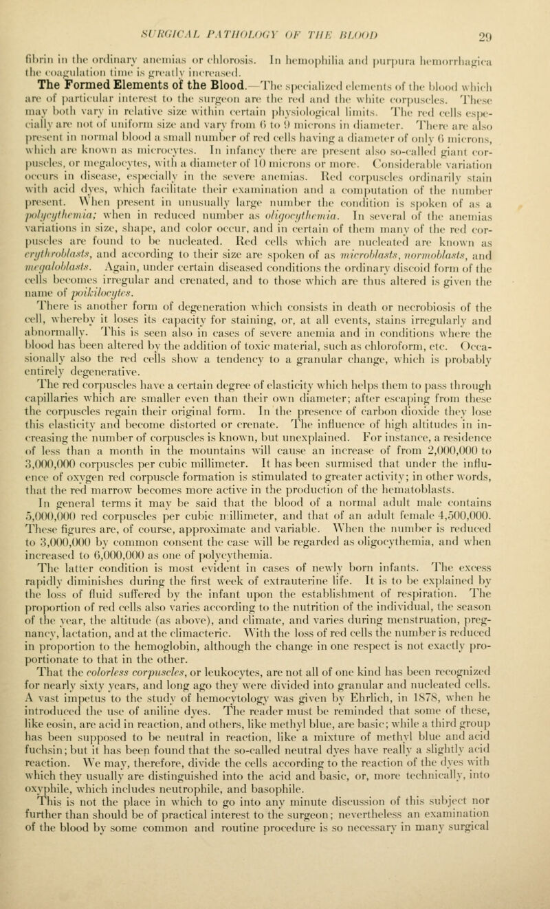 fibrin in the ordiiiarv aiu-niias or chlorosis. In luinopliilia and |)ur|)ina licinorrlia<;i(a till ((la^iilation time i> ^Tcally increased. The Formed Elements oif the Blood.—The speciahzed elements of ihe hlood which are of |)articiilar interest to tlu> sin-<;eon are the red and the white cor|)Uscles. These may both varv in relative size within certain physioloifical limits. The red cells esj)e- ciallyure nt)t oi' nnit'orni size and vary from (i to i) microns in diameter. There are also present in normal blood a small number of red cells havin<:j a diameter of only (i microns, whicli are known as microcytes. In infancy there are present uLso so-called fj^iant cor- puscles, or megalocytes, with a diameter of 10 microns or more. Considerable variation occurs in disease, especially in the severe anemias. Red corpuscles ordinarily stain with acid dyes, which facilitate their examination and a com|)utation of the number present. When present in unusually lartre nund)er the condition is spoken of as a po/i/ci/tlintua; when in reduced number as o/igori/tlirniia. In .several of the anemias variations in size, shape, and color occur, and in certain of them numy of the red cor- puscles are found to be luicleated. Red cells which are nucleated are known as cnithroblnsts, and according to their size are sj)c)ken of as inicrohlasis, normobla^sis, and mccjaloblaMs. Again, under certain diseased conditions the ordinary discoid form of the cells becomes irregular and crenated, and to tho.se which are thus altered is given the name of poik-ilocytcs. There is another form of tlegeneration which consists in death or necrobiosis of the cell, whereby it loses its capacity for staining, or, at all events, stains irregularly and abnormally. This is seen also in ca.ses of severe anemia and in conditions where the blood has been altered by the addition of toxic matenal, such as chloroform, etc. Occa- sionally also the red cells show a tendency to a granular change, which is probably entirely degenerative. The red corpuscles have a certain degree of elasticity which helps them to pass through capillaries which are smaller even than their own diameter; after escaping from these the corpuscles regain their original form. In the presence of carl)on dioxide they lose this elasticity and become distorted or crenate. The influence of high altitudes in in- creasing the niuubcr of corpuscles is known, but unexplained. For instance, a residence of less than a month in the mountains will cause an increa.se of from 2,000,000 to 3,000,000 corpuscles per cubic millimeter. It has been surmised that under the influ- ence of oxygen red corpuscle formation is stimulated to greater activity; in other words, that the red marrow becomes more active in the production of the hematoblasts. In general terms it may be said that the blood of a normal adult male contains 5,000,000 red corpuscles per cubic millimeter, and that of an adult female 4,500,000. These figures are, of course, approximate and variable. When the number is reduced to 3,000,000 by common consent the case will be regarded as oligocythemia, and when increased to 6,000,000 as one of polycythemia. The latter condition is most evident in cases of newly born infants. The excess rapidly diminishes during the first week of extrauterine life. It is to be explained by the loss of fluid suffered by the infant upon the establishment of respiration. The proportion of red cells also varies according to the nutrition of the individual, the season of the year, the altitude (as above), and climate, and varies during menstruation, preg- nancy, lactation, and at the climacteric. With the loss of red cells the number is reduced in proportion to the hemoglobin, although the change in one respect is not exactly pro- portionate to that in the other. That the colorless corpuscles, or leukocytes, are not all of one kind has been recognized for nearly sixty' years, and long ago they were divided into granular and nucleated cells. A vast impetus to the stiuly of hemocytology was given l)y Ehrlich, in 1S7S, when he introduced the u.se of aniline dyes. The reader must be reminded that some of these, like eosin, are acid in reaction, and others, like methyl blue, are basic; while a third group has been supposed to be neutral in reaction, like a mixture of methyl blue and acid fuchsin; but it has been found that the so-called neutral dyes have really a slightly acid reaction. We may, therefore, divide the cells according to the reaction of the dyes with which they usually are distinguished into the acid and ba.sic, or, more technically, into oxyphile, which includes neutrophile, and basophile. This is not the place in which to go into any minute discussion of this subject nor further than should be of practical interest to the surgeon; nevertheless an examination of the blood by some common and routine procedure is so necessary in many surgical