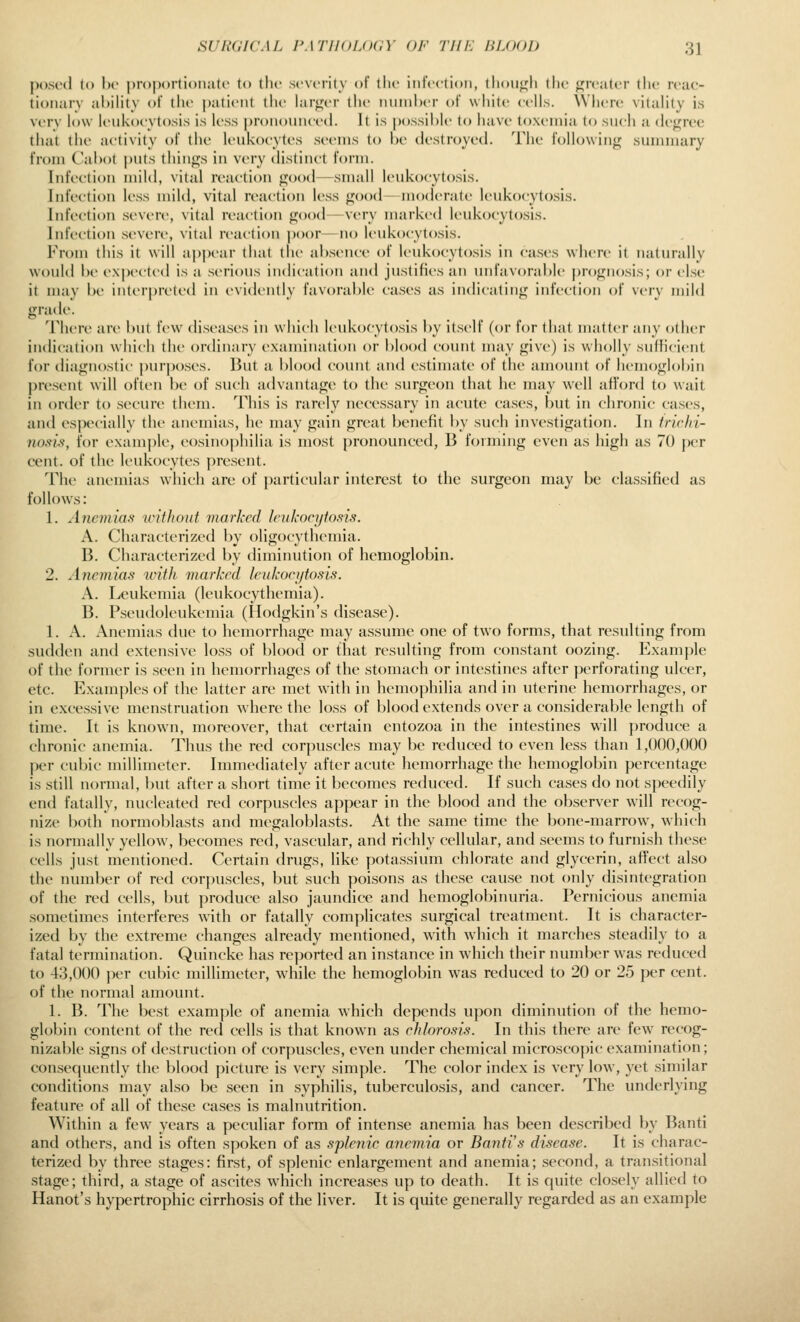 j)().si-(l ((» he proportioiijitc to the severity of the infection, (houj^h the fj^reater the reac- tionary ahility of tlie i)atient the hirger the nninl)er of white cells. \Vhere vitality is very low leukocytosis is less proiiouncetl. It is possible to have toxemia to such a degree that the activity of the ItMikocytes seems to he destroyed. The following summary from Cahot |)uts things in very distinct form. Infection mild, vital reaction good—small leukocytosis. Infection less mild, vital reaction less good— moderate leukocytosis. Infection .severe, vital reaction good—very marki'd leukocytosis. Infection severe, vital reaction poor—no leukocytosis. From this it will appear that the absence of leukocytosis in ea.ses where it naturally would be ex])cctcd is a serious indication and justifies an unfavorable prognosis; or else it may be iiitciprctcd in evidently favorable cases as indicating infection of very mild grade. There art' but few diseases in which leukocytosis by itself (or for that matter any other indication wiiicli the ordinary examination or l)lood count may give) is wholly siiliicicnt for diagnostic ])urposcs. But a blood count and estimate of the amount of hemoglobin |)resent will ofttMi be of such advtintage to the surgeon that he may well aiford to wait in order to secure them. This is rarely necessary in acut(> cases, but in chronic cases, and esiXH'ially the anemias, he may gain great benefit by such investigation. In trichi- nosl'i, for example, eosinophilia is most pronounced, B forming even as high as 70 per cent, of the leukocytes present. The anemias which are of particular interest to the surgeon may be classified as follows: 1. Anemias wlflioid marked Iriikori/to.ns. A. Characterized by oligocythemia. B. Characterized by diminution of hemoglobin. 2. Anemias with marked leukocijfosis. A. Leukemia (leukocythemia). B. P.seiidoleukemia (Hodgkin's disease). 1. A. Anemias due to hemorrhage may assume one of two forms, that resulting from sudden and extensive loss of blood or that resulting from constant oozing. Example of the former is seen in hemorrhages of the stomach or intestines after perforating ulcer, etc. Examples of the latter are met with in hemophilia and in uterine hemorrhages, or in excessive menstruation where the loss of blood extends over a considerable length of time. It is known, moreover, that certain entozoa in the intestines will produce a chronic anemia. Thus the red corpuscles may be reduced to even less than 1,000,000 per cubic millimeter. Immediately after acute hemorrhage the hemoglobin percentage is still normal, but after a short time it becomes reduced. If such cases do not speedily end fatally, nucleated red corpuscles appear in the blood and the observer will recog- nize both normoblasts and megaloblasts. At the same time the bone-marrow, which is normally yellow, becomes red, vascular, and richly cellular, and seems to furnish these cells just mentioned. Certain drugs, like potassium chlorate and glycerin, affect also the number of red corpuscles, but such poisons as these cause not only disintegration of the red cells, but produce also jaundice and hemoglobinuria. Pernicious anemia sometimes interferes with or fatally complicates surgical treatment. It is character- ized by the extreme changes already mentioned, with which it marches steadily to a fatal termination. Quincke has reported an instance in which their number was reduced to 43,000 per cubic millimeter, while the hemoglobin w^as reduced to 20 or 25 per cent, of the normal amount. 1. B. The best example of anemia which depends upon diminution of the hemo- globin content of the red cells is that known as chlorosis. In this there are few' recog- nizable signs of destruction of corpuscles, even under chemical microscopic examination; consequently the blood picture is very simple. The color index is very low, yet similar conditions may also be seen in syphilis, tuberculosis, and cancer. The underlying feature of all of these cases is malnutrition. Within a few years a peculiar form of intense anemia has been described by Banti and others, and is often spoken of as s'plenic anemia or Bantis disease. It is charac- terized by three stages: first, of splenic enlargement and anemia; second, a transitional stage; third, a stage of ascites which increases up to death. It is quite closely allied to Hanot's hypertrophic cirrhosis of the liver. It is quite generally regarded as an example