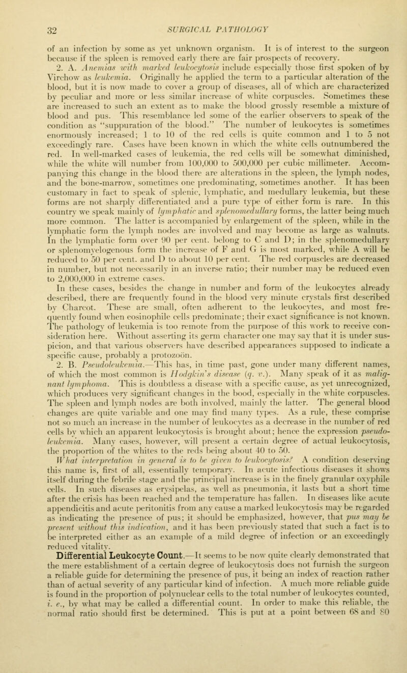of an infection by some as yet unknown organism. It is of interest to the surgeon because if tlie spleen is removed early there are fair prospects of recovery. 2. A. Anctnias with marked leukocytosis include especially those first sjioken of by Virchow as leukemia. Originally he applied the term to a particular alteration of the blood, but it is now made to cover a group of diseases, all of which are characterized by peculiar and more or less similar increase of white corpuscles. Sometimes these are increased to such an extent as to make the blood grossly resemble a mixture of blood and pus. This resemblance led some of the earlier observers to speak of the condition as suppuration of the blood. The number of leukocytes is sometimes enormously increased; 1 to 10 of the red cells is quite common and 1 to 5 not exceedini^lv rare. Cases have Ix'en known in which the white cells outnumbered the red. In well-marked cases of leukemia, the red cells will be somewhat diminished, while the white will number from 100,000 to 500,000 jier cubic millimeter. Accom- panving this change in the blood there are alterations in the spleen, the l\Tnph nodes, and the bone-marrow, sometimes one predominating, sometimes another. It has been customary in fact to speak of splenic, lymphatic, and medullary leukemia, but these forms are not sharply difi'ercntiated and a pure type of either form is rare. In this countrv we speak mainly of lijmphafir and splrnomeduUary forms, the latter being much more common. The latter is accompanied by enlargement of the sjileen, while in the Ivmphatic form the lymph nodes are involved and may become as large as walnuts. In the lymphatic form over \)() per cent, belong to C and D; in the splenomedullary or splenomvelogenous form the increase of F and G is most marked, while A will be reduced to 50 per cent, and D to about 10 per cent. The red corpuscles are decreased in number, but not necessarily in an inverse ratio; their number may be reduced even to 2,000,000 in extreme cases. In these cases, besides the change in number and form of the leukocytes already described, there are frequently found in the blood very minute crystals first described by Charcot. These are small, often adherent to the leukocytes, and most fre- quently found when eosinophile cells predominate; their exact significance is not known. The pathology of leukemia is too remote from the purpose of this work to receive con- sideration here. Without asserting its germ character one may say that it is under sus- picion, and that various observers have described appearances supposed to indicate a specific cause, probably a protozoon. 2. B. Pseudoleukemia.—This has, in time past, gone under many different names, of which the most common is Ilodcjkins di.^ea.'ie (q. v.). !Many speak of it as malig- nant hjmphoma. This is doubtless a disease with a specific cause, as yet unrecognized, which jiroduces very significant changes in the bood, especially in the white corpuscles. The spleen and lymph nodes are both involved, mainly the latter. The general blood changes are quite varial)le and one may find many types. As a rule, these comprise not .so much an increase in the number of leukocytes as a decrease in the number of red cells by which an apparent leukocytosis is brought about; hence the expression pseudo- leukemia. ]\Iany cases, however, will present a certain degree of actual leukocytosis, the proportion of the whites to the reds being about 40 to 50. What interpretation in general is to he given to leukocytosis.'' A condition deserving this name is, first of all, essentially temporary. In acute infectious diseases it shows itself during the febrile stage and the principal increa.se is in the finely granular oxyphile cells. In such diseases as erysipelas, as well as pneumonia, it lasts but a short time after the crisis has been reached and the temperature has fallen. In diseases like acute appendicitis and acute peritonitis from any cause a marked leukocytosis may be regarded as indicating the presence of pus; it should be em])hasized, however, that pus may he present without this indication, and it has been previously stated that such a fact is to be interpreted either as an example of a mild degree of infection or an exceedingly reduced vitality. DifEerential Leukocyte Count.—It .seems to be now quite clearly demonstrated that the mere estai)lishment of a certain degree of leukocytosis does not furnish the surgeon a relial)le guide for determining the presence of pus, it being an index of reaction rather than of actual severity of any particular kind of infection. A much more reliable guide is found in the proportion of j)olynuclear cells to the total number of leukocytes counted, /. e., by what may be called a differential count. In order to make this reliable, the normal ratio should first be determined. This is put at a point between OS and 80