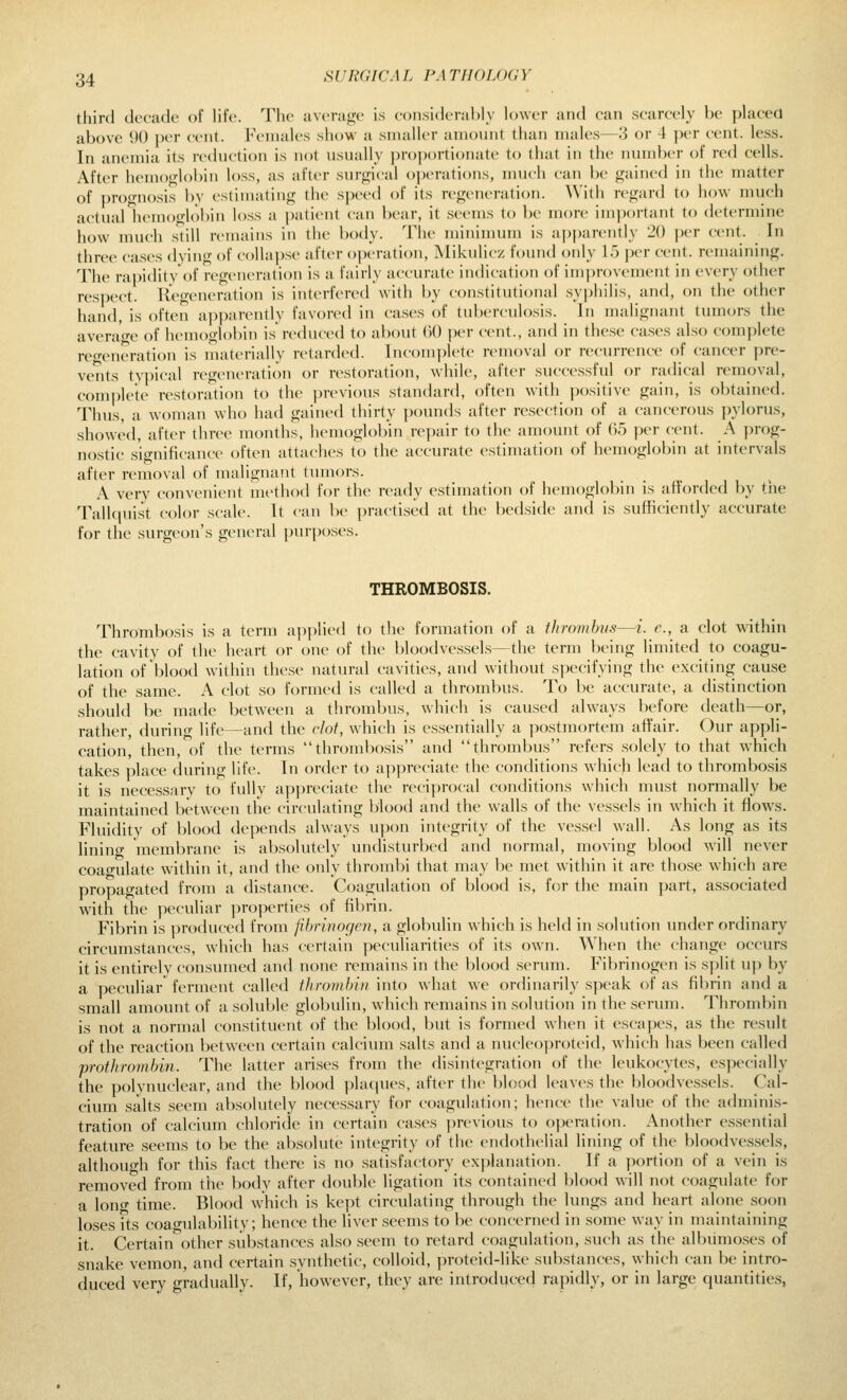 third dociuio of life. The average is eonsiderahly lower and can scarcely be placed above 90 jK'r cent. Females show a smaller amount than males—3 or 4 per cent. less. In anemia its reduction is not usually proi)ortiona(e to that in the numl)er of red cells. After hemoglobin loss, as after surgical operations, much can be gained in the matter of prognosis by estimating the speed of its regeneration. With regard to how much actual hemoglobin loss a patient can bear, it seems to be more important to determine how much still remains in the body. The minimum is apparently 20 per cent. In three cas(\s dving of colla])se after o])eration, Mikulicz found only 15 per cent, remaining. The rapidityOf regeneration is a fairly accurate indication of improvement in every other respect. Regeneration is interfered with by constitutional syphilis, and, on the other hand, is often ai)parently favored in cases of tubi-rculosis. In malignant tumors the average of hemoglobin is reduced to about 00 per cent., and in these cases also complete regeneration is materially ri-tarded. Incomplete removal or recurrence of cancer pre- vents typical regeneration or restoration, while, after succ(\ssful or radical removal, complete restoration to the previous standard, often with positive gain, is obtained. Thus, a woman wdio had gained thirty jxnmds after resection of a cancerous pylorus, showed, after three months, hemoglobin repair to the amount of 65 per cent. A prog- nostic significance often attaches to the accurate estimation of hemoglobin at intervals after removal of malignant tumors. A very convenient method for the ready estimation of hemoglobin is afforded by the TalUjuist color scale. It can be practised at the bedside and is sufficiently accurate for the surgeon's general purposes. THROMBOSIS. Throiribosis is a term a})plied to the formation of a thrombus—i. e., a clot within the cavity of the heart or one of the bloodvessels—the term being limited to coagu- lation of blood within these natural cavities, and without specifying the exciting cause of the same. A clot so formed is called a thrombus. To be accurate, a distinction should be made between a thrombus, which is caused always before death—or, rather, during life—and the clot, which is essentially a postmortem affair. Our appli- cation, then, of the terms thrombosis and thrombus refers solely to that which takes place during life. In order to appreciate the conditions which lead to thrombosis it is necessary to fully apjM-eciate the nHi])rocal conditions which must normally be maintained between the circulating blootl and the walls of the vessels in which it flows. Fluidity of blood depends always upon integrity of the vessel wall. As long as its linino- membrane is absolutely undisturbed and normal, moving blood will never coao-ulate within it, and the only thrombi that may be met within it are those which are propagated from a distance. Coagulation of blood is, for the main part, associated with the peculiar ])roperties of fibrin. Fibrin is produced from phrinogen, a globulin which is held in solution under ordinary circumstances, which has certain peculiarities of its ow'n. When th(> change occurs it is entirelv consumed and none remains in the blood serum. Fibrinogen is split u)) by a peculiar ferment called thrombin into what we ordinarily speak of as fibrin and a small amount of a soluble globulin, which remains in solution in the serum. Thrombin is not a normal constituent of the blood, but is formed when it escapes, as the result of the reaction between certain calcium salts and a nucleoproteid, which has been called prothrombin. The latter arises from the disintegration of the leukocytes, especially the polynuclear, and the blood placpies, after the blood leaves the bloodvessels. Cal- cium salts seem absolutely necessary for coagulation; hence the value of the adminis- tration of calcium chloride in certain cases previous to operation. Another essential feature seems to be the absolute integrity of the endothelial lining of the bloodvessels, althouidi for this fact there is no satisfactory explanation. If a portion of a vein is removed from tiie body after double ligation its contained blood will not coagulate for a long time. Blood which is kept circulating through the lungs and heart alone .soon loses fts coagulability; hence the liver seems to be concerned in some way in maintaining it. Certain other substances also seem to retard coagulation, such as the albumo.ses of snake vemon, and certain synthetic, colloid, proteid-like substances, which can be intro- duced very gradually. If, however, they are introduced rapidly, or in large quantities,