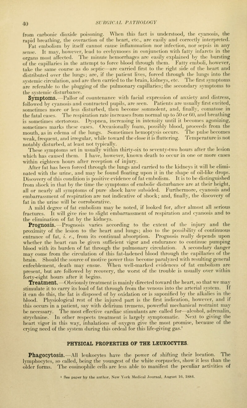 from carbonic dioxide poisoninj^. Wlicn this fact is understood, the cyanosis, the rapid breathing, the overactioii of the heart, etc., are easily and correctly interj)reted. Fat embolism by itself cannot cause inflammation nor infection, nor sepsis in any sense. It may, however, lead to ecchymoses in conjunction with fatty infarcts in the organs most affected. The minute hemorrhages are easily explained by the l)ursting of the capillaries in the attempt to force blood through them. Fatty emboli, however, take the same course as do septic—are carried first to the right side of the heart and distributed over the lungs; are, if the patient lives, forced through the lungs into the systemic circulation, and are then carried to the brain, kidneys, etc. The first symptoms are referable to the |)lugging of the pulmonary capillaries; the secondary symptoms to the systemic disturbance. SyTnptoms. — Pallor of countenance with facial expression of anxiety and distress, followed by cyanosis and contracted ])upils, are seen. Patients are usually first excited, sometimes more or less disturbed, then become somnolent, and, finally, comatose in the fatal cases. The resj)iration rate increases from normal uj) to 50 or GO, and breathing is sometimes stertorous. Dyspnea, increasing in intensity until it becomes agonizing, sometimes marks these cases. Occasionally foam, possil)ly blood, jjroceeds from the mouth, as in edema of the lungs. Sometimes hemoj)tysis occurs. The pul.se becomes weak, frefjuent, and irregular, while toward the close it is fluttering. Temperature is not notably disturbed, at least not typically. These .symptoms .set in usually within thirty-six to .seventy-two hours after the lesion which has caused them. I have, however, known death to occur in one or more cases within eighteen hours after reception of injury. After fat has been forced through the lungs and carried to the kidneys it will be elimi- nated with the urine, and may be found floating upon it in the shape of oil-like drops. Discovery of this condition is positive evidence of fat embolism. It is to be distinguished from shock in that by the time the .symptoms of embolic disturbance are at their height, all or nearly all symptoms of pure shock have subsided. Furthermore, cyanosis and embarrassment of respiration are not indicative of shock; and, finally, the discovery of fat in the urine will be corroborative. A mild degree of fat eml)olism may be noted, if looked for, after almost all .serious fractures. It will give ri.se to slight embarrassment of respiration and cyanosis and to the elimination of fat by the kidneys. Prognosis.—Prognosis varies according to the extent of the injury and the proximity of the lesion to the heart and lungs; also to the {)o.ssi}»ility of continuous entrance of fat, i. e., from its continual absorption. Prognosis really depends upon w^hether the heart can be given sufficient vigor and endurance to continue pumping blood with its burden of fat through the pulmonary circulation. A secondary danger may come from the circulation of this fat-ladened blood through the capillaries of the brain. Should the source of motive power thus become paralyzed with resulting general enfeeblement, death may ensue. When well-marked evidences oi fat embolism are pr(>sent, but are followed by recovery, the worst of the trouble is usually over within forty-eight hours after it begins. T?reatment.—Obviously treatment is mainly directed toward the lieart, so that we may stimulate it to carry its load of fat through from the venous into the arterial .system. If it can do this, the fat is dispo.sed of by oxidation or is .saponified by the alkalies in the blood. Physiological rest of the injured part is the first indication, however, and if this occurs in a patient, say with delirium tremens, powerful mechanical restraint may be necessary. The mo.st effective cardiac stimulants are called for—alcohol, adrenalin, strychnine. In other respects treatment is largely .symptomatic. Next to giving the heart vigor in this way, inhalations of oxygen give the most promise, because of the crying need of the .system during this ordeal for this life-giving gas.' PHYSICAL PROPERTIES OF THE LEUKOCYTES. Phagocytosis.—All leukocytes have the power of .shifting their location. The lymphocytes, so called, being the youngest of the white corpuscles, show it less than the older forms. The eosinophile cells are less al)le to manifest the peculiar activities of * See paper by the author, New York Medical Journal, August 16, 1884.