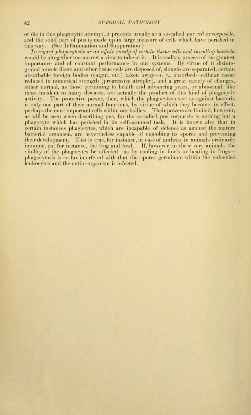 or (lie in this j)liago('vtic attempt, it j)rc.s(Mits usually as a so-callrd pii.s ceU ov cor-p^iscle, and the soHd |)art of pus is made up in hirge measure ol cells which have perished in this way. (See Inflammation and Suppuration.) To regard pliayorijto.si.s- a-v an ajjair mostly of certain tissue cells and iniiadincj bacteria would bo altogether too narrow a view to take of it. It is really a process of the greatest importance and of constant performance in our systems. By virtue of it disinte- grated muscle fibers and other tissue cells arc disposed of, sloughs are separated, certain absorbable foreign bodies (catgut, etc.) taken away—i. e., absorbed—cellular tissue reduced in innnerical strength (progressive atrophy), and a great variety of changes, either normal, as those pertaining to health and advancing years, or abnormal, like those incid(Mit to many diseases, are actually the ])roduct of this kind of ])hagocytic activity. The protective ])ower, then, which tlie ))hag()(ytes exert as against bacteria is only one part of their normal functions, by virtue of which they become, in effect, perhaps the most important cells within our bodies. Their ])owers are limited, however, as will be seen when describing pus, for the so-called pus corpuscle is nothing but a phagocyte which has perished in its self-assumed task. It is known also that in certain instances phagocytes, which are incapable of defence as against the mature bacterial organism, are nevertheless capable of englobing its spores and preventing their development. This is true, for instance, in case of anthrax in animals ordinarily immune, as, for instance, the frog and fowl. If, however, in these very animals the vitality of the phagocytes be affected—as by cooling in fowls or heating in frogs— phagocytosis is so far interfered with that the spores germinate within the enfeebled leukocytes and the entire organism is infected.