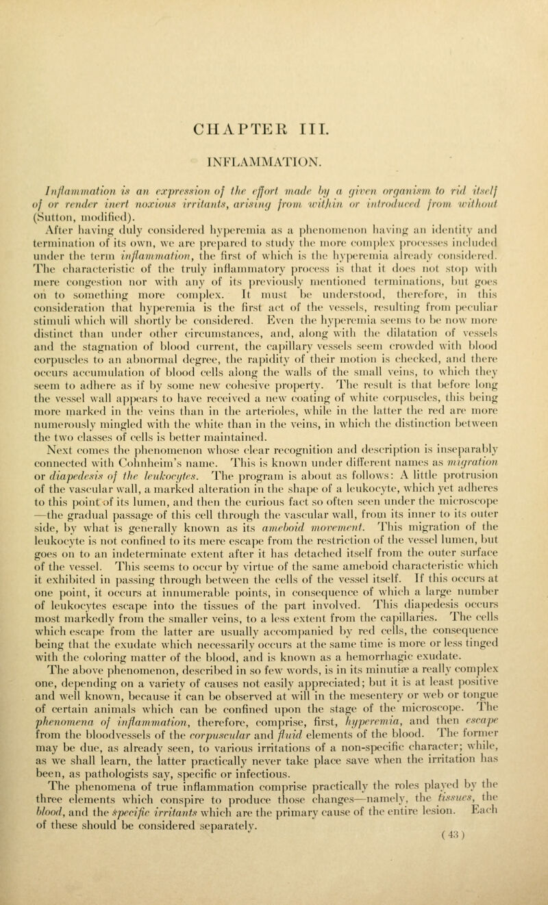 CHAPTER III. INFLAMMATION. InfJammation if an rxprrs'sion of flic rfjorf madr by a givrn nrgani.s'm to rid itNrlf of or irndi'T inert noxious irriiant.s^ arisinc/ from ivitjiin or infrodurrd from iriflionl (Sutton, modifiod). After liaviufi; duly coiisidoird liyjx'iviniii us ti j)liciioincn()ii liaviuif an identity and termination of its own, wo are prepared to study the more eomplex processes included under the term infiamviation, the first of which is the hyperemia already considered. 'IMie characteristic of the truly inflammatory process is that it does not stop witli mere conifestion nor with any of its previously mentioned terminations, hut (^oes on to sometliing more complex. It must hv understood, thercfon', in this consideration that hy|)eremia is the first act of the vessels, resultinij from peculiar stinuili which will shortly he considered. Even the hyperemia seems to he now more distinct than under other circumstances, and, along with the dilatation of vessels and the stagnation of blood current, the capillary vessels seem crowded with blood corpuscles to an abnormal degree, the rapidity of their motion is checked, and there occurs accumulation of blood cells along the walls of the small veins, to which they seem to adhere as if by some new cohesive property. The result is that before long the vessel wall ajipcars to have received a new coating of white corpuscles, this being more marked in the veins than in the arterioles, while in the latter the red are more numerously mingled with the white than in the veins, in which the distinction between the two classes of cells is better maintained. Next comes the phenomenon whose clear recognition and description is inseparably connected with Cohnheim's name. This is known under different names as 711 igration or diapedesift of the leukocytes. The program is about as follows: A little protrusion of the vascular wall, a marked alteration in the shape of a leukocyte, which yet adheres to this point of its lumen, and then the curious fact so often seen under the microscope —the gradual passage of this cell through the vascular wall, from its inner to its outer side, by what is generally known as its ameboid movement. This migration of the leukocyte is not confined to its mere escape from the restriction of the vessel lumen, but goes on to an indeterminate extent after it has detached itself from the outer surface of the vessel. This seems to occur by virtue of the same ameboid characteristic which it exhibited in passing through between the cells of the vessel itself. If this occurs at one point, it occurs at innumerable points, in consequence of which a large number of leukocytes escape into the tissues of the part involved. This diapedesis occurs most markedly from the smaller veins, to a less extent from the capillaries. The cells which escape from the latter are usually accomjianied by red cells, the consequence being that the exudate which necessarily occurs at the same time is more or less tinged with the coloring matter of the blood, and is known as a hemorrhagic exudate. The above phenomenon, described in so few words, is in its minutifie a really complex one, depending on a variety of causes not easily appreciated; but it is at least positive and well known, because it can be observed at will in the mesentery or web or tongue of certain animals which can be confined upon the stage of the microscope. The phenomena of inflammation, therefore, comprise, first, hyperemia, and then escape from the bloodvessels of the corpuscular and fluid elements of the blood. The former may be due, as already seen, to various irritations of a non-specific character; while, as we shall learn, the latter practically never take place save when the irritation has been, as pathologists say, specific or infectious. The phenomena of true inflammation comprise practically the roles plaved by the three elements which conspire to produce those changes—namely, the tissues, the blood, and the fspecifie irritants which are the primary cause of the entire lesion. Each of these should be considered separately.