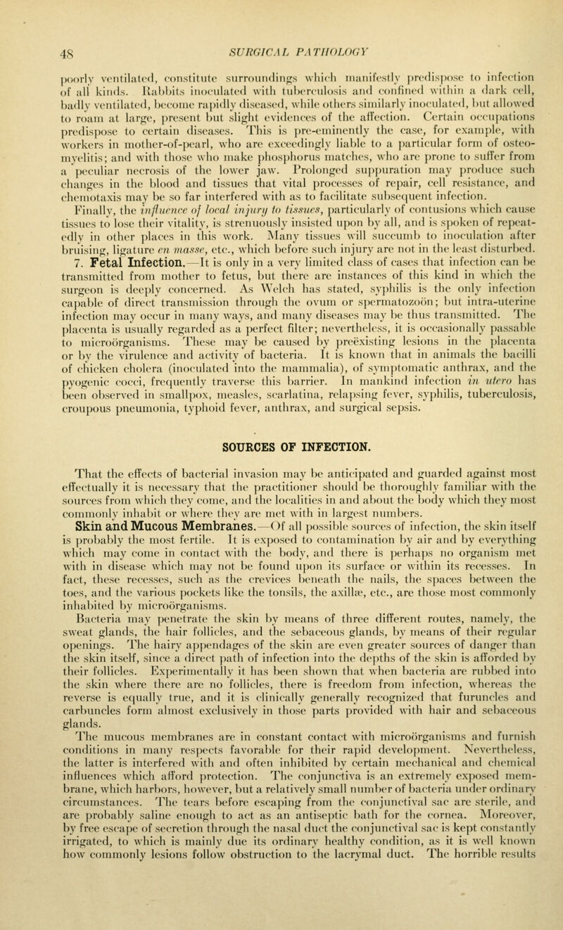 poorly vmtilatcfl, constitute .surroundings wliicli nianifcstly f)rcflisposo to infection of all kinds. Rabbits inocvilated with tuberculosis and confined within a dark cell, badly ventilated, become rapidly diseased, while others similarly inoculated, but allowed to nnim at large, present but slight evidences of the affection. Certain occupations predispose to certain diseases. This is pre-eminently the case, for example, with workers in mother-of-pearl, who are exceedingly liable to a particular form of osteo- myelitis; and with those who make phosphorus matches, who are prone to suffer from a peculiar necrosis of the lower jaw. Prolonged supjniration may ])roduce such changes in the blood and tissues that vital processes of repair, cell resistance, and chemotaxis may be so far interfered with as to facilitate subse([uent infection. Finally, the injiuence of local injurij to tissues, j)articularly of contusions which cause tissues to lose their vitality, is strenuously insisted upon by all, and is spoken of repeat- edly in other places in this work. Many tissues will succumb to inoculation after bruising, ligature en masse, etc., which before such injury are not in the least disturbed. 7. Fetal Infection.—It is only in a very limited class of cases that infection can be transmitted from mother to fetus, but there are instances of this kind in which the surgeon is deeply concerned. As Welch has stated, syphilis is the only infection capable of direct transmission through the ovum or spermatozoon; but intra-uterine infection may occur in many ways, and many diseases may be thus transmitted. The placenta is usually regarded as a perfect filter; nevertheless, it is occasionally passable to microorganisms. These may be caused by preexisting lesions in the placenta or by the virulence and activity of bacteria. It is known that in animals the bacilli of chicken cholera (inoculated into the mammalia), of sym])tomatic anthrax, and the pyogenic cocci, frequently traverse this barrier. In mankind infection m utero has been observed in smallpox, measles, scarlatina, relapsing fever, syphilis, tuberculosis, croupous pneumonia, typhoid fever, anthrax, and surgical sepsis. SOURCES OF INFECTION. That the effects of bacterial invasion may be anticipated and guarded against most eiTectually it is necessary that the practitioner should be thoroughly familiar with the sources from wdiich they come, and the localities in and about the body which they most commonly inhal)it or where they are met with in largest numbers. Skin and Mucous Membranes.—Of all possible sources of infection, the skin itself is probably the most fertile. It is exposed to contamination by air and by everything which may come in contact with the body, and there is ])erhaps no organism met with in disease which may not be found upon its surface or within its recesses. In fact, these recesses, such as the crevices beneath the nails, the spaces between the toes, and the various pockets like the tonsils, the axillse, etc., are those most commonly inhabited by microorganisms. Bacteria may penetrate the skin by means of three different routes, namely, the sw^eat glands, the hair follicles, and the sebaceous glands, by means of their regular openings. The hairy appendages of the skin are even greater sources of danger than the skin itself, since a direct path of infection into the depths of the skin is afforded by their follicles. Experimentally it has been shown that when bacteria are rubbed into the skin where there are no follicles, there is freedom from infection, whereas the reverse is equally true, and it is clinically generally recognized that furuncles and carbuncles form almost exclusively in those parts provided with hair and sebaceous glands. The mucous membranes are in constant contact with microorganisms and furnish conditions in many respects favorable for their rapid development. Nevertheless, the latter is interfered with and often inhibited by certain mechanical and chemical influences which afford protection. The conjimctiva is an extremely exposed mem- brane, which harbors, however, but a relatively small number of bacteria under ordinary circumstances. The tears before escaping from the conjiuictival sac are sterile, and are probably saline enough to act as an antiseptic bath for the cornea. Moreover, by free escape of secretion through the nasal duct the conjunctival sac is kept constantly irrigated, to which is mainly due its ordinary healthy condition, as it is well known how commonly lesions follow obstruction to the lacrymal duct. The horrible results