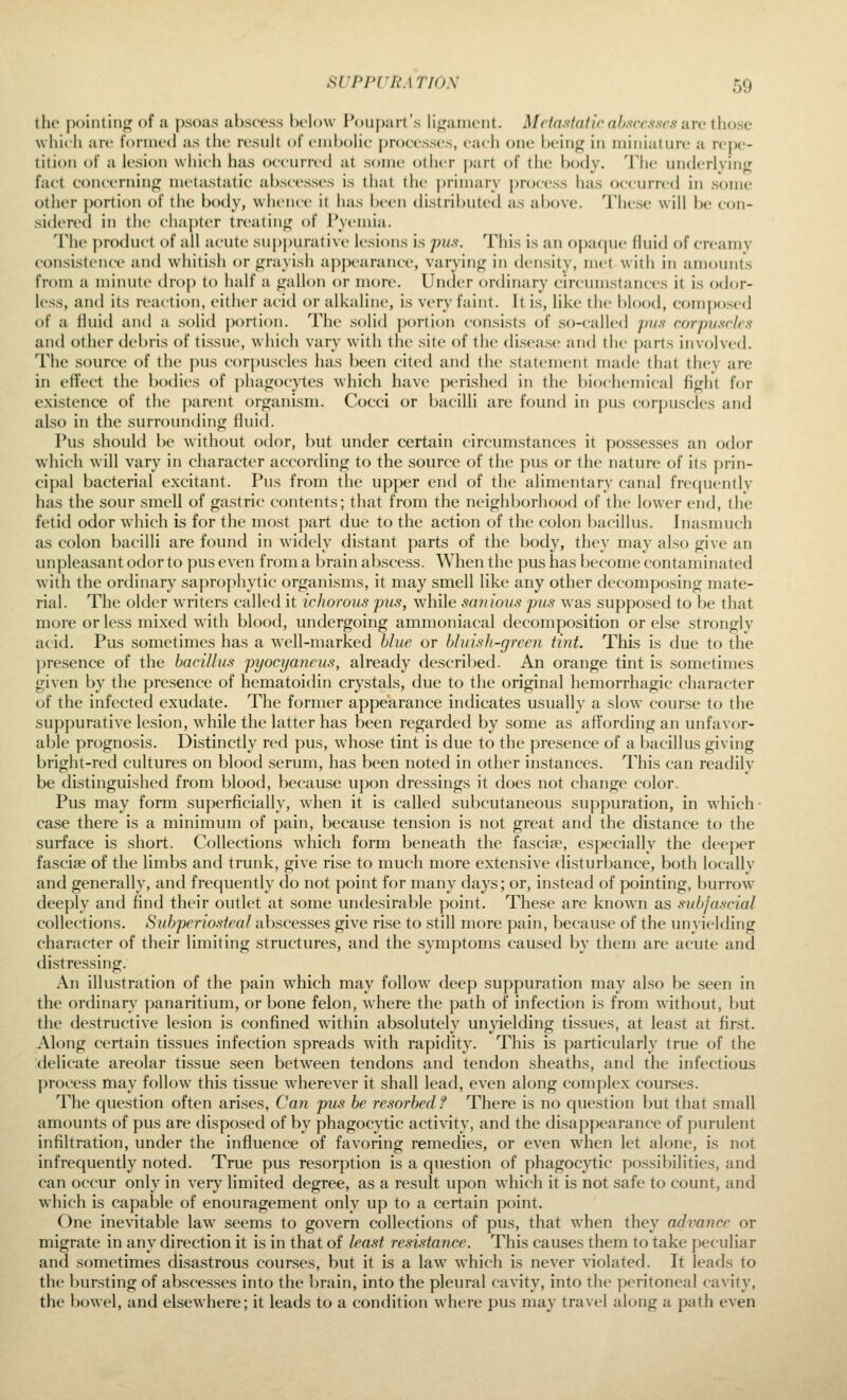 the ji()iiitin<]f of a psoas abscess helow Poupart's lifjainent. Mrta.s-taiir abscesses are ihoae w liicli are t'onued as the result of embolic processes, each one being in miniature a repe- tition of a lesion which has occurred at some other |)art of the body. Tlie underlyinj; fact concerning metastatic abscesses is that the primary j)rocess has occurred in some other j)ortion of the body, whence it has been distributed as above. These will be con- sidered in the chapter treating of Pyemia. The jiroduct of all acute suppurative lesions is pu^t. This is an o])a(|ue fluid of creamy consistence and whitisli or grayish appearance, varying in density, met with in amounts from a minute drop to half a gallon or more. Under ordinary circumstances it is odor- less, and its reaction, either acid or alkaline, is very faint. It is, like the blood, composed of a fluid and a solid portion. The solid portion consists of so-called jms corpuscles and other debris of tissue, which vary with the site of the disease and the parts involved. The source of the pus corjnisdes has been cited and the statement made that they are in effect the bodies of j)hagocytes which have perished in the biochemical fight for existence of the ])arent organism. Cocci or bacilli are found in pus corpuscles and also in the surrounding fluid. Pus should be without odor, but under certain circumstances it po.s.scs.ses an odor ^vhich will vary in character accortling to the source of the pus or the nature of its prin- cipal bacterial excitant. Pus from the upper end of the alimentary canal frequently has the sour smell of gastric contents; that from the neighborhood of the lower end, the fetid odor which is for the most part due to the action of the colon bacillus. Inasmuch as colon bacilli are found in widely distant parts of the body, they may also give an impleasant odor to pus even from a brain abscess. When the pus has become contaminated with the ordinary saprophytic organisms, it may smell like any other decomposing mate- rial. The older writers called it icJwrous pus, ^vhile sa?iious pus was suppo.sed to be that more or less mixed with blood, undergoing ammoniacal decomposition or else strongly acid. Pus sometimes has a well-marked blue or bluish-green tint. This is due to the presence of the bacillus pyoci/aneus, already descriljed. An orange tint is sometimes given by the presence of hematoidin crystals, due to the original hemorrhagic character of the infected exudate. The former appearance indicates usually a slow course to the suppurative lesion, while the latter has been regarded by some as affortling an unfavor- able prognosis. Distinctly red pus, who.se tint is due to the presence of a bacillus giving bright-red cultures on blood serum, has been noted in other instances. This can readily be distinguished from blood, because ujjon dressings it does not change color. Pus may form superficially, when it is called subcutaneous suppuration, in which- case there is a minimum of pain, becau.se tension is not great and the distance to the surface is short. Collections which form beneath the fasciae, especially the deej^er fascije of the limbs and trunk, give ri.se to much more extensive disturbance, both locally and generally, and frequently do not point for many days; or, instead of pointing, burrow deeply and find their outlet at some undesirable point. These are known as subfascial collections. Subperiosteal ab.sces.ses give ri.se to still more pain, becau.se of the unyielding character of their limiting structures, and the symptoms caused by them are acute and distressing. An illustration of the pain which may follow deep suppuration may also be seen in the ordinary panaritium, or bone felon, where the path of infection is from without, but the destructive lesion is confined within absolutely unyielding ti.ssues, at least at fir.st. Along certain tissues infection spreads with rapidity. This is particularly true of the delicate areolar tissue seen between tendons and tendon sheaths, and the infectious process may follow this tissue wherever it shall lead, even along complex courses. The question often arises. Can pus be resorbedf There is no question but that small amounts of pus are disposed of by phagocytic activity, and the disappearance of purulent infiltration, under the influence of favoring remedies, or even when let alone, is not infrequently noted. True pus resorption is a question of phagocytic possibilities, and can occur only in very limited degree, as a result upon which it is not safe to count, and which is capable of enouragement only up to a certain point. One inevitable law seems to govern collections of pus, that when they advance or migrate in any direction it is in that of least resistance. This causes them to take peculiar and sometimes disastrous courses, but it is a law which is never violated. It leads to the bursting of absce.s.ses into the brain, into the pleural cavity, into the peritoneal cavity, the bowel, and elsewhere; it leads to a condition where pus may travel along a path even