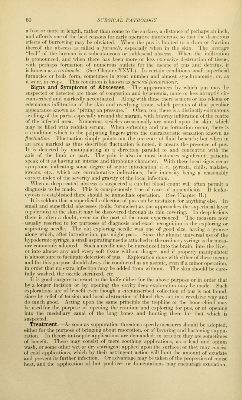 a foot or more in length, rather than come to the surface, a distance of perhaps an inch, and affords one of the best reasons for early operative interference so that the disastrous effects of burrowing may be obviated. When the pus is limited to a droj) or fraction thereof the abscess is called a furuncle, especially when in the skin. The average boil of the layman is a subcutaneous or subfascial abscess. When the infiltration is pronounced, and when there has been more or less extensive destruction of tissue, with perhajis formation of numerous outlets for the escape of pus and detritus, it is known as a carbuncle. (See Cliaj)ter XXVI.) In certain conditions small superficial furuncles or boils form, sometimes in great number aiul almost synchronously, or, as it were, in cro|)s. This conflition is known as general jurunculo.tis. Signs and Symptoms of Abscesses.—The apjx^iranees by which pus may be suspected or delected are those ol congestion and hyperemia, more or less abruptly cir- cumscribed and markedly accentuated. Along with these there is more or less edema or edematous infiltration of the skin and overlying tissue, which jx^rmits of that peculiar appearance known as pitting on pressure. Often, too, there is a distinctly edematous swelling of the parts, especially around the margin, with brawny infiltration of the centre of the infected area. Numerous vesicles occasionally are noted upon the skin, which may be filled with reddish serum. When softening and pus formation occur, there is a condition which to the palpating fingers gives the characteristic sensation known as fluctuation. Fluctuation simply points out the presence of fluid beneath; but when in an area marked as thus described fluctuation is noted, it means the presence of pus. It is detected by manipulating in a direction parallel to and concentric with the axis of the limb or part. The pain is also in most instances significant; patients speak of it as having an intense and throbbing character. With these local signs occur symptoms indicating some degree of sejitic intoxication, i. e., pyrexia, chills, malai.se, .sweats, etc., which are corroborative indications, their intensity being a rea.sonably correct index of the severity and gravity of the local infection. When a deep-seated abscess is suspected a careful blood count will often permit a diagnosis to be made. This is conspicuously true of cases of appendicitis. If leuko- cyto-sis is established there should be immediate operation. (See Chapter II.) It is seldom that a superficial collection of pus can be mistaken for anything else. In small and superficial abscesses (boils, furuncles) as pus approaches the superficial layer (epidermis) of the skin it may be discovered through its thin covering. In deep lesions there is often a doubt, even on the part of the most experienced. The measure now usually re-sorted to for purposes of diagnosis and exact recognition is the exploring or aspirating needle. The old exploring needle was one of good size, having a groove along which, after introduction, pus might pass. Since the almost universal useof the hypodermic syringe, a small aspirating needle attached to the ordinary syringe is the meas- ure commonly adopted. Such a needle may be introduced into the brain, into the liver, or into almo.st any and every soft tissue without danger, and if properly manipulated is almost sure to facilitate detection of pus. Exploration done with either of these means and for this purpose should always be conducted as an aseptic, even if a minor operation, in order that no extra infection may be added from without. The skin should be care- fully washed, the needle sterilized, etc. It is good surgery to resort to the knife either for the above purpose or in order that by a longer incision or by opening the cavity deep exploration may be made. Such explorations are of b'^nefit even though a circumscril)cd collection of pus is not found, since by relief of tension and local abstraction of blood they act in a revulsive wav and do much goofl. Acting upon the same principle the trephine or the bone chisel may be used for the purpose of opening the cranium and exploring for pus, or of op)ening into the medullary canal of the long bones and hunting there for that which is suspected. Treatment.—As soon as suppuration threatens speedy measures should be aflopted, either for the purpose of bringing about resorption, or of favoring and hastening suppu- ration. In theory antiseptic applications are demanded; in practice they are sometimes of benefit. These may consist of mere soothing applications, as a lead and opium wash, or some other wet or dry astringent applied upon the surface; or they may consist of cold applications, which by their astringent action will limit the amount of exudate and prevent its further infection. Or advantage may be taken of the properties of moist heat, and the application of hot poultices or fomentations may encourage exudation,