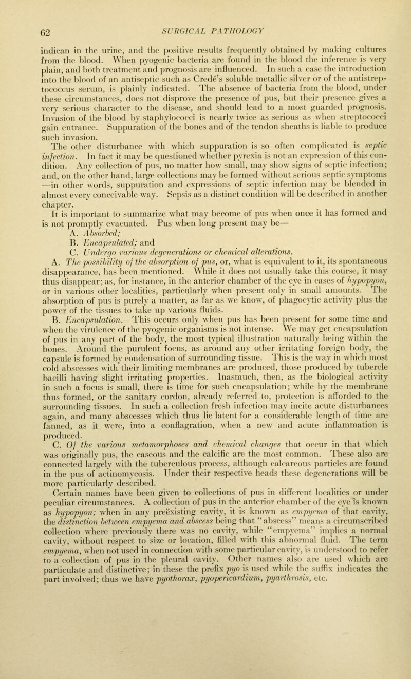 indican in the urine, und the positive results frequently ohtained hy niakinfj cultures from the blood. When pyogenic bacteria are found in the blood the inference is very plain, and both treatment and prognosis are influenced. In such a case the introduction into the blood of an antiseptic such as Crede's soluble metallic silver or of the antistrep- tococcus serum, is plainly indic-ated. The absence of bacteria from the blood, under these circumstances, does not disprove the jiresence of pus, but their presence gives a very serious character to the disease, and should lead to a most guarded prognosis. Invasion of the blood by staphylococci is nearly twice as serious as when streptococci gain entrance. Suppuration of the bones and of the tendon sheaths is liable to produce such invasion. The other disturbance with which suppuration is so often complicated is .septic infection. In fact it may be questioned whether pyrexia is not an expression of this con- dition. Any collection of pus, no matter how small, may show signs of septic infection; and, on the other hand, large collections may be formed without serious septic symptoms —in other words, suppuration and expressions of septic infection may be blended in almost every conceivable way. Sepsis as a distinct condition will be described in another chapter. It is important to summarize what may become of pus when once it has formed and is not promptly evacuated. Pus when long present may be— A. Ah.sorhed; B. Encapsulated; and C. Undergo various degenerations or chemical alterations. A. The possibility of the ahmrption of pus, or, what is equivalent to it, its spontaneous disappearance, has been mentioned. While it does not usually take this course, it may thus disappear; as, for instance, in the anterior chamber of the eye in cases of liypopyon, or in various other localities, particularly when present only in small amounts. The absorption of pus is purely a matter, as far as we know, of phagocytic activity plus the powder of the tissues to take up various fluids. B. Encapsulation.—This occurs only when pus has been present for some time and when the virulence of the pyogenic organisms is not intense. We may get encapsulation of pus in any part of the body, the most typical illustration naturally being within the bones. Around the purulent focus, as around any other irritating foreign body, the capsule is formed by condensation of surrounding tissue. This is the way in which most cold abscesses with their limiting membranes are produced, those produced by tubercle bacilli having slight irritating properties. Inasmuch, then, as the biological activity in such a focus is small, there is time for such encapsulation; while by the membrane thus formed, or the sanitary cordon, already referred to, protection is afforded to the surrounding tissues. In such a collection fresh infection may incite acute disturbances again, and many abscesses which thus lie latent for a considerable length of time are fanned, as it were, into a conflagration, when a new and acute inflammation is produced. C. Of the various metamorphoses and chemical changes that occur in that which was originally pus, the caseous and the calcific are the most common. These also are connected largely with the tuberculous process, although calcareous particles are found in the pus of actinomycosis. Under their respective heads these degenerations will be more particularly described. Certain names have been given to collections of pus in different localities or under peculiar circumstances. A collection of pus in the anterior chamber of the eye is known as hypopyon; when in any preexisting cavity, it is known as empyema of that cavity, the distinction Ijetwee?! empyema and ahsce.ss being that abscess means a circumscribed collection where previously there was no cavity, while empyema implies a normal cavity, without respect to size or location, filled with this abnormal fluid. The term empyema, when not used in connection with some particular cavity, is understood to refer to a collection of pus in the pleural cavity. Other names also are used which are particulate and distinctive; in these the prefix pyo is used while the suflrix indicates the part involved; thus we have pyothorax, pyopericardimn, pyarthrosis, etc.