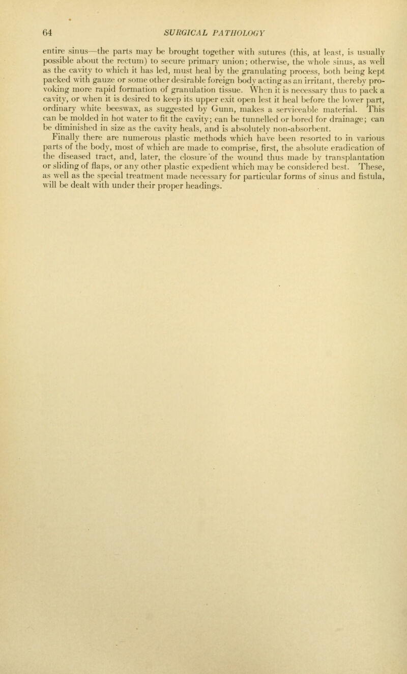 entire sinus—the parts may be brought together with sutures (this, at least, is usually possible about the rectum) to secure jirimary union; otherwise, the whole sinus, as well as the cavity to which it has led, must heal by the (jranulatinj; process, both being kept packed with gauze or some other desirable foreign body acting as an irritant, thereby pro- voking more rapid formation of granuhition tissue. When it is necessary thus to pack a cavity, or when it is desired to keep its uj)per exh open lest it heal Ijcfore the lower part, ordinary white beeswax, as suggested by Gunn, makes a serviceable material. This can be inolded in hot water to fit the cavity; can be tunnelled or bored for drainage; can be diminished in size as the c-avity heals, and is absolutely non-absorbent. Finally there are numerous plastic methods which have been resorted to in various parts of the body, most of which are made to comprise, first, the absolute eradication of the diseased tract, and, later, the closure of the wound thus made by transplantation or sliding of flaps, or any other plastic ex])edient which may be considered best. These, as well as the special treatment made necessary for particular forms of sinus and fistula, will be dealt with under their proper headings.