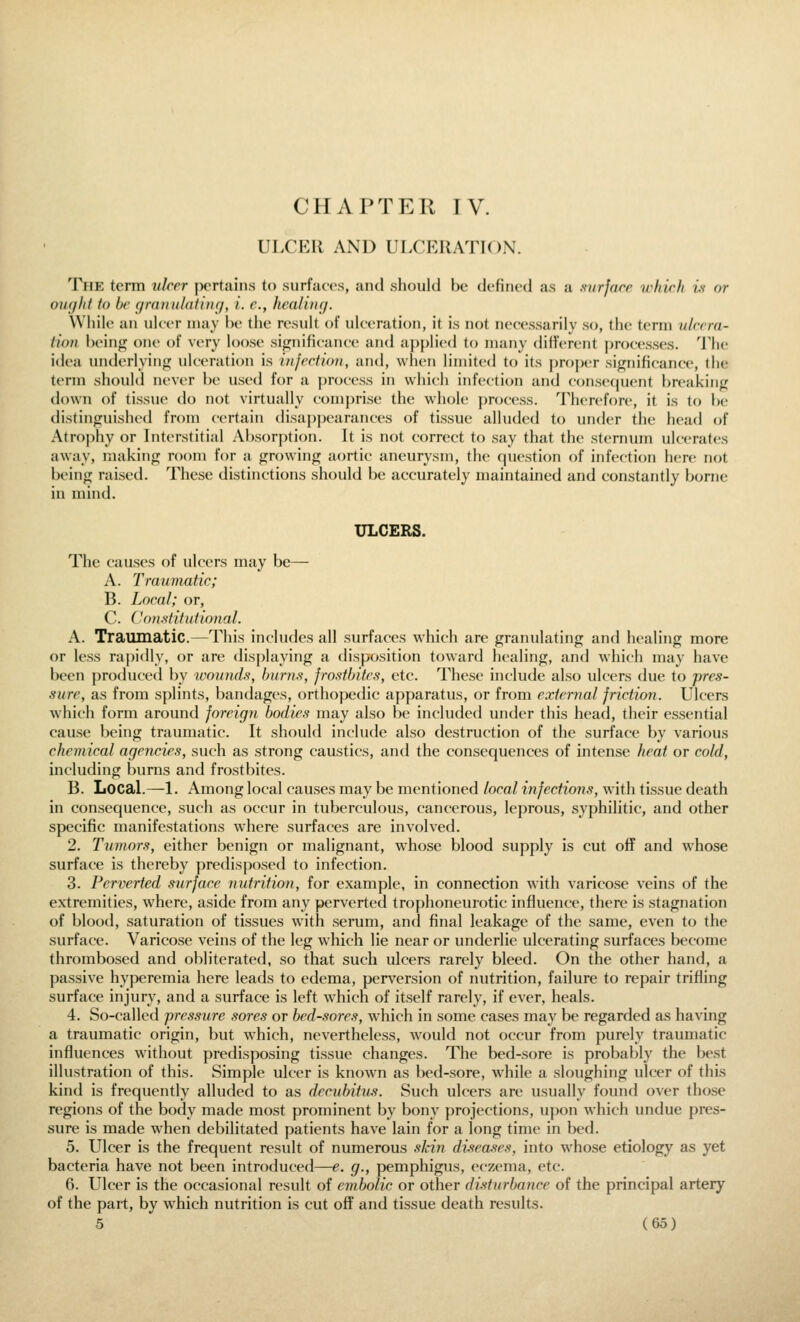 CHAPTER TV. ULCER AND ULCERATION. The term ukrr pertains to surfaees, and should be defined as a aurjace which is or ought to be yranuhituig, i. c, healing. While an ulcer may be the result of ulceration, it is not necessarily so, the term ulcera- tion being one of very loose sifjnificance and applied to many different j)rocesses. The idea underlying; ulceration is injection, and, when limited to its proper significance, the term should never be used for a process in which infection and consccjuent breaking down of tissue do not virtually comprise the whole process. Therefore, it is to be distinguished from certain disaj)j)earances of tissue alluded to under the head of Atrophy or Interstitial Absorption. It is not correct to say that the sternum ulcerates away, making room for a growing aortic aneurysm, the question of infection here not being raised. These distinctions should be accurately maintained and constantly borne in mind. ULCERS. The causes of ulcers may be— A. Traumatic; B. Local; or, C. Con.stitufionaL A. Traumatic.—This includes all surfaces which are granulating and healing more or less raj)idly, or are displaying a disposition toward healing, and which may have been produced by wounds, burns, frostbites, etc. These include also ulcers due to pres- sure, as from splints, bandages, orthopedic apparatus, or from exter7mi friction. Ulcers which form around foreign bodies may also be included under this head, their essential cause being traumatic. It should include also destruction of the surface by various chemical agencies, such as strong caustics, and the consequences of intense heat or cold, including burns and frostbites. B. Local.—1. Among local causes may be mentioned local infections, with tissue death in consequence, such as occur in tuberculous, cancerous, leprous, syphilitic, and other specific manifestations where surfaces are involved. 2. Tumors, either benign or malignant, whose blood supply is cut off and whose surface is thereby predisposed to infection. 3. Perverted surface nutrition, for example, in connection with varicose veins of the extremities, where, aside from any perverted trophoneurotic influence, there is stagnation of blood, saturation of tissues with serum, and final leakage of the same, even to the surface. Varicose veins of the leg which lie near or underlie ulcerating surfaces become thrombosed and obliterated, so that such ulcers rarely bleed. On the other hand, a passive hyperemia here leads to edema, perversion of nutrition, failure to repair trifling surface injury, and a surface is left which of itself rarely, if ever, heals. 4. So-called pressure sores or bed-sores, which in some cases may be regarded as having a traumatic origin, but which, nevertheless, would not occur from purely traumatic influences without predisposing tissue changes. The bed-sore is probably the best illustration of this. Simple ulcer is known as bed-sore, while a sloughing ulcer of this kind is frequently alluded to as decubitus. Such ulcers are usually found over those regions of the body made most prominent by bony projections, ujwn which undue pres- sure is made when debilitated patients have lain for a long time in bed. 5. Ulcer is the frequent result of numerous skin diseases, into whose etiology as yet bacteria have not been introduced—e. g., pemphigus, eczema, etc. 6. Ulcer is the occasional result of embolic or other disturbance of the principal artery of the part, by which nutrition is cut off and tissue death results.