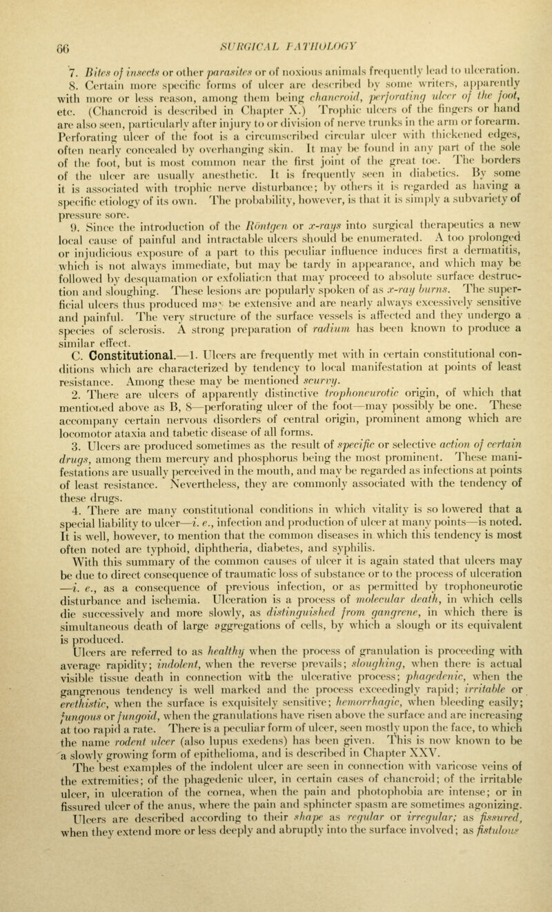 QQ SVHGICAL I ATIIULOGY 7. Bites of inserts or other parasites or of noxious animals frcqiKMitly lead to ulceration. 8. Certain more s|)eeiHe forms of uleer are described by .some writers, a|)])arently with more or less reason, amonfij them being chanrroid, perforating nicer of the foot, etc. (Chancroid is described in Chapter X.) Trophic ulcers ()f the fingers or hand are also seen, particularly after injury to or division of nerve trunks in the arm or forearm. Perforating ulcer of the foot is a circumscribed circular ulcer with thickened edges, often nearly concealed by overhanging skin. It may be found in any j)art of the sole of the foot, but is most common near the first joint of the great toe. The borders of the ulcer are usually anesthetic. It is frequently .seen in diabetics. By some it is associated with trophic nerve disturbance; by others it is regarded as having a specific etiology of its own. The ])robability, however, is that it is simply a subvariety of pressure sore. \). Since the introduction of the Rontcjen or x-rays into surgical therapeutics a new local cause of painful and intractable ulcers should be enumerated. A too prolonged or injudicious exposure of a part to this ])eculiar influence induces first a dermatitis, which is not always imm(Mliate, but may be tardy in a])pearance, and which may be followed by desciuamation or exfoliaticn that may proceed to absolute surface destruc- tion and sloughing. These lesions are popularly spoken of as a--ru}) hurns.^ The super- ficial ulcers thus produced ma^ be extensive and are nearly always excessively sensitive and painful. The very structure of the surface vessels is affected and they undergo a species of sclerosis. A strong preparation of radium has been known to produce a similar effect. C. Constitutional.—1. Ulcers are frequently met with in certain constitutional con- ditions which are characterized by tendency to local manif(>station at points of least resistance. Among these may be mentioned scurvy. 2. There are ulcers of api)arently distinctive trophoneurotic origin, of which that mentioiied above as B, 8—perforating ulcer of the foot—may possilily be one. These accompany certain nervous disorders of central origin, prominent among which are locomotor ataxia and tabetic disease of all forms. 3. Ulcers are produced sometimes as the result of specific or selective action of certain drugs, among them mercury and phosphorus being the most prominent. These mani- festations are usually perceived in the mouth, and may be regarded as infections at points of least resistance. Nevertheless, they are commonly associated with the tendency of the.se drugs. 4. There are many constitutional conditions in which vitality is so lowered that a special lialnlity to ulcer—i. e., infection and ])roduction of ulcer at many points—is noted. It is well, however, to mention that the common diseases in which this tendency is most often noted are typhoid, diphtheria, diabetes, and syphilis. With this summary of the conunon causes of ulcer it is again stated that ulcers may be due to direct consequence of traumatic loss of substance or to the process of ulceration —i. e., as a consequence of previous infection, or as permitted by trophoneurotic disturbance and ischemia. Ulceration is a process of molecular death, in which cells die successively and more slowly, as di^stingui.shed from gangrene, in which there is simultaneous death of large agg'-egations of cells, by which a slough or its equivalent is produced. Ulcers are referred to as healthy when the process of granulation is proceeding with average rapidity; indolent, when the reverse prevails; sloughing, when there is actual visible tissue death in connection with the ulcerative process; phagedenic, when the gangrenous tendency is well marked and the process exceedingly rapid; irritable or eretlmtic, when the surface is exquisitely sensitive; hemorrhagic, when bleeding easily; fungous or fungoi^l, when the granulations have risen above the surface and are increasing at too rapid a rate. There is a peculiar form of ulcer, .seen mostly upon the face, to which the name rodent ulcer (also lupus exedens) has been given. This is now know^n to be a slowly growing form of epithelioma, and is described in Chapter XXV. The best examples of the indolent ulcer are seen in coimection with varicose veins of the extremities; of the phagedenic ulcer, in certain cases of chancroid; of the irritable ulcer, in ulceration of the cornea, when the pain and photophobia are intense; or in fissured ulcer of the anus, where the pain and sphincter spasm are sometimes agonizing. Ulcers are described according to their shape as regular or irregular; as fissured, when they extend more or less deeply and abruptly into the surface involved; as fistulous