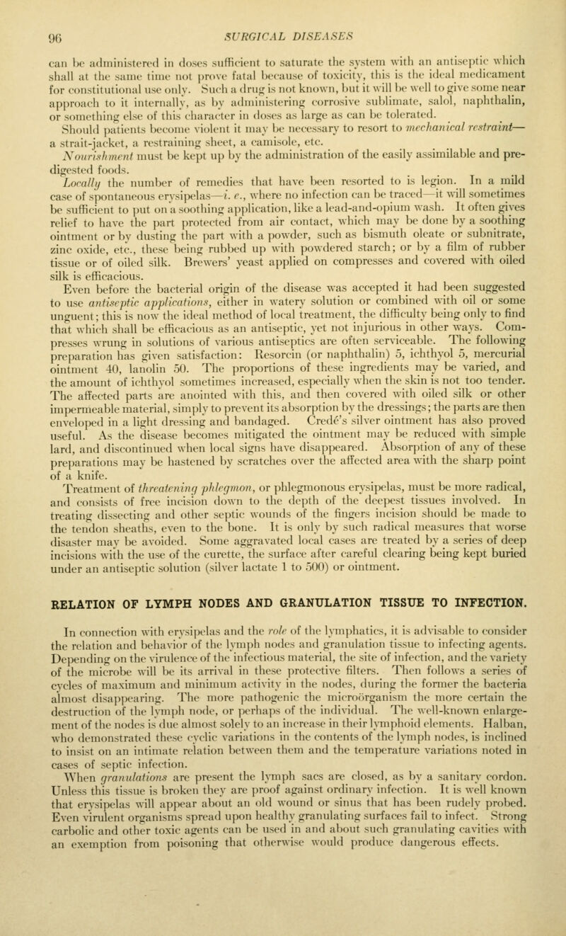can Ik- adiniiiistcR-d in doses sufficient to saturate tfie system with an antiseptic which shall at the same time not jjrove fatal because of toxicity, this is the ideal medicament for constitutional use only. Such a dru*; is not known, but it will be well to give some near approach to it internally, as by administering corrosive sublimate, salol, naphthalin, or something else of this character in doses as large as can be tolerated. Should patients become violent it may be necessary to resort to mechanical restraint— a strait-jacket, a restraining sheet, a camisole, etc. Nourishment must be kept up by the administration of the easily assimilable and pre- digested foods. Locally the number of remedies that have been resorted to is legion. In a mild case of spontaneous ervsijx-las—i. r., where no infection can be traced—it will sometimes be sufficient to put on a soothing application, like a lead-and-opium wash. It often gives relief to have the jxirt protected from air contact, which may be done by a soothing ointment or by dusting the part with a y)owder, such as })ismuth oleate or subnitrate, zinc oxide, etc., these being rubbed up with powdered starch; or by a film of rubber tissue or of oiled silk. Brewers' yeast applied on compresses and covered with oiled silk is efficacious. Even before the bacterial origin of the disease was accepted it had been suggested to use antiseptic applications, either in watery solution or combined with oil or some unguent; this is now the ideal method of local treatment, the difficulty being only to find that which shall be efficacious as an antiseptic, yet not injurious in other ways. Com- presses wrung in solutions of various antiseptics are often serviceable. The following preparation has given satisfaction: Resorcin (or naphthalin) 5, ichthyol 5, mercurial ointment 40, lanolin 50. The proportions of these ingredients may be varied, and the amount of ichthyol sometimes increased, especially when the skin is not too tender. The affected parts are anointed with this, and then covered with oiled silk or other impermeable material, simply to prevent its absorption by the dressings; the parts are then enveloped in a light dressing and bandaged. Crede's silver ointment has also proved useful. As the disease becomes mitigated the ointment may be reduced with simple lard, and discontinued when local signs have disappeared. Absorption of any of these preparations may be hastened by scratches over the affected area with the sharp point of a knife. Treatment of threatening phlegmon, or phlegmonous erysipelas, must be more radical, and consists of free incision down to the depth of the deepest tissues involved. In treating dissecting and other septic wounds of the fingers incision should be made to the tendon sheaths, even to the bone. It is only by such radical measures that worse disaster may be avoided. Some aggravated local cases are treated by a series of deep incisions with the use of the curette, the surface after careful clearing being kept buried under an antiseptic solution (silver lactate 1 to 500) or ointment. RELATION OF LYMPH NODES AND GRANULATION TISSUE TO INFECTION. In connection with ervsipclas and the rule of the lymj)liatics, it is advisable to consider the relation and behavior of the lymph nodes and granulation tissue to infecting agents. Depending on the virulence of the infectious material, the site of infection, and the variety of the microbe will be its arrival in these protective filters. Then follows a series of cycles of maximum and minimum activity in the nodes, during the former the bacteria almost disappearing. The more jnithogenic the microorganism the more certain the destruction of the lymph node, or perhaps of the individual. The well-known enlarge- ment of the nodes is due almost solely to an increase in their lATnphoid elements. Halban, who demonstrated these cyclic variations in the contents of the lymph nodes, is inclined to insist on an intimate relation between them and the temperature variations noted in cases of septic infection. When granulations are present the lymph sacs are closed, as by a sanitary cordon. Unless this tissue is broken they are proof against ordinary infection. It is well known that erysipelas Avill appear about an old wound or sinus that has been rudely probed. Even virulent organisms spread upon healthy granulating surfaces fail to infect. Strong carbolic and other toxic agents can be used in and about such granulating cavities with an exemption from poisoning that otherwise would produce dangerous effects.