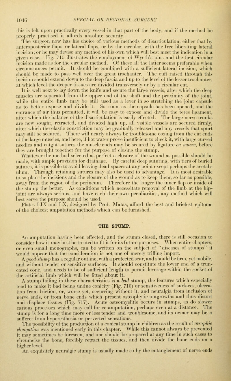 tills is felt u])()n [)ractk'ally every vessel in that part of the body, and if the inetli(jd be properly praetised it affords absolute security. The suri^eon now has his choice of various methods of disarticulation, either that by antero})osterior flaps or lati'ral flaps, or by the circular, with the free liljcratino; lateral incision; or he may devise any method of his own which will Ix^st meet the indication in a o'iven case. Fig. 715 illustrates the employment of Wyeth's pins and the first circular incision made as for the circular method. Of these all the latter seems preferable when circumstances permit. It should be combined with a sufficient lateral incision, which should be made to pass well over the great trochanter. The cuff' raised through this incision should extend down to the deep fascia and up to the level of the lesser trochanter, at which level the deeper tissues are divided transversely or by a circular cut. It is well next to lay down the knife and secure the large vessels, after which the deep muscles are se])arated from the u|)per end of the shaft and the proximity of the jcnnt, while the entire limb may be still used as a lever in so stretching the joint capsule as to better expose and divide it. So soon as the capsule has been opened, and the entrance of air thus permitted, it will be easy to expose and divide the teres ligament, after which the balance of the disarticulation is easily effected. The large nerve trunks are now sought, retracted, and divided high up, all visible vessels are secured firmly, after which the elastic constriction may be gradually released and any vessels that spurt may still be secured. There will nearly always be trouf)lesome oozing from the cut ends of the large muscles, and here, if hot water prove insufficient to check it, with large curved needles and catgut sutures the muscle ends may be secured by ligature en masse, before they are brought together for the purp<jse (jf closing the stump. Whatever the method selected as jierfect a closure of the wound as possible should be made, with ample provision for drainage. By careful deep suturing, with tiers of buried sutures, it is possible to avoid leaving dead spaces at any point except perhaps the acetab- ulum. Through retaining sutures may also be used to advantage. It is most desirable to so plan the incisions and the closure of the wound as to keep them, so far as possible, away from the region of the perineum. Therefore the longer the inner flap or inside of the stum]) the better. As conditions which necessitate removal of the limb at the hip- joint are always serious, and have each their own peculiarities, any method which will best serve the jnirpose should be used. Plates LIX and LX, designed by Prof. JNIatas, afford the best and briefest epitome of the choicest amputation methods which can be furnished. THE STUMP. An amputation having been effected, and the stump closed, there is still occasion to consider how it may best be treated to fit it for its future pur))oses. When entire chapters, or even small monographs, can be written on the subject of diseases of stumps it would a])])ear that the consideration is not one of merely trifling import. A (jood stump has a regular outline, with a protected scar, and should be firm, yet mobile, and without tender or sensitive surfaces. It should constitute the lower end of a trun- cated cone, and needs to be of sufficient length to permit leverage within the socket of the artificial limb which will be fitted about it. A stump failing in these characteristics is a had stumj), the features which especially tend to make it bad being undue conicity (Fig. 716) or sensitiveness of surfaces, ulcera- tion from friction, or, worse yet, occurring without it, and neuralgia from inclusion of nerve ends, or from bone ends which present osteophytic outgrowths and thus distort and displace tissues (Fig. 717). Acute osteomyelitis occurs in stumps, as do slower carious processes which may call for re-amputation, jjerhaps even at a distance. The stump is for a long time more or less tender and troublesome, and its owner may be a sufferer from hyjieresthesia or perverted sensations. The possibility of the production of a conical stump in children as the result of atrophic elongation, was mentioned early in this chapter. While this cannot always be prevented it may sometimes be foreseen, and one should be prepared at any time in such cases to circumcise the bone, forcibly retract the tissues, and then divide the bone ends on a higher level. An exquisitely neuralgic stump is usually made so by the entanglement of nerve ends