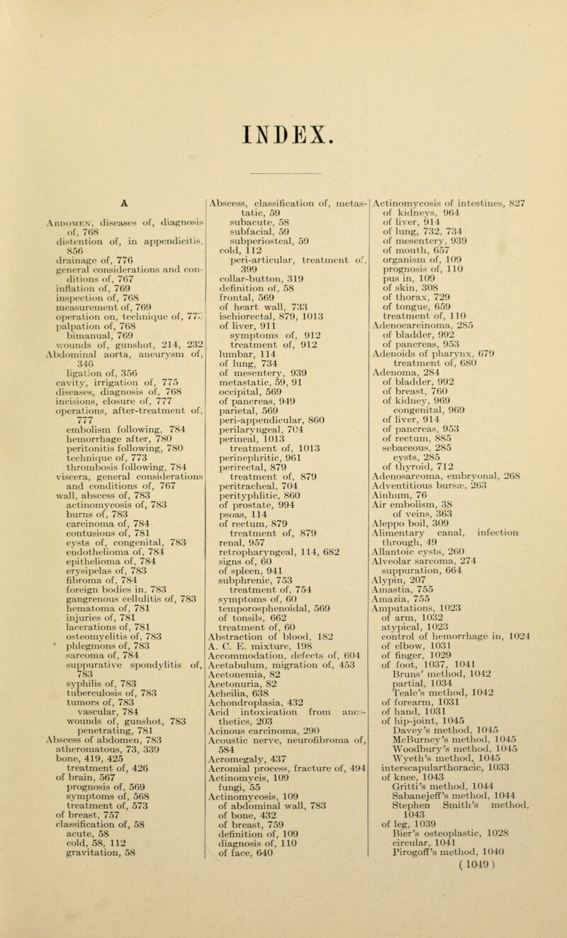 INDEX. Abdomen, disoasos of, diagnosis of, 768 tlistcntion of, in iippendicitis, 856 drainage of, 776 general considerations an<l con- tlitions of, 767 inflation of, 769 insiJection of, 76S mea^surement of, 769 operation on, tcchniciue of, 77.'; jmlpatioii of, 768 bimanual, 769 wovnids of, gunshot, 214, 232 Abdominal aorta, anourvsm of, 346 ligation of, 356 cavity, irrigation of, 775 diseases, diagnosis of, 768 incisions, closure of, 777 operations, after-treatment of, 777 embolism following, 784 hemorrhage after, 780 peritonitis following, 780 technique of, 773 thrombosis following, 784 viscera, general considerations and conditions of, 767 wall, abscess of, 783 actinomycosis of, 783 burns of, 783 carcinoma of, 784 contusions of, 781 cysts of, congenital, 783 endothelioma of, 784 epithelioma of, 784 erysipelas of, 783 fibroma of, 784 foreign bodies in, 783 gangrenous cellulitis of, 783 hematoma of, 781 injuries of, 781 lacerations of, 781 osteomyelitis of, 783 ' phlegmons of, 783 sarcoma of, 784 suppurative spondylitis of, 783 syphilis of, 783 tuberculosis of, 783 tumors of, 783 vascular, 784 wounds of, gunshot, 783 penetrating, 781 Abscess of abdomen, 783 atheromatous, 73, 339 bone, 419, 425 treatment of, 426 of brain, 567 prognosis of, 569 symptoms of, 568 treatment of, 573 of breast, 757 classification of, 58 acute, 58 cold, 58, 112 gravitation, 58 Abscess, classification of, metas- tatic, 59 subacute, 58 subfacial, 59 subperiosteal, 59 cohl, 112 peri-articular, treatment of, 399 (•ollar-button, 319 definition of, 58 frontal, 569 of heart wall, 733 ischiorectal, 879, 1013 of liver, 911 symptoms of, 912 treatment of, 912 lumbar, 114 of lung, 734 of mesentery, 939 metastatic, 59, 91 occipital, 569 of pancreas, 949 parietal, 569 peri-appendicular, 860 perilaryngeal, 704 perineal, 1013 treatment of, 1013 perinephritic, 961 perirectal, 879 treatment of, 879 peritracheal, 704 perityphlitic, 860 of prostate, 994 psoas, 114 of rectum, 879 treatment of, 879 renal, 957 retropharyngeal, 114, 682 signs of, 60 of spleen, 941 subphrenic, 753 treatment of, 754 symptoms of, 60 temporosphenoidal, 569 of tonsils, 662 treatment of, 60 Abstraction of blood, 182 A. C. E. mixture, 198 Accommodation, defects of, 604 Acetabulum, migration of, 453 Acetonemia, 82 Acetonuria, 82 Acheilia, 638 Achondroplasia, 432 Acid intoxication from anc-- thetics, 203 Acinous carcinoma, 290 Acoustic nerve, neurofibroma of, 584 Acromegaly, 437 Acromial process, fracture of, 494 Actinomycis, 109 fungi, 55 Actinomycosis, 109 of abdominal wall, 783 of bone, 432 of breast, 759 definition of, 109 diagnosis of, 110 of face, 640 Actinomycosis of intestines, 827 of kiflneys, 964 of liver, 914 of lung, 732, 734 of mesentery, 939 of mouth, 657 organism of, 109 prognosis of, 110 pas in, 109 of skin, 308 of thorax, 729 of tongue, 659 treatment of, 110 Adenocarcinoma, 285 of bladder, 992 of pancreas, 953 Adenoids of pharynx, 679 treatment of, 680 Adenoma, 284 of bladder, 992 of breast, 760 of kidney, 969 congenital, 969 of liver, 914 of pancreas, 953 of rectum, 885 sebaceous, 285 cysts, 285 of thyroid, 712 Adenosarcoma, embryonal, 268 Adventitious bursie, 263 Ainhum, 76 Air embolism, 38 of veins, 363 Aleppo boil, 309 Alimentary canal, infection through, 49 Allantoic cysts, 2()() Alveolar sarcoma, 274 suppuration, 664 Alypin, 207 Amastia, 755 Amazia, 755 Amputations, 1023 of arm, 1032 atypical, 1023 control of hemorrhage in, 1024 of elbow, 1031 of finger, 1029 of foot, 1037, 1041 Bruns' method, 1042 partial, 1034 Teale's method, 1042 of forearm, 1031 of hand, 1031 of hip-joint, 1045 Davey's method, 1045 McBurney's method, 1045 Woodbury's method, 1045 Wyeth's method, 1045 interscapularthoracic, 1033 of knee, 1043 Gritti's method, 1044 SabanejefT's method, 1044 Stephen Smith's method, 1043 of leg, 1039 Bier's osteoplastic, 1028 circular, 1041 Pirogoff's method, 1040