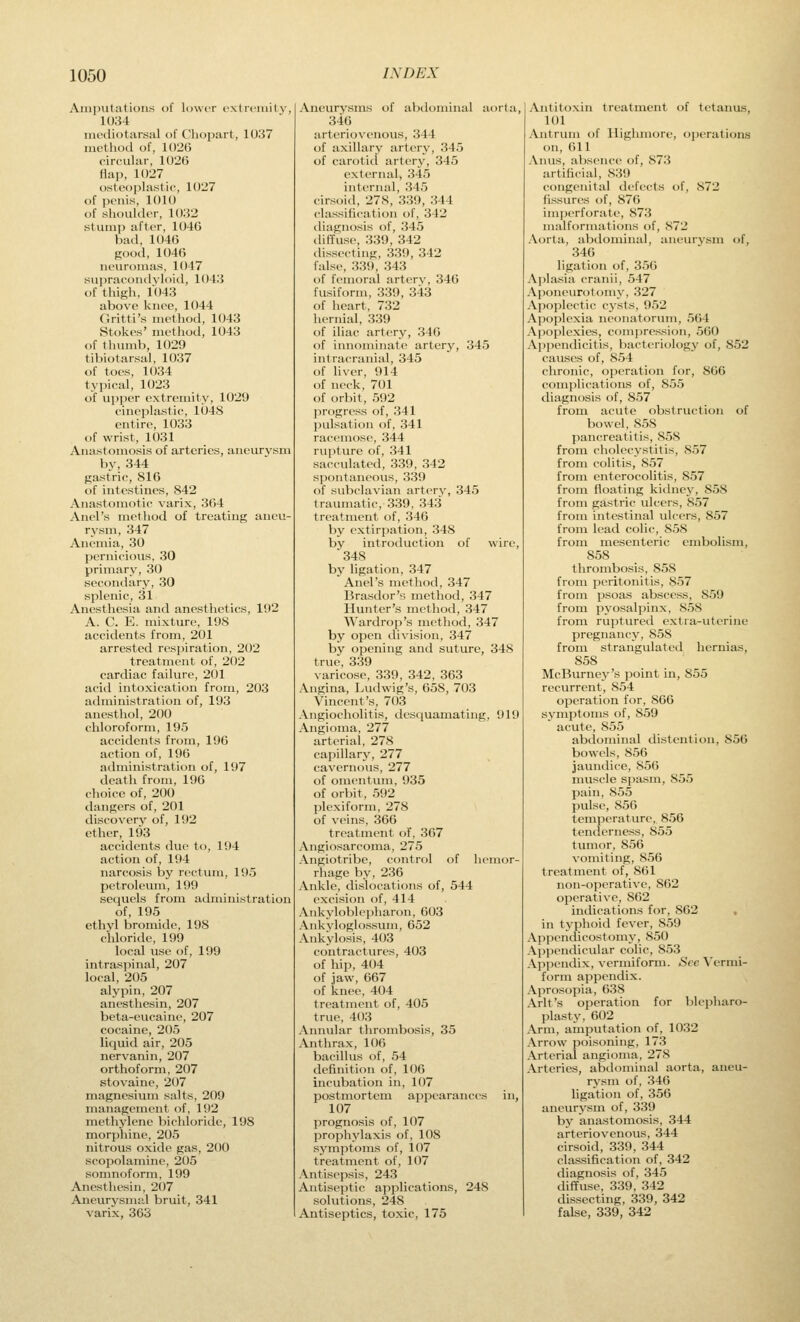 Amputations of lower extremity, 1034 iiiediotarsal of Chopart, 1037 method of, 1026 circular, 1026 Hap. 1027 osteoplastic, 1027 of penis, 1010 of shoulder, 1032 stump after, 1046 bad, 1046 good, 1046 neuromas, 1047 suiiracondyloid, 1043 of thigh, 1043 above knee, 1044 Gritti's method, 1043 Stokes' method, 1043 of thumb, 1029 tibiotarsal, 1037 of toes, 1034 typical, 1023 of upper extremity, 1029 cinejjlastic, 1048 entire, 1033 of wrist, 1031 Anastomosis of arteries, aneurysm by, 344 gastric, 816 of intestines, 842 Anastomotic varix, 364 Anel's method of treating aneu- rysm, 347 Anemia, 30 pernicious, 30 primary, 30 secondary, 30 splenic, 31 Anesthesia and anesthetics, 192 A. C. E. mixture, 198 accidents from, 201 arrested respiration, 202 treatment of, 202 cardiac failure, 201 acid intoxication from, 203 administration of, 193 anesthol, 200 chloroform, 195 accidents from, 196 action of, 196 administration of, 197 death from, 196 choice of, 200 dangers of, 201 discovery of, 192 ether, 193 accidents due to, 194 action of, 194 narcosis by rectum, 195 petroleum, 199 secjuels from administration of, 195 ethyl bromide, 198 chloride, 199 local use of, 199 intraspinal, 207 local, 205 alypin, 207 anesthesin, 207 beta-cucaine, 207 cocaine, 205 liquid air, 205 nervanin, 207 orthoform, 207 stovaine, 207 magnesium salts, 209 management of, 192 methylene bichloride, 198 morphine, 205 nitrous oxide gas, 200 scopolamine, 205 somnoform, 199 Anesthesin, 207 Aneurysmal bruit, 341 varix, 363 Aneurysms of abdominal aorta, 346 arteriovenous, 344 of axillary artery, 345 of carotid artery, 345 external, 345 internal, 345 cirsoid, 278, 339, 344 classification of, 342 diagnosis of, 345 diffuse, 339, 342 (hssecting, 339, 342 false, 339, 343 of femoral artery, 346 fusiform, 339, 343 of lieart. 732 hernial, 339 of iliac artery, 340 of innominate artery, 345 intracranial, 345 of liver, 914 of neck, 701 of orbit, 592 progress of, 341 pulsation of, 341 racemose, 344 rupture of, 341 sacculated, 339, 342 spontaneous, 339 of subclavian artery, 345 traumatic, 339, 343 treatment of, 346 by extirpation, 348 by introduction of wire, 348 by ligation, 347 Anel's method, 347 Brasdor'y method, 347 Hunter's method, 347 Wardrop's method, 347 by open division, 347 by opening and suture, 348 true, 339 varicose, 339, 342, 363 Angina, Ludwig's, 658, 703 Vincent's, 703 Angiocholitis, desquamating, 919 Angioma, 277 arterial, 278 capillary, 277 cavernous, 277 of omentum, 935 of orbit, 592 plexiform, 278 of veins, 366 treatment of, 307 Angiosarcoma, 275 Angiotribe, control of henn)r- rhage by, 236 Ankle, dislocations of, 544 excision of, 414 Ankyloblepharon, 603 Ankyloglossum, 652 Ankylosis, 403 contractures, 403 of hip, 404 of jaw, 667 of knee, 404 treatment of, 405 true, 403 Annular thrombosis, 35 Anthrax, 106 bacillus of, 54 definition of, 106 incubation in, 107 postmortem ajipearances in, 107 prognosis of, 107 prophylaxis of, 108 syinptoms of, 107 treatment of, 107 Antisepsis, 243 Antiseptic applications, 248 solutions, 248 Antiseptics, toxic, 175 Antitoxin treatment of tetanus, 101 Antrum of Ilighmore, operations on, 611 Anus, absence of, 873 artificial, 839 congenital defects of, 872 fissures of, 87G im]jerforate, 873 malformations of, 872 Aorta, abdominal, ancm-vsm of, 346 ligation of, 356 Aplasia cranii, 547 Aponeunjtoiny, 327 Apoplectic cysts, 952 Apoplexia neonatorum, 564 Apoplexies, compression, 560 Ai)pendicitis, bacteriology of, 852 causes of, 854 chronic, operation for, 866 complications of, 855 diagnosis of, 857 from acute obstruction of bowel, 858 pancreatitis, 858 from cholecystitis, 857 from colitis, 857 from enterocolitis, 857 from floating kidney, 858 from gastric ulcers, 857 from intestinal ulcers, 857 from lead colic, 858 from mesenteric embolism, 858 thrombosis, 858 from peritonitis, 857 from psoas abscess, 859 from pyosalpinx, 858 from ruptured extra-uterine pregnancy, 858 from strangulated hernias, 858 McBurney's point in, 855 recurrent, 854 operation for, 866 symptoms of, 859 acute, 855 abdominal distention, 856 bowels, 856 jaundice, 856 muscle spasm, 855 pain, 855 pulse, 856 temperature, 856 tenilerness, 855 tumor, 856 vomiting, 856 treatment of, 861 non-operative, 862 operative, 862 indications for, 862 in typhoid fever, 859 Appendicostomy, 850 Appendicular colic, 853 Appendix, vermiform. Sec Vermi- form appendix. Aprosopia, 638 Arlt's operation for blepharo- plasty, 602 Arm, amputation of, 1032 Arrow poisoning, 173 Arterial angioma, 278 Arteries, abdominal aorta, aneu- rysm of, 346 ligation of, 356 aneurysm of, 339 by anastomosis, 344 arteriovenous, 344 cirsoid, 339, 344 classification of, 342 diagnosis of, 345 diffuse. 339, 342 dissecting, 339, 342 false, 339, 342