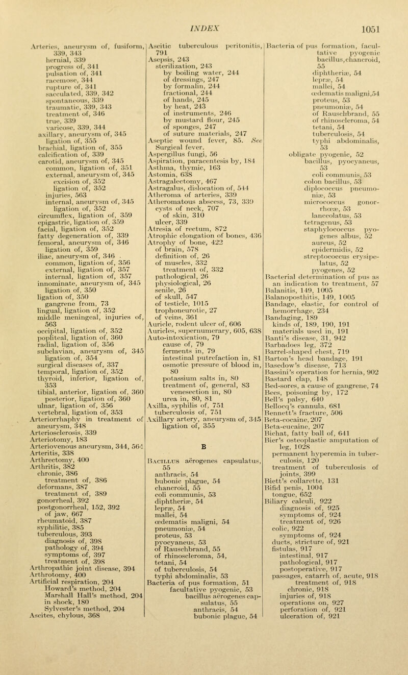 Ailorii's, aiiciirvsm of, fii.sifonn, luTiiial, 'M\) pronross of, 'A\ 1 pulsation of, 341 rui'cinosc, ■S44 niutdrc of, ;141 sacculiitcd, ;«!), :M2 spoiitaiH'ods, 'SM tiautiiatir, :«!>, ;i4;J treatiiK-iit. of, 340 true, ;i;}!) varirosi', .330, 344 axillary, aiicurysni of, 345 ligation of, 3.')5 brachial, lif^ation of, 355 cak'ilii'ation of, 339 carotiil, aiu'iirysni of, 345 common, ligation »)f, 351 extt-rnal, aneurysm of, 345 excision of, 352 lif^ation of, 352 injuries, 563 internal, aneurysm of, 345 ligation of, 352 circumflex, ligation of, 359 epigastric, ligation of, 359 facial, ligation of, 352 fatty degeneration of, 339 femoral, aneurysm of, 34G ligation of, 359 iliac, aneurysm of, 346 . common, ligation of, 35G external, ligation of, 357 internal, ligation of, 357 innominate, aneurysm of, 345 ligation of, 350 ligation of, 350 gangrene from, 73 lingual, ligation of, 352 middle m.eningeal, injuries of, 563 occipital, ligation of, 352 popliteal, ligation of, 360 ratlial, ligation of, 356 subclavian, aneurysm of, 345 ligation of, 354 surgical diseases of, 337 temporal, ligation of, 352 thyroid, inferior, ligation of, 353 tibial, anterior, ligation of, 360 posterior, ligation of, 360 ulnar, ligation of, 356 vertebral, ligation of, 353 Arteriorrhaphy in treatment of aneurysm, 348 Arteriosclerosis, 339 Arteriotomy, 183 Arteriovenous aneurysm, 344, 564 Arteritis, 338 Arthrectomy, 400 Arthritis, 382 chronic, 386 treatment of, 386 deformans, 387 treatment of, 389 gonorrheal, 392 postgonorrheal, 152, 392 of jaw, 667 rheumatoid, 387 syphilitic, 385 tuberculous, 393 diagnosis of, 398 pathology of, 394 symptoms of, 397 treatment of, 398 Arthropathic joint disease, 394 Arthrotomy, 400 Artificial respiration, 204 Howard's method, 204 Marshall Hall's method, 204 in shock, 180 Sylvester's method, 204 Ascites, chylous, 368 Ascitic tuberculous [icritonitis, 791 Asepsis, 243 sterilization, 243 by boiling water, 244 of tlressings, 247 by formalin, 244 fractional, 244 of hands, 245 by heat, 243 of instruments, 24(> by mustard Hour, 245 of sponges, 247 of suture materials, 247 Aseptic wound fever, 85. tScr Surgical fever. Aspergillus fungi, 56 Aspiration, paracentesis by, 184 Asthma, thymic, 163 Astomia, 638 Astragaleclomy, 4(57 Astragalus, dislocation of, 544 Atheroma of arteries, 339 Atheroinatous abscess, 73, 3.'5!) cvsts of neck, 707 ■ of skin, 310 ulcer, 339 Atresia of rectum, 872 Atrophic elongation of bones, 43() Atrophy of bone, 422 of brain, 578 definition of, 26 of muscles, 332 treatment of, 332 pathological, 26 physiological, 26 senile, 26 of skull, 547 of testicle, 1015 trophoneurotic, 27 of veins, 361 Auricle, rodent ulcer of, 606 Auricles, supernumerary, 605, 638 Auto-intoxication, 79 cause of, 79 ferments in, 79 intestinal putrefaction in, 81 osmotic pressure of blood in, 80 potassium salts in, SO treatment of, general, S3 venesection in, 80 urea in, 80, 81 Axilla, syphilis of, 751 tuberculosis of, 751 Axillary artery, aneurysm of, 345 ligation of, 355 B Bacillus aerogenes capsulatus, 55 anthracis, 54 bubonic plague, 54 chancroid, 55 coli communis, 53 diphtherise, 54 lepris, 54 mallei, 54 cedematis maligni, 54 pneumonifE, 54 proteus, 53 pyocyaneus, 53 of Rauschbrand, 55 of rhinoscleroma, 54, tetani, 54 of tuberculosis, 54 typhi abdominalis, 53 Bacteria of pus formation, 51 facultative pyogenic, 53 bacillus aerogenes cap- sulatus, 55 anthracis, .54 bubonic plague, 54 Bacteria of i)us formation, facul- tative pyogenic bacillus, chancroid, 55 diphtheria;, 54 lepne, 54 mallei, 54 (I'dcmatis maligni,54 proteus, ,5.3 ])neuiuonia>, .')4 of Haus<libran<l, .5.5 of rhinoscleroma, 54 tetani, 54 tuberculosis, .54 tvphi abdominalis, ■ 53 obligate pyogenic, 52 bacillus, pyocyaneus, 53 coli coninuniis, r>'i colon bacillus, ft'.i dii)lococcus pneumo- nia, 53 micrococcus gonor- rhcea;, 53 lanceolatus, .53 tetragenus, 53 staphylococcus pyo- genes albus, 52 aureus, 52 epidcrmidis, 52 streptococcus erysipe- latus, 52 pyogenes, 52 Bacterial determination of pus as an indication to treatment, 57 Balanitis, 149, 1005 Balanoposthitis, 149, 1005 Bandage, elastic, for control of hemorrhage, 234 Bandaging, 189 kinds of, 189, 190, 191 naaterials used in, 191 Banti's disease, 31, 942 I^arbadoes leg, 372 Barrel-shaped chest, 719 Barton's head bandage, 191 Basedow's disease, 713 Bassini's operation for hernia, 902 Bastard clap, 148 Bed-sores, a cause of gangrene, 74 Bees, poisoning by, 172 Bell's palsy, 640 Bellocq's cannula, 681 Bennett's fracture, 506 Beta-cocaine, 207 Beta-eucaine, 207 Bichat, fatty ball of, 641 Bier's osteoplastic amputation of leg, 1028 permanent hvperemia in tuber- culosis, 120 treatment of tuberculosis of joints, 399 Biett's collarette, 131 Bifid penis, 1004 tongue, 652 Biliary calculi, 922 diagnosis of, 925 symptoms of, 924 treatment of, 926 colic, 922 symptoms of, 924 ducts, stricture of, 921 fistulas, 917 intestinal, 917 pathological, 917 postoperative, 917 passages, catarrh of, acute, 918 treatment of, 918 chronic, 918 injuries of, 918 operations on, 927 perforation of, 921 ulceration of, 921